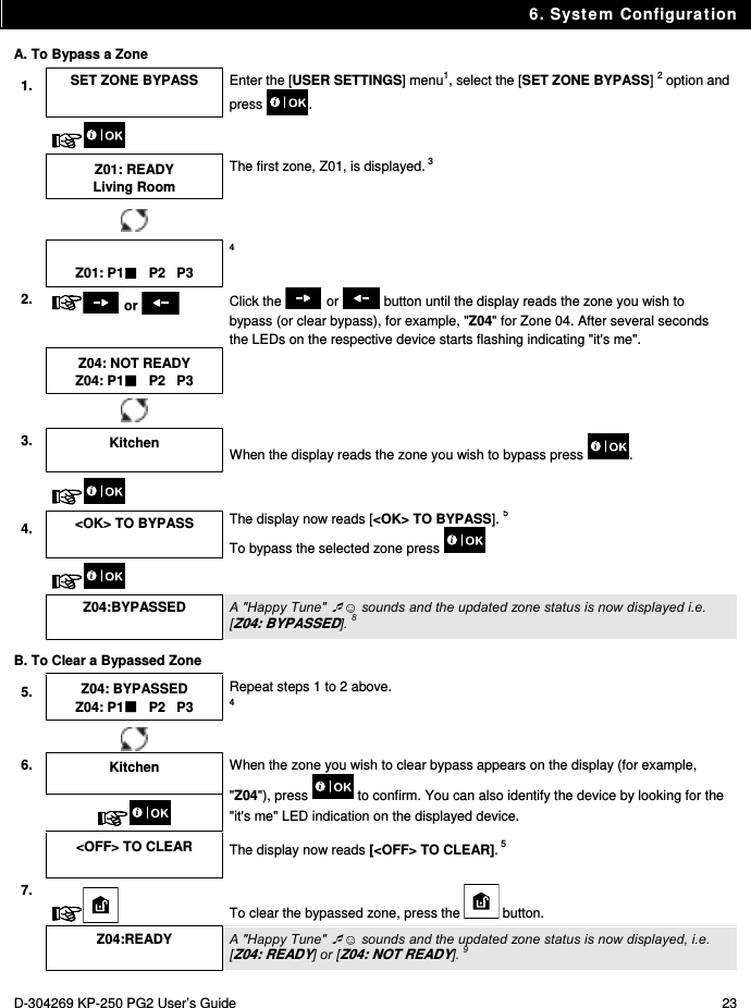 6. System Configuration D-304269 KP-250 PG2 User’s Guide  23 A. To Bypass a Zone 1.  SET ZONE BYPASS  Enter the [USER SETTINGS] menu1, select the [SET ZONE BYPASS] 2 option and press .     Z01: READY Living Room The first zone, Z01, is displayed. 3    Z01: P1   P2   P3 4 2.   or   Click the   or   button until the display reads the zone you wish to bypass (or clear bypass), for example, &quot;Z04&quot; for Zone 04. After several seconds the LEDs on the respective device starts flashing indicating &quot;it&apos;s me&quot;.  Z04: NOT READY Z04: P1   P2   P3     3.  Kitchen  When the display reads the zone you wish to bypass press  .    4.  &lt;OK&gt; TO BYPASS  The display now reads [&lt;OK&gt; TO BYPASS]. 5 To bypass the selected zone press       Z04:BYPASSED  A &quot;Happy Tune&quot; ☺ sounds and the updated zone status is now displayed i.e. [Z04: BYPASSED]. 8 B. To Clear a Bypassed Zone 5.  Z04: BYPASSED Z04: P1   P2   P3 Repeat steps 1 to 2 above. 4    6.  Kitchen  When the zone you wish to clear bypass appears on the display (for example, &quot;Z04&quot;), press   to confirm. You can also identify the device by looking for the &quot;it&apos;s me&quot; LED indication on the displayed device.    &lt;OFF&gt; TO CLEAR  The display now reads [&lt;OFF&gt; TO CLEAR]. 5 7.  To clear the bypassed zone, press the   button.  Z04:READY  A &quot;Happy Tune&quot; ☺ sounds and the updated zone status is now displayed, i.e. [Z04: READY] or [Z04: NOT READY]. 9 