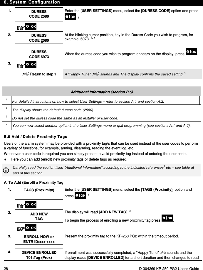 6. System Configuration 28  D-304269 KP-250 PG2 User’s Guide 1.  DURESS CODE 2580 Enter the [USER SETTINGS] menu, select the [DURESS CODE] option and press . 1     2.  DURESS CODE 2580 At the blinking cursor position, key in the Duress Code you wish to program, for example, 6973. 2, 3     DURESS CODE 6973 When the duress code you wish to program appears on the display, press  . 3.    ☺ Return to step 1  A &quot;Happy Tune&quot; ☺ sounds and The display confirms the saved setting. 4  Additional Information (section B.5) 1  For detailed instructions on how to select User Settings – refer to section A.1 and section A.2. 2  The display shows the default duress code (2580). 3  Do not set the duress code the same as an installer or user code. 4  You can now select another option in the User Settings menu or quit programming (see sections A.1 and A.2). B.6 Add / Delete Proximity Tags Users of the alarm system may be provided with a proximity tag/s that can be used instead of the user codes to perform a variety of functions, for example, arming, disarming, reading the event log, etc.  Whenever a user code is required you can simply present a valid proximity tag instead of entering the user code.    Here you can add (enroll) new proximity tags or delete tags as required.  Carefully read the section titled &quot;Additional Information&quot; according to the indicated references1 etc – see table at end of this section. A. To Add (Enroll) a Proximity Tag 1.  TAGS (Proximity)  Enter the [USER SETTINGS] menu, select the [TAGS (Proximity)] option and press . 1    2. ADD NEW TAG The display will read [ADD NEW TAG]. 3 To begin the process of enrolling a new proximity tag press .    3. ENROLL NOW or ENTR ID:xxx-xxxx Present the proximity tag to the KP-250 PG2 within the timeout period.    4. DEVICE ENROLLED T01:Tag (Prox) If enrollment was successfully completed, a &quot;Happy Tune&quot; ☺ sounds and the display reads [DEVICE ENROLLED] for a short duration and then changes to read 