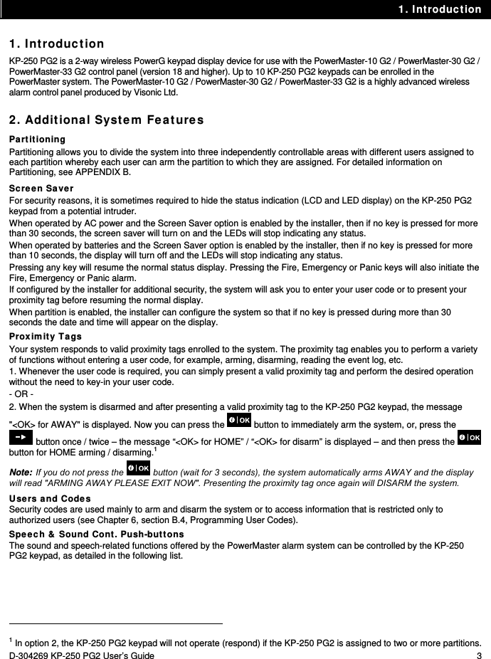 1. Introduction D-304269 KP-250 PG2 User’s Guide  3 1. Introduction KP-250 PG2 is a 2-way wireless PowerG keypad display device for use with the PowerMaster-10 G2 / PowerMaster-30 G2 / PowerMaster-33 G2 control panel (version 18 and higher). Up to 10 KP-250 PG2 keypads can be enrolled in the PowerMaster system. The PowerMaster-10 G2 / PowerMaster-30 G2 / PowerMaster-33 G2 is a highly advanced wireless alarm control panel produced by Visonic Ltd. 2. Additional System Features Partitioning Partitioning allows you to divide the system into three independently controllable areas with different users assigned to each partition whereby each user can arm the partition to which they are assigned. For detailed information on Partitioning, see APPENDIX B. Screen Saver For security reasons, it is sometimes required to hide the status indication (LCD and LED display) on the KP-250 PG2 keypad from a potential intruder.  When operated by AC power and the Screen Saver option is enabled by the installer, then if no key is pressed for more than 30 seconds, the screen saver will turn on and the LEDs will stop indicating any status.  When operated by batteries and the Screen Saver option is enabled by the installer, then if no key is pressed for more than 10 seconds, the display will turn off and the LEDs will stop indicating any status. Pressing any key will resume the normal status display. Pressing the Fire, Emergency or Panic keys will also initiate the Fire, Emergency or Panic alarm. If configured by the installer for additional security, the system will ask you to enter your user code or to present your proximity tag before resuming the normal display. When partition is enabled, the installer can configure the system so that if no key is pressed during more than 30 seconds the date and time will appear on the display. Proximity Tags Your system responds to valid proximity tags enrolled to the system. The proximity tag enables you to perform a variety of functions without entering a user code, for example, arming, disarming, reading the event log, etc.  1. Whenever the user code is required, you can simply present a valid proximity tag and perform the desired operation without the need to key-in your user code. - OR - 2. When the system is disarmed and after presenting a valid proximity tag to the KP-250 PG2 keypad, the message &quot;&lt;OK&gt; for AWAY&quot; is displayed. Now you can press the   button to immediately arm the system, or, press the  button once / twice – the message “&lt;OK&gt; for HOME” / “&lt;OK&gt; for disarm” is displayed – and then press the   button for HOME arming / disarming.1 Note: If you do not press the   button (wait for 3 seconds), the system automatically arms AWAY and the display will read &quot;ARMING AWAY PLEASE EXIT NOW&quot;. Presenting the proximity tag once again will DISARM the system. Users and Codes Security codes are used mainly to arm and disarm the system or to access information that is restricted only to authorized users (see Chapter 6, section B.4, Programming User Codes). Speech &amp; Sound Cont. Push-buttons The sound and speech-related functions offered by the PowerMaster alarm system can be controlled by the KP-250 PG2 keypad, as detailed in the following list.                                                                                            1 In option 2, the KP-250 PG2 keypad will not operate (respond) if the KP-250 PG2 is assigned to two or more partitions. 