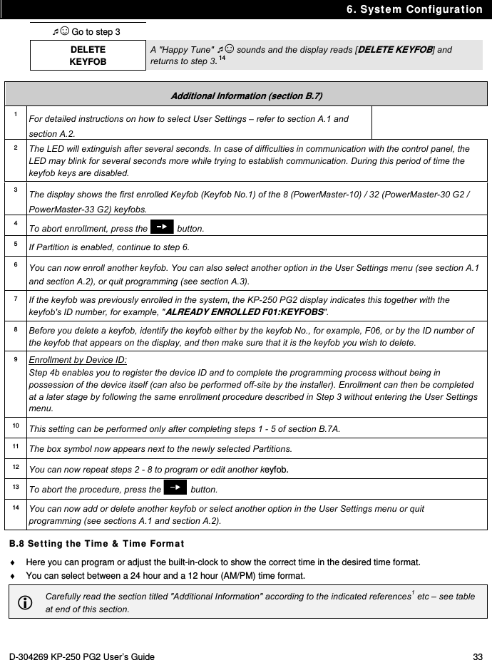 6. System Configuration D-304269 KP-250 PG2 User’s Guide  33 ☺ Go to step 3  DELETE KEYFOB A &quot;Happy Tune&quot; ☺ sounds and the display reads [DELETE KEYFOB] and returns to step 3. 14  Additional Information (section B.7) 1  For detailed instructions on how to select User Settings – refer to section A.1 and section A.2. 2  The LED will extinguish after several seconds. In case of difficulties in communication with the control panel, the LED may blink for several seconds more while trying to establish communication. During this period of time the keyfob keys are disabled. 3  The display shows the first enrolled Keyfob (Keyfob No.1) of the 8 (PowerMaster-10) / 32 (PowerMaster-30 G2 / PowerMaster-33 G2) keyfobs. 4  To abort enrollment, press the  button. 5  If Partition is enabled, continue to step 6. 6 You can now enroll another keyfob. You can also select another option in the User Settings menu (see section A.1 and section A.2), or quit programming (see section A.3). 7  If the keyfob was previously enrolled in the system, the KP-250 PG2 display indicates this together with the keyfob&apos;s ID number, for example, &quot;ALREADY ENROLLED F01:KEYFOBS&quot;. 8  Before you delete a keyfob, identify the keyfob either by the keyfob No., for example, F06, or by the ID number of the keyfob that appears on the display, and then make sure that it is the keyfob you wish to delete.  9 Enrollment by Device ID: Step 4b enables you to register the device ID and to complete the programming process without being in possession of the device itself (can also be performed off-site by the installer). Enrollment can then be completed at a later stage by following the same enrollment procedure described in Step 3 without entering the User Settings menu. 10  This setting can be performed only after completing steps 1 - 5 of section B.7A. 11  The box symbol now appears next to the newly selected Partitions. 12  You can now repeat steps 2 - 8 to program or edit another keyfob. 13  To abort the procedure, press the  button. 14  You can now add or delete another keyfob or select another option in the User Settings menu or quit programming (see sections A.1 and section A.2). B.8 Setting the Time &amp; Time Format   Here you can program or adjust the built-in-clock to show the correct time in the desired time format.   You can select between a 24 hour and a 12 hour (AM/PM) time format.  Carefully read the section titled &quot;Additional Information&quot; according to the indicated references1 etc – see table at end of this section.  