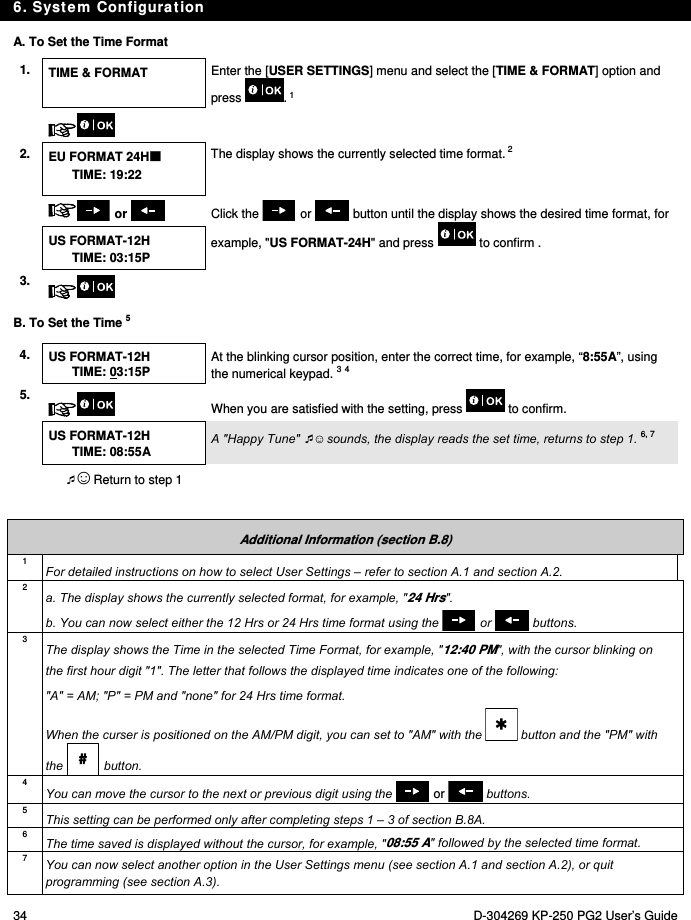 6. System Configuration 34  D-304269 KP-250 PG2 User’s Guide A. To Set the Time Format 1.  TIME &amp; FORMAT  Enter the [USER SETTINGS] menu and select the [TIME &amp; FORMAT] option and press . 1    2. EU FORMAT 24H TIME: 19:22 The display shows the currently selected time format. 2   or    Click the   or   button until the display shows the desired time format, for example, &quot;US FORMAT-24H&quot; and press   to confirm . US FORMAT-12H TIME: 03:15P 3.    B. To Set the Time 5 4.  US FORMAT-12H TIME: 03:15P At the blinking cursor position, enter the correct time, for example, “8:55A”, using the numerical keypad. 3 4 5.  When you are satisfied with the setting, press   to confirm.  US FORMAT-12H TIME: 08:55A A &quot;Happy Tune&quot; ☺ sounds, the display reads the set time, returns to step 1. 6, 7  ☺ Return to step 1    Additional Information (section B.8) 1 For detailed instructions on how to select User Settings – refer to section A.1 and section A.2. 2 a. The display shows the currently selected format, for example, &quot;24 Hrs&quot;. b. You can now select either the 12 Hrs or 24 Hrs time format using the   or   buttons. 3 The display shows the Time in the selected Time Format, for example, &quot;12:40 PM&quot;, with the cursor blinking on the first hour digit &quot;1&quot;. The letter that follows the displayed time indicates one of the following: &quot;A&quot; = AM; &quot;P&quot; = PM and &quot;none&quot; for 24 Hrs time format. When the curser is positioned on the AM/PM digit, you can set to &quot;AM&quot; with the   button and the &quot;PM&quot; with the   button. 4 You can move the cursor to the next or previous digit using the  or  buttons. 5  This setting can be performed only after completing steps 1 – 3 of section B.8A. 6  The time saved is displayed without the cursor, for example, &quot;08:55 A&quot; followed by the selected time format. 7  You can now select another option in the User Settings menu (see section A.1 and section A.2), or quit programming (see section A.3). 