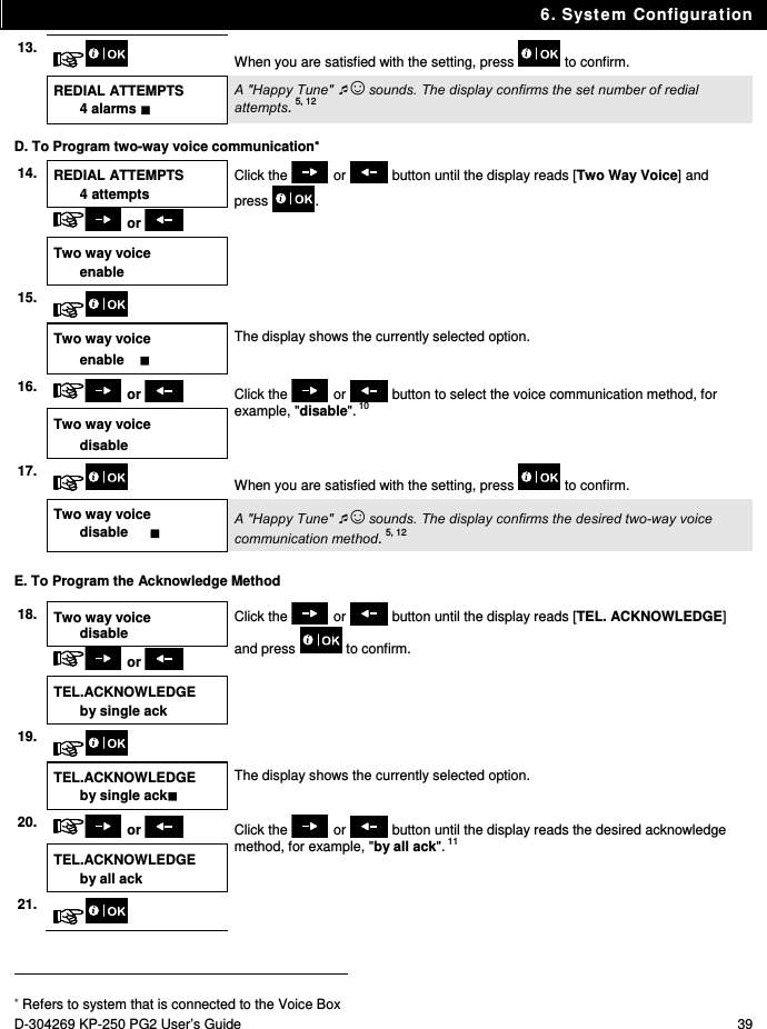 6. System Configuration D-304269 KP-250 PG2 User’s Guide  39 13.  When you are satisfied with the setting, press   to confirm.  REDIAL ATTEMPTS 4 alarms  A &quot;Happy Tune&quot; ☺ sounds. The display confirms the set number of redial attempts. 5, 12 D. To Program two-way voice communication 14.  REDIAL ATTEMPTS 4 attempts Click the   or   button until the display reads [Two Way Voice] and press .  or   Two way voice enable   15.     Two way voice enable     The display shows the currently selected option. 16.   or    Click the   or   button to select the voice communication method, for example, &quot;disable&quot;. 10 Two way voice disable 17.  When you are satisfied with the setting, press   to confirm.   Two way voice disable     A &quot;Happy Tune&quot; ☺ sounds. The display confirms the desired two-way voice communication method. 5, 12 E. To Program the Acknowledge Method 18.  Two way voice disable Click the   or   button until the display reads [TEL. ACKNOWLEDGE] and press   to confirm.  or   TEL.ACKNOWLEDGE by single ack  19.     TEL.ACKNOWLEDGE by single ack The display shows the currently selected option. 20.   or    Click the   or   button until the display reads the desired acknowledge method, for example, &quot;by all ack&quot;. 11 TEL.ACKNOWLEDGE by all ack 21.                                                                                           Refers to system that is connected to the Voice Box 