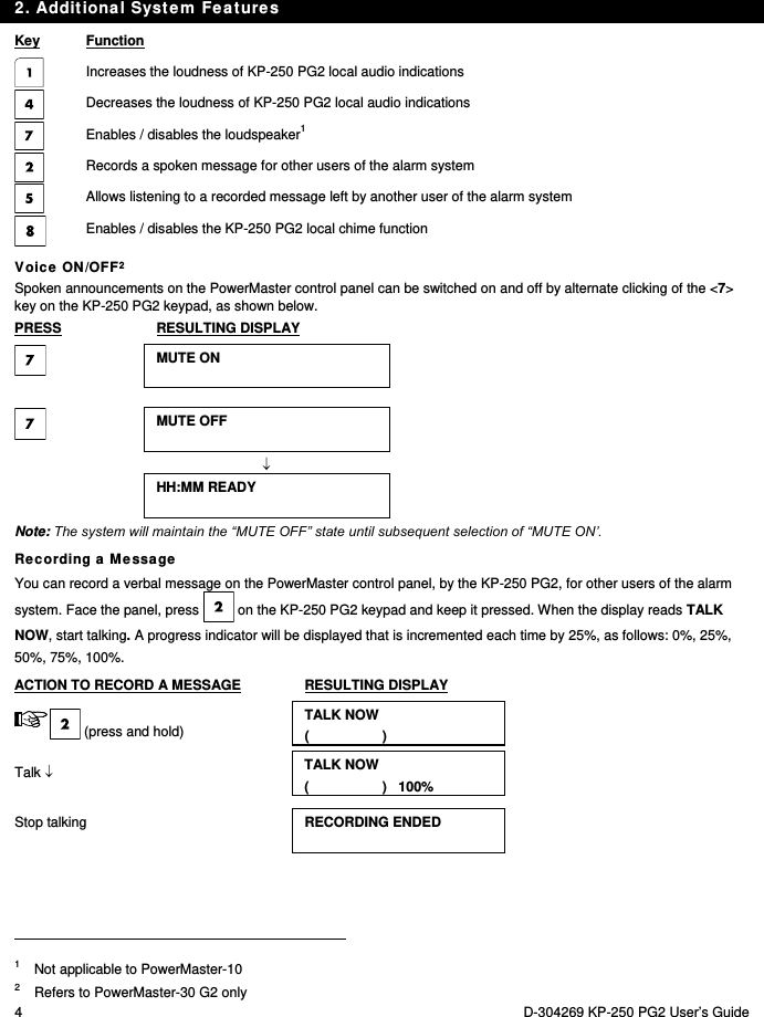 2. Additional System Features 4  D-304269 KP-250 PG2 User’s Guide Key  Function Increases the loudness of KP-250 PG2 local audio indications  Decreases the loudness of KP-250 PG2 local audio indications  Enables / disables the loudspeaker1  Records a spoken message for other users of the alarm system  Allows listening to a recorded message left by another user of the alarm system  Enables / disables the KP-250 PG2 local chime function Voice ON/OFF2 Spoken announcements on the PowerMaster control panel can be switched on and off by alternate clicking of the &lt;7&gt; key on the KP-250 PG2 keypad, as shown below. PRESS  RESULTING DISPLAY  MUTE ON     MUTE OFF     HH:MM READY  Note: The system will maintain the “MUTE OFF” state until subsequent selection of “MUTE ON’. Recording a Message You can record a verbal message on the PowerMaster control panel, by the KP-250 PG2, for other users of the alarm system. Face the panel, press   on the KP-250 PG2 keypad and keep it pressed. When the display reads TALK NOW, start talking. A progress indicator will be displayed that is incremented each time by 25%, as follows: 0%, 25%, 50%, 75%, 100%. ACTION TO RECORD A MESSAGE  RESULTING DISPLAY  (press and hold) TALK NOW (                   ) Talk  TALK NOW (                   )   100% Stop talking  RECORDING ENDED                                                                                          1  Not applicable to PowerMaster-10 2   Refers to PowerMaster-30 G2 only 