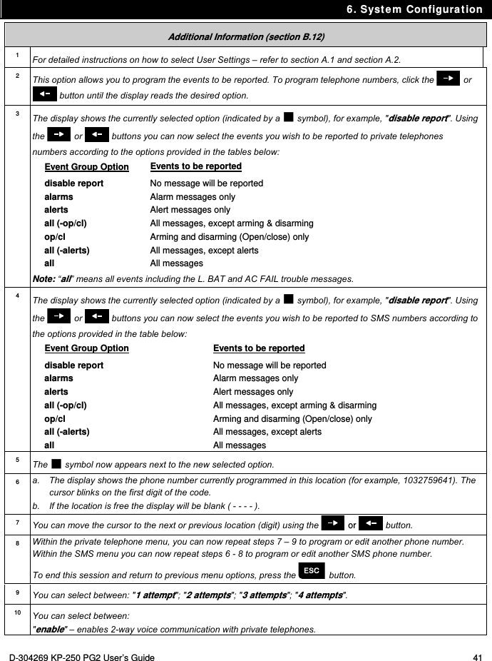 6. System Configuration D-304269 KP-250 PG2 User’s Guide  41 Additional Information (section B.12) 1 For detailed instructions on how to select User Settings – refer to section A.1 and section A.2. 2  This option allows you to program the events to be reported. To program telephone numbers, click the   or  button until the display reads the desired option. 3  The display shows the currently selected option (indicated by a  symbol), for example, &quot;disable report&quot;. Using the   or   buttons you can now select the events you wish to be reported to private telephones numbers according to the options provided in the tables below: Event Group Option Events to be reported disable report No message will be reported alarms Alarm messages only alerts Alert messages only all (-op/cl) All messages, except arming &amp; disarming op/cl Arming and disarming (Open/close) only all (-alerts) All messages, except alerts all All messages Note: “all” means all events including the L. BAT and AC FAIL trouble messages. 4  The display shows the currently selected option (indicated by a  symbol), for example, &quot;disable report&quot;. Using the   or   buttons you can now select the events you wish to be reported to SMS numbers according to the options provided in the table below: Event Group Option Events to be reported disable report No message will be reported alarms Alarm messages only alerts Alert messages only all (-op/cl) All messages, except arming &amp; disarming op/cl Arming and disarming (Open/close) only all (-alerts) All messages, except alerts all All messages  5  The  symbol now appears next to the new selected option. 6  a.  The display shows the phone number currently programmed in this location (for example, 1032759641). The cursor blinks on the first digit of the code.  b.  If the location is free the display will be blank ( - - - - ). 7  You can move the cursor to the next or previous location (digit) using the   or   button. 8  Within the private telephone menu, you can now repeat steps 7 – 9 to program or edit another phone number. Within the SMS menu you can now repeat steps 6 - 8 to program or edit another SMS phone number. To end this session and return to previous menu options, press the   button. 9  You can select between: &quot;1 attempt&quot;; &quot;2 attempts&quot;; &quot;3 attempts&quot;; &quot;4 attempts&quot;. 10  You can select between: &quot;enable&quot; – enables 2-way voice communication with private telephones. 