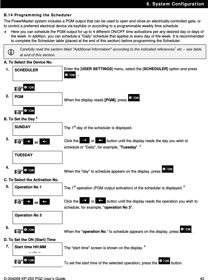 6. System Configuration D-304269 KP-250 PG2 User’s Guide  43 B.14 Programming the Scheduler The PowerMaster system includes a PGM output that can be used to open and close an electrically-controlled gate, or to control a preferred electrical device via keyfobs or according to a programmable weekly time schedule.   Here you can schedule the PGM output for up to 4 different ON/OFF time activations per any desired day or days of the week. In addition, you can schedule a &quot;Daily&quot; schedule that applies to every day of the week. It is recommended to complete the Scheduler table (placed at the end of this section) before programming the Scheduler.  Carefully read the section titled &quot;Additional Information&quot; according to the indicated references1 etc – see table at end of this section. A. To Select the Device No. 1.  SCHEDULER  Enter the [USER SETTINGS] menu, select the [SCHEDULER] option and press . 1    2.  PGM  When the display reads [PGM], press  .    B. To Set the Day 2  SUNDAY  The 1st day of the scheduler is displayed. 3.   or   Click the   or   button until the display reads the day you wish to schedule or &quot;Daily&quot;, for example, &quot;Tuesday&quot;. 2  TUESDAY   4.   When the &quot;day&quot; to schedule appears on the display, press  . C. To Select the Activation No. 5.  Operation No 1   The 1st operation (PGM output activation) of the scheduler is displayed. 3   or   Click the   or   button until the display reads the operation you wish to schedule, for example, &quot;operation No 3&quot;.  Operation No 3   6.   When the &quot;operation No.&quot; to schedule appears on the display, press  . D. To Set the ON (Start) Time 7.  Start time HH:MM  :  The &quot;start time&quot; screen is shown on the display. 4   To set the start time of the selected operation, press the   button. 