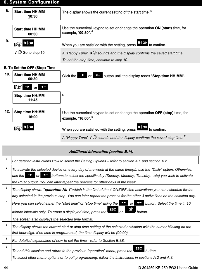 6. System Configuration 44  D-304269 KP-250 PG2 User’s Guide 8.  Start time HH:MM 10:30 The display shows the current setting of the start time. 5    Start time HH:MM 00:30  Use the numerical keypad to set or change the operation ON (start) time, for example, “00:30”. 6 9.  When you are satisfied with the setting, press   to confirm.  ☺ Go to step 10  A &quot;Happy Tune&quot; ☺ sounds and the display confirms the saved start time.  To set the stop time, continue to step 10. E. To Set the OFF (Stop) Time 10.  Start time HH:MM 00:30 Click the   or   button until the display reads &quot;Stop time HH:MM&quot;.    or     Stop time HH:MM 11:45  5     12.  Stop time HH:MM 16:00    Use the numerical keypad to set or change the operation OFF (stop) time, for example, “16:00”. 6   When you are satisfied with the setting, press   to confirm.   A &quot;Happy Tune&quot; ☺ sounds and the display confirms the saved stop time. 7  Additional Information (section B.14) 1  For detailed instructions How to select the Setting Options – refer to section A.1 and section A.2. 2  To activate the selected device on every day of the week at the same time(s), use the &quot;Daily&quot; option. Otherwise, use the   or   buttons to select the specific day (Sunday, Monday, Tuesday…etc) you wish to activate the PGM output. You can later repeat the process for other days of the week. 3  The display shows &quot;operation No 1&quot; which is the first of the 4 ON/OFF time activations you can schedule for the day selected in the previous step. You can later repeat the process for the other 3 activations on the selected day. 4  Here you can select either the &quot;start time&quot; or &quot;stop time&quot; using the   or   button. Select the time in 10 minute intervals only. To erase a displayed time, press the   or    button. The screen also displays the selected time format. 5  The display shows the current start or stop time setting of the selected activation with the cursor blinking on the first hour digit. If no time is programmed, the time display will be (00:00). 6  For detailed explanation of how to set the time - refer to Section B.8B. 7 To end this session and return to the previous &quot;operation&quot; menu, press the   button. To select other menu options or to quit programming, follow the instructions in sections A.2 and A.3. 