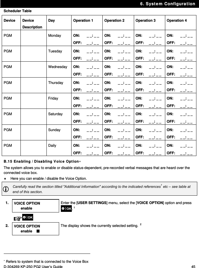 6. System Configuration D-304269 KP-250 PG2 User’s Guide  45 Scheduler Table Device Device Description Day  Operation 1  Operation 2  Operation 3  Operation 4 PGM   Monday  ON:       _ _: _ _  OFF:     _ _: _ _ ON:       _ _: _ _ OFF:     _ _: _ _ ON:       _ _: _ _ OFF:     _ _: _ _ ON:       _ _: _ _ OFF:     _ _: _ _ PGM   Tuesday  ON:       _ _: _ _  OFF:     _ _: _ _ ON:       _ _: _ _ OFF:     _ _: _ _ ON:       _ _: _ _ OFF:     _ _: _ _ ON:       _ _: _ _ OFF:     _ _: _ _ PGM   Wednesday ON:       _ _: _ _  OFF:     _ _: _ _ ON:       _ _: _ _ OFF:     _ _: _ _ ON:       _ _: _ _ OFF:     _ _: _ _ ON:       _ _: _ _ OFF:     _ _: _ _ PGM   Thursday ON:       _ _: _ _  OFF:     _ _: _ _ ON:       _ _: _ _ OFF:     _ _: _ _ ON:       _ _: _ _ OFF:     _ _: _ _ ON:       _ _: _ _ OFF:     _ _: _ _ PGM   Friday  ON:       _ _: _ _  OFF:     _ _: _ _ ON:       _ _: _ _ OFF:     _ _: _ _ ON:       _ _: _ _ OFF:     _ _: _ _ ON:       _ _: _ _ OFF:     _ _: _ _ PGM   Saturday ON:       _ _: _ _  OFF:     _ _: _ _ ON:       _ _: _ _ OFF:     _ _: _ _ ON:       _ _: _ _ OFF:     _ _: _ _ ON:       _ _: _ _ OFF:     _ _: _ _ PGM   Sunday  ON:       _ _: _ _  OFF:     _ _: _ _ ON:       _ _: _ _ OFF:     _ _: _ _ ON:       _ _: _ _ OFF:     _ _: _ _ ON:       _ _: _ _ OFF:     _ _: _ _ PGM   Daily  ON:       _ _: _ _  OFF:     _ _: _ _ ON:       _ _: _ _ OFF:     _ _: _ _ ON:       _ _: _ _ OFF:     _ _: _ _ ON:       _ _: _ _ OFF:     _ _: _ _ B.15 Enabling / Disabling Voice Option The system allows you to enable or disable status-dependent, pre-recorded verbal messages that are heard over the connected voice box.   Here you can enable / disable the Voice Option.  Carefully read the section titled &quot;Additional Information&quot; according to the indicated references1 etc – see table at end of this section.  1.  VOICE OPTION enable Enter the [USER SETTINGS] menu, select the [VOICE OPTION] option and press . 1    2. VOICE OPTION enable     The display shows the currently selected setting.  2                                                                                         Refers to system that is connected to the Voice Box 