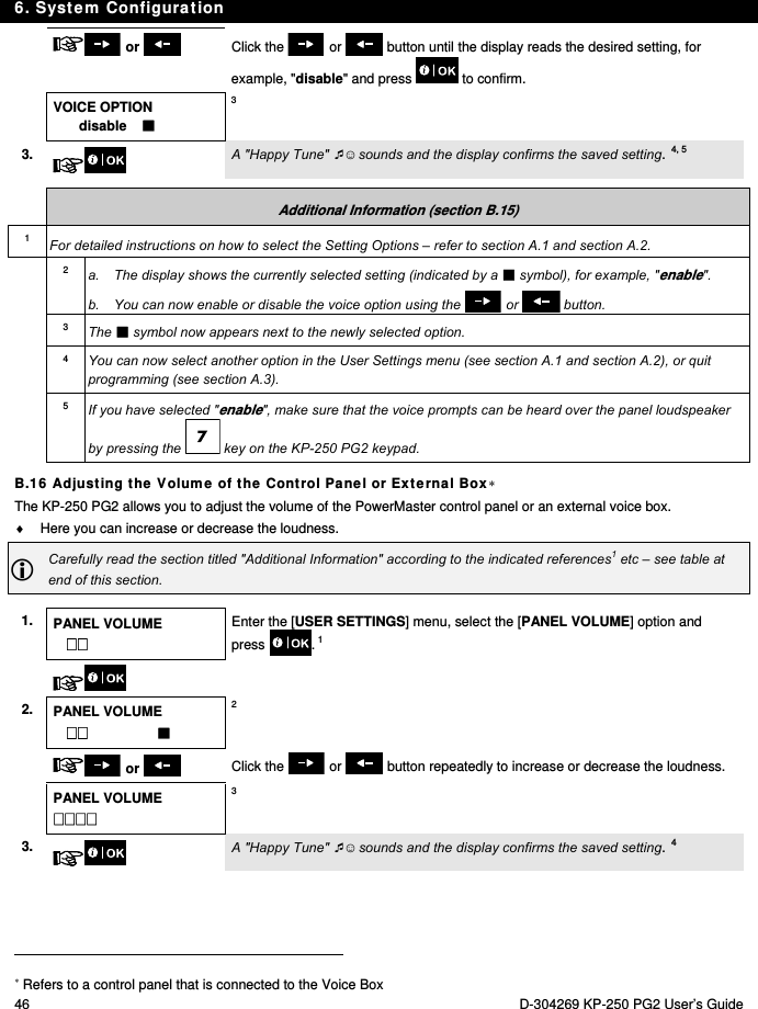 6. System Configuration 46  D-304269 KP-250 PG2 User’s Guide   or    Click the   or   button until the display reads the desired setting, for example, &quot;disable&quot; and press   to confirm.  VOICE OPTION disable     3 3.   A &quot;Happy Tune&quot; ☺ sounds and the display confirms the saved setting.4, 5  Additional Information (section B.15) 1  For detailed instructions on how to select the Setting Options – refer to section A.1 and section A.2. 2  a.  The display shows the currently selected setting (indicated by a  symbol), for example, &quot;enable&quot;. b.  You can now enable or disable the voice option using the   or   button. 3  The  symbol now appears next to the newly selected option. 4  You can now select another option in the User Settings menu (see section A.1 and section A.2), or quit programming (see section A.3). 5  If you have selected &quot;enable&quot;, make sure that the voice prompts can be heard over the panel loudspeaker by pressing the   key on the KP-250 PG2 keypad. B.16 Adjusting the Volume of the Control Panel or External Box The KP-250 PG2 allows you to adjust the volume of the PowerMaster control panel or an external voice box.   Here you can increase or decrease the loudness.  Carefully read the section titled &quot;Additional Information&quot; according to the indicated references1 etc – see table at end of this section.  1.  PANEL VOLUME  Enter the [USER SETTINGS] menu, select the [PANEL VOLUME] option and press . 1    2. PANEL VOLUME       2   or   Click the   or   button repeatedly to increase or decrease the loudness.   PANEL VOLUME  3 3.   A &quot;Happy Tune&quot; ☺ sounds and the display confirms the saved setting.4                                                                                            Refers to a control panel that is connected to the Voice Box 