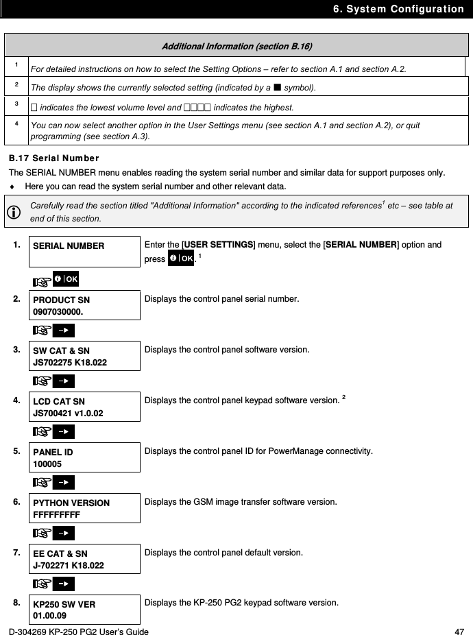 6. System Configuration D-304269 KP-250 PG2 User’s Guide  47  Additional Information (section B.16) 1  For detailed instructions on how to select the Setting Options – refer to section A.1 and section A.2. 2  The display shows the currently selected setting (indicated by a  symbol). 3   indicates the lowest volume level and  indicates the highest. 4  You can now select another option in the User Settings menu (see section A.1 and section A.2), or quit programming (see section A.3). B.17 Serial Number The SERIAL NUMBER menu enables reading the system serial number and similar data for support purposes only.   Here you can read the system serial number and other relevant data.  Carefully read the section titled &quot;Additional Information&quot; according to the indicated references1 etc – see table at end of this section.  1.  SERIAL NUMBER  Enter the [USER SETTINGS] menu, select the [SERIAL NUMBER] option and press . 1    2. PRODUCT SN 0907030000. Displays the control panel serial number.       3. SW CAT &amp; SN JS702275 K18.022 Displays the control panel software version.       4. LCD CAT SN JS700421 v1.0.02 Displays the control panel keypad software version. 2       5. PANEL ID 100005 Displays the control panel ID for PowerManage connectivity.       6. PYTHON VERSION FFFFFFFFF Displays the GSM image transfer software version.       7. EE CAT &amp; SN J-702271 K18.022 Displays the control panel default version.       8. KP250 SW VER 01.00.09 Displays the KP-250 PG2 keypad software version. 