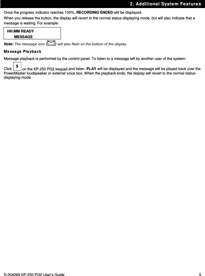 2. Additional System Features D-304269 KP-250 PG2 User’s Guide  5 Once the progress indicator reaches 100%, RECORDING ENDED will be displayed.  When you release the button, the display will revert to the normal status-displaying mode, but will also indicate that a message is waiting. For example:  HH:MM READY MESSAGE Note: The message icon ( ) will also flash on the bottom of the display. Message Playback Message playback is performed by the control panel. To listen to a message left by another user of the system:  Click   on the KP-250 PG2 keypad and listen. PLAY will be displayed and the message will be played back over the PowerMaster loudspeaker or external voice box. When the playback ends, the display will revert to the normal status-displaying mode.  