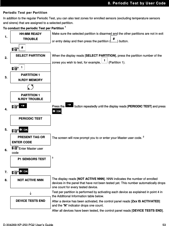 8. Periodic Test by User Code D-304269 KP-250 PG2 User’s Guide  53 Periodic Test per Partition In addition to the regular Periodic Test, you can also test zones for enrolled sensors (excluding temperature sensors and sirens) that are assigned to a selected partition. To conduct the periodic Test per Partition 1 1.  HH:MM READY TROUBLE Make sure the selected partition is disarmed and the other partitions are not in exit or entry delay and then press the partition ( ) button.    2.  SELECT PARTITION  When the display reads [SELECT PARTITION], press the partition number of the zones you wish to test, for example,   (Partition 1).   3.  PARTITION 1 N.RDY MEMORY     PARTITION 1 N.RDY TROUBLE 4.   Press the   button repeatedly until the display reads [PERIODIC TEST] and press .  PERIODIC TEST   5.     PRESENT TAG OR ENTER CODE The screen will now prompt you to or enter your Master user code. 2 6.  Enter Master user code   P1 SENSORS TEST  3 7.    8. NOT ACTIVE NNN  The display reads [NOT ACTIVE NNN]. NNN indicates the number of enrolled devices in the panel that have not been tested yet. This number automatically drops one count for every tested device.  Test per partition is performed by activating each device as explained in point 4 in the Additional Information table below. After a device has been activated, the control panel reads [Zxx IS ACTIVATED] and the &quot;N&quot; indicator drops one count. After all devices have been tested, the control panel reads [DEVICE TESTS END].  DEVICE TESTS END  