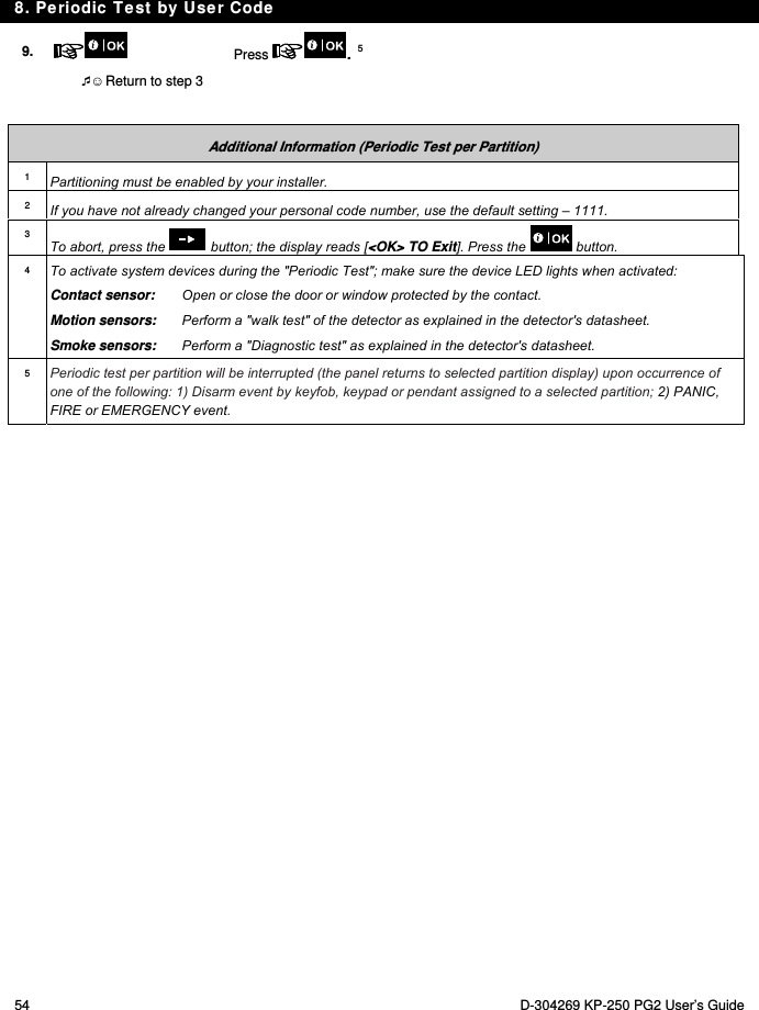 8. Periodic Test by User Code 54  D-304269 KP-250 PG2 User’s Guide 9.   Press  . 5  ☺ Return to step 3    Additional Information (Periodic Test per Partition) 1  Partitioning must be enabled by your installer. 2  If you have not already changed your personal code number, use the default setting – 1111. 3 To abort, press the   button; the display reads [&lt;OK&gt; TO Exit]. Press the   button. 4  To activate system devices during the &quot;Periodic Test&quot;; make sure the device LED lights when activated: Contact sensor:   Open or close the door or window protected by the contact. Motion sensors:  Perform a &quot;walk test&quot; of the detector as explained in the detector&apos;s datasheet. Smoke sensors:  Perform a &quot;Diagnostic test&quot; as explained in the detector&apos;s datasheet. 5  Periodic test per partition will be interrupted (the panel returns to selected partition display) upon occurrence of one of the following: 1) Disarm event by keyfob, keypad or pendant assigned to a selected partition; 2) PANIC, FIRE or EMERGENCY event. 