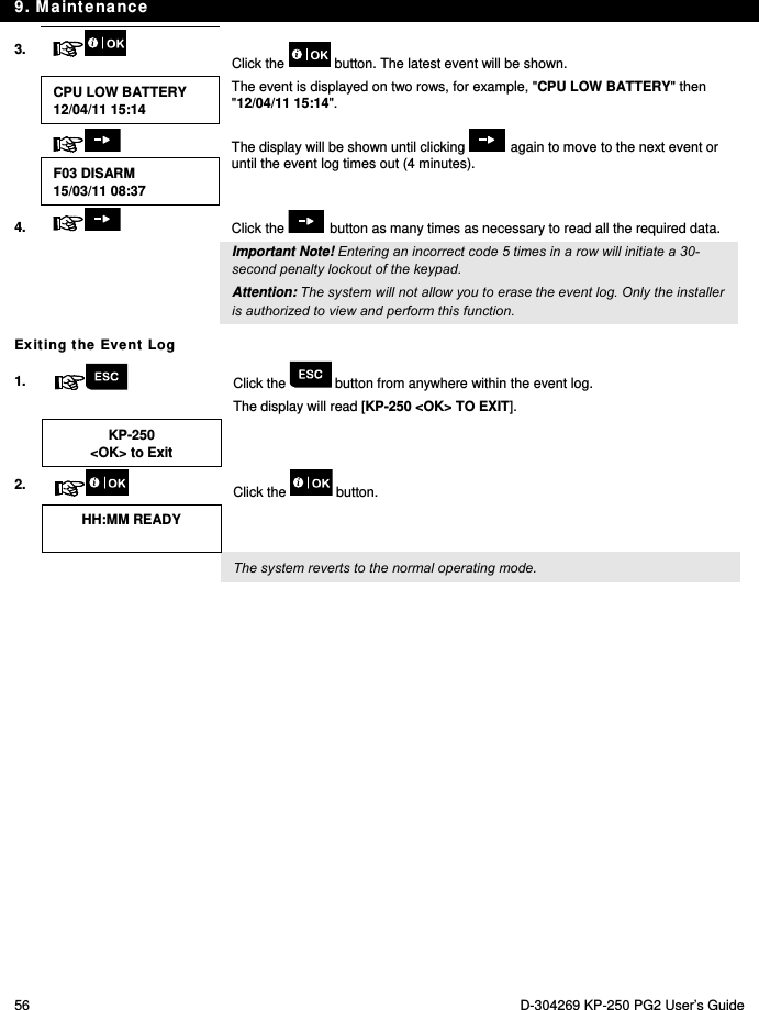 9. Maintenance 56  D-304269 KP-250 PG2 User’s Guide 3.   Click the   button. The latest event will be shown.  CPU LOW BATTERY 12/04/11 15:14 The event is displayed on two rows, for example, &quot;CPU LOW BATTERY&quot; then &quot;12/04/11 15:14&quot;.    The display will be shown until clicking   again to move to the next event or until the event log times out (4 minutes). F03 DISARM 15/03/11 08:37 4.  Click the   button as many times as necessary to read all the required data.   Important Note! Entering an incorrect code 5 times in a row will initiate a 30-second penalty lockout of the keypad. Attention: The system will not allow you to erase the event log. Only the installer is authorized to view and perform this function. Exiting the Event Log 1.   Click the   button from anywhere within the event log. The display will read [KP-250 &lt;OK&gt; TO EXIT].  KP-250 &lt;OK&gt; to Exit   2.   Click the   button.  HH:MM READY     The system reverts to the normal operating mode. 