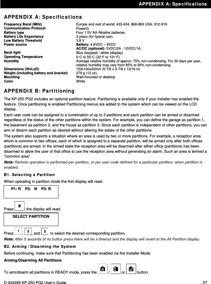 APPENDIX A: Specifications D-304269 KP-250 PG2 User’s Guide  57 APPENDIX A: Specifications Frequency Band (MHz)  Europe and rest of world: 433-434, 868-869 USA: 912-919 Communication Protocol  PowerG Battery type  Four 1.5V AA Alkaline batteries Battery Life Expectancy  3 years (for typical use). Low Battery Threshold  3.8 V Power source Battery: 4.8VDC – 6VDC AC/DC (optional): 5VDC/2A - 12VDC/1A Back light  Blue (keypad) / white (display) Operating Temperature  0C to 55C (32F to 131F) Humidity Average relative humidity of approx. 75% non-condensing. For 30 days per year, relative humidity may vary from 85% to 95% non-condensing. Dimensions (WxLxD)  150x100x20mm (5-7/8 x 3-7/8 x 13/16 in) Weight (including battery and bracket)  379 g (13 oz). Mounting  Wall-mounted or desktop Color  White APPENDIX B: Partitioning The KP-250 PG2 includes an optional partition feature. Partitioning is available only if your installer has enabled the feature. Once partitioning is enabled Partitioning menus are added to the system which can be viewed on the LCD display. Each user code can be assigned to a combination of up to 3 partitions and each partition can be armed or disarmed regardless of the status of the other partitions within the system. For example, you can define the garage as partition 1, the basement as partition 2, and the house as partition 3. Since each partition is independent of other partitions, you can arm or disarm each partition as desired without altering the states of the other partitions. The system also supports a situation where an area is used by two or more partitions. For example, a reception area which is common to two offices, each of which is assigned to a separate partition, will be armed only after both offices (partitions) are armed. In the armed state the reception area will be disarmed after either office (partitions) has been disarmed to allow the user of that office to use the reception area without generating an alarm. Such an area is termed a &quot;common area&quot;. Note: Remote operation is performed per partition, or per user code defined for a particular partition, when partition is enabled. B1. Selecting a Partition When operating in partition mode the first display will read: P1: R    P2:   N    P3: R  Press  ; the display will read: SELECT PARTITION  Press , , and   to select the desired corresponding partition. Note: After 5 seconds of no button press there will be a timeout and the display will revert to the All Partition display. B2. Arming / Disarming the System Before continuing, make sure that Partitioning has been enabled via the Installer Mode. Arming/Disarming All Partitions To arm/disarm all partitions in READY mode, press the   /   or   button. 