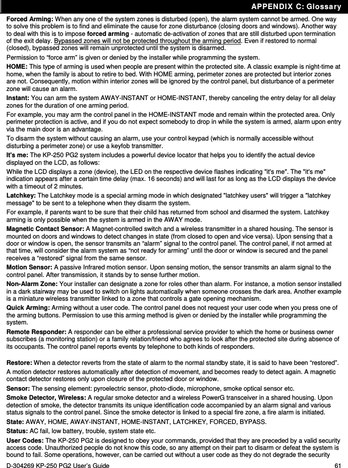 APPENDIX C: Glossary D-304269 KP-250 PG2 User’s Guide  61 Forced Arming: When any one of the system zones is disturbed (open), the alarm system cannot be armed. One way to solve this problem is to find and eliminate the cause for zone disturbance (closing doors and windows). Another way to deal with this is to impose forced arming - automatic de-activation of zones that are still disturbed upon termination of the exit delay. Bypassed zones will not be protected throughout the arming period. Even if restored to normal (closed), bypassed zones will remain unprotected until the system is disarmed.  Permission to “force arm” is given or denied by the installer while programming the system. HOME: This type of arming is used when people are present within the protected site. A classic example is night-time at home, when the family is about to retire to bed. With HOME arming, perimeter zones are protected but interior zones are not. Consequently, motion within interior zones will be ignored by the control panel, but disturbance of a perimeter zone will cause an alarm. Instant: You can arm the system AWAY-INSTANT or HOME-INSTANT, thereby canceling the entry delay for all delay zones for the duration of one arming period.  For example, you may arm the control panel in the HOME-INSTANT mode and remain within the protected area. Only perimeter protection is active, and if you do not expect somebody to drop in while the system is armed, alarm upon entry via the main door is an advantage.  To disarm the system without causing an alarm, use your control keypad (which is normally accessible without disturbing a perimeter zone) or use a keyfob transmitter. It&apos;s me: The KP-250 PG2 system includes a powerful device locator that helps you to identify the actual device displayed on the LCD, as follows: While the LCD displays a zone (device), the LED on the respective device flashes indicating &quot;it&apos;s me&quot;. The &quot;it&apos;s me&quot; indication appears after a certain time delay (max. 16 seconds) and will last for as long as the LCD displays the device with a timeout of 2 minutes. Latchkey: The Latchkey mode is a special arming mode in which designated &quot;latchkey users&quot; will trigger a &quot;latchkey message&quot; to be sent to a telephone when they disarm the system. For example, if parents want to be sure that their child has returned from school and disarmed the system. Latchkey arming is only possible when the system is armed in the AWAY mode. Magnetic Contact Sensor: A Magnet-controlled switch and a wireless transmitter in a shared housing. The sensor is mounted on doors and windows to detect changes in state (from closed to open and vice versa). Upon sensing that a door or window is open, the sensor transmits an “alarm” signal to the control panel. The control panel, if not armed at that time, will consider the alarm system as “not ready for arming” until the door or window is secured and the panel receives a “restored” signal from the same sensor. Motion Sensor: A passive Infrared motion sensor. Upon sensing motion, the sensor transmits an alarm signal to the control panel. After transmission, it stands by to sense further motion.  Non-Alarm Zone: Your installer can designate a zone for roles other than alarm. For instance, a motion sensor installed in a dark stairway may be used to switch on lights automatically when someone crosses the dark area. Another example is a miniature wireless transmitter linked to a zone that controls a gate opening mechanism. Quick Arming: Arming without a user code. The control panel does not request your user code when you press one of the arming buttons. Permission to use this arming method is given or denied by the installer while programming the system. Remote Responder: A responder can be either a professional service provider to which the home or business owner subscribes (a monitoring station) or a family relation/friend who agrees to look after the protected site during absence of its occupants. The control panel reports events by telephone to both kinds of responders. Restore: When a detector reverts from the state of alarm to the normal standby state, it is said to have been “restored”.  A motion detector restores automatically after detection of movement, and becomes ready to detect again. A magnetic contact detector restores only upon closure of the protected door or window. Sensor: The sensing element: pyroelectric sensor, photo-diode, microphone, smoke optical sensor etc. Smoke Detector, Wireless: A regular smoke detector and a wireless PowerG transceiver in a shared housing. Upon detection of smoke, the detector transmits its unique identification code accompanied by an alarm signal and various status signals to the control panel. Since the smoke detector is linked to a special fire zone, a fire alarm is initiated. State: AWAY, HOME, AWAY-INSTANT, HOME-INSTANT, LATCHKEY, FORCED, BYPASS. Status: AC fail, low battery, trouble, system state etc. User Codes: The KP-250 PG2 is designed to obey your commands, provided that they are preceded by a valid security access code. Unauthorized people do not know this code, so any attempt on their part to disarm or defeat the system is bound to fail. Some operations, however, can be carried out without a user code as they do not degrade the security 