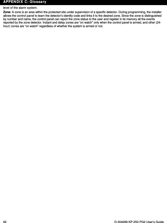APPENDIX C: Glossary 62  D-304269 KP-250 PG2 User’s Guide level of the alarm system.  Zone: A zone is an area within the protected site under supervision of a specific detector. During programming, the installer allows the control panel to learn the detector’s identity code and links it to the desired zone. Since the zone is distinguished by number and name, the control panel can report the zone status to the user and register in its memory all the events reported by the zone detector. Instant and delay zones are “on watch” only when the control panel is armed, and other (24-hour) zones are “on watch” regardless of whether the system is armed or not. 