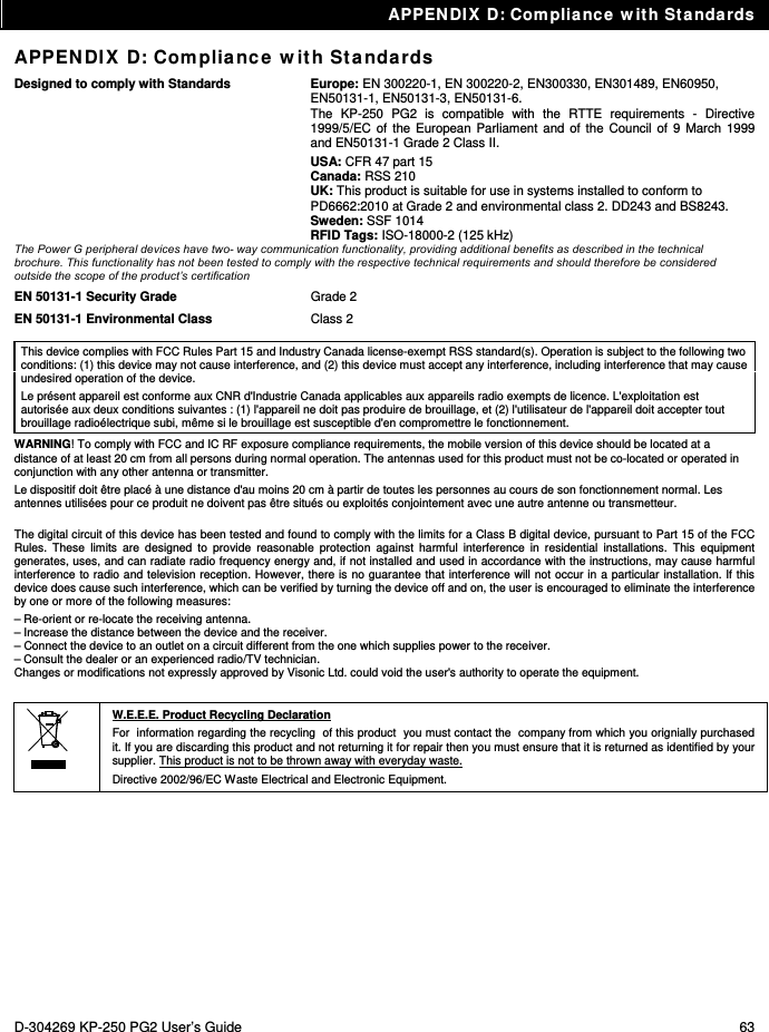 APPENDIX D: Compliance with Standards D-304269 KP-250 PG2 User’s Guide  63 APPENDIX D: Compliance with Standards Designed to comply with Standards   Europe: EN 300220-1, EN 300220-2, EN300330, EN301489, EN60950, EN50131-1, EN50131-3, EN50131-6. The KP-250 PG2 is compatible with the RTTE requirements - Directive 1999/5/EC of the European Parliament and of the Council of 9 March 1999 and EN50131-1 Grade 2 Class II. USA: CFR 47 part 15 Canada: RSS 210  UK: This product is suitable for use in systems installed to conform to PD6662:2010 at Grade 2 and environmental class 2. DD243 and BS8243. Sweden: SSF 1014 RFID Tags: ISO-18000-2 (125 kHz) The Power G peripheral devices have two- way communication functionality, providing additional benefits as described in the technical brochure. This functionality has not been tested to comply with the respective technical requirements and should therefore be considered outside the scope of the product’s certification EN 50131-1 Security Grade  Grade 2 EN 50131-1 Environmental Class  Class 2  This device complies with FCC Rules Part 15 and Industry Canada license-exempt RSS standard(s). Operation is subject to the following two conditions: (1) this device may not cause interference, and (2) this device must accept any interference, including interference that may cause undesired operation of the device. Le présent appareil est conforme aux CNR d&apos;Industrie Canada applicables aux appareils radio exempts de licence. L&apos;exploitation est autorisée aux deux conditions suivantes : (1) l&apos;appareil ne doit pas produire de brouillage, et (2) l&apos;utilisateur de l&apos;appareil doit accepter tout brouillage radioélectrique subi, même si le brouillage est susceptible d&apos;en compromettre le fonctionnement. WARNING! To comply with FCC and IC RF exposure compliance requirements, the mobile version of this device should be located at a distance of at least 20 cm from all persons during normal operation. The antennas used for this product must not be co-located or operated in conjunction with any other antenna or transmitter. Le dispositif doit être placé à une distance d&apos;au moins 20 cm à partir de toutes les personnes au cours de son fonctionnement normal. Les antennes utilisées pour ce produit ne doivent pas être situés ou exploités conjointement avec une autre antenne ou transmetteur.  The digital circuit of this device has been tested and found to comply with the limits for a Class B digital device, pursuant to Part 15 of the FCC Rules. These limits are designed to provide reasonable protection against harmful interference in residential installations. This equipment generates, uses, and can radiate radio frequency energy and, if not installed and used in accordance with the instructions, may cause harmful interference to radio and television reception. However, there is no guarantee that interference will not occur in a particular installation. If this device does cause such interference, which can be verified by turning the device off and on, the user is encouraged to eliminate the interference by one or more of the following measures: – Re-orient or re-locate the receiving antenna. – Increase the distance between the device and the receiver. – Connect the device to an outlet on a circuit different from the one which supplies power to the receiver. – Consult the dealer or an experienced radio/TV technician. Changes or modifications not expressly approved by Visonic Ltd. could void the user&apos;s authority to operate the equipment.   W.E.E.E. Product Recycling Declaration For  information regarding the recycling  of this product  you must contact the  company from which you orignially purchased it. If you are discarding this product and not returning it for repair then you must ensure that it is returned as identified by your supplier. This product is not to be thrown away with everyday waste. Directive 2002/96/EC Waste Electrical and Electronic Equipment.    