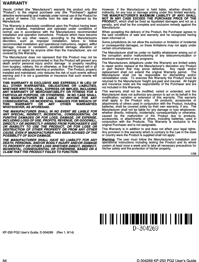  64  D-304269 KP-250 PG2 User’s Guide  WARRANTY  Visonic Limited (the “Manufacturer&quot;) warrants this product only (the &quot;Product&quot;) to the original purchaser only (the “Purchaser”) against defective workmanship and materials under normal use of the Product for a period of twelve (12) months from the date of shipment by the Manufacturer.   This Warranty is absolutely conditional upon the Product having been properly installed, maintained and operated under conditions of normal use in accordance with the Manufacturers recommended installation and operation instructions.  Products which have become defective for any other reason, according to the Manufacturers discretion, such as improper installation, failure to follow recommended installation and operational instructions, neglect, willful damage, misuse or vandalism, accidental damage, alteration or tampering, or repair by anyone other than the manufacturer, are not covered by this Warranty. The Manufacturer does not represent that this Product may not be compromised and/or circumvented or that the Product will prevent any death and/or personal injury and/or damage  to property resulting from burglary, robbery, fire or otherwise, or that the Product will in all cases provide adequate warning or protection.   The Product, properly installed and maintained, only reduces the risk of such events without warning and it is not a guarantee or insurance that such events will not occur.  THIS WARRANTY IS EXCLUSIVE AND EXPRESSLY IN LIEU OF ALL OTHER WARRANTIES, OBLIGATIONS OR LIABILITIES, WHETHER WRITTEN, ORAL, EXPRESS OR IMPLIED, INCLUDING ANY WARRANTY OF MERCHANTABILITY OR FITNESS FOR A PARTICULAR PURPOSE, OR OTHERWISE.  IN NO CASE SHALL THE MANUFACTURER BE LIABLE TO ANYONE FOR ANY CONSEQUENTIAL OR INCIDENTAL DAMAGES FOR BREACH OF THIS WARRANTY OR ANY OTHER WARRANTIES WHATSOEVER, AS AFORESAID. THE MANUFACTURER SHALL IN NO EVENT BE LIABLE FOR ANY SPECIAL, INDIRECT, INCIDENTAL, CONSEQUENTIAL OR PUNITIVE DAMAGES OR FOR LOSS, DAMAGE, OR EXPENSE, INCLUDING LOSS OF USE, PROFITS, REVENUE, OR GOODWILL, DIRECTLY OR INDIRECTLY ARISING FROM PURCHASER’S USE OR INABILITY TO USE THE PRODUCT, OR FOR LOSS OR DESTRUCTION OF OTHER PROPERTY OR FROM ANY OTHER CAUSE, EVEN IF MANUFACTURER HAS BEEN ADVISED OF THE POSSIBILITY OF SUCH DAMAGE. THE MANUFACTURER SHALL HAVE NO LIABILITY FOR ANY DEATH, PERSONAL AND/OR BODILY INJURY AND/OR DAMAGE TO PROPERTY OR OTHER LOSS WHETHER DIRECT, INDIRECT, INCIDENTAL, CONSEQUENTIAL OR OTHERWISE, BASED ON A CLAIM THAT THE PRODUCT FAILED TO FUNCTION.  However, if the Manufacturer is held liable, whether directly or indirectly, for any loss or damage arising under this limited warranty, THE MANUFACTURER&apos;S MAXIMUM LIABILITY (IF ANY) SHALL NOT IN ANY CASE EXCEED THE PURCHASE PRICE OF THE PRODUCT, which shall be fixed as liquidated damages and not as a penalty, and shall be the complete and exclusive remedy against the Manufacturer.  When accepting the delivery of the Product, the Purchaser agrees to the said conditions of sale and warranty and he recognizes having been informed of. Some jurisdictions do not allow the exclusion or limitation of incidental or consequential damages, so these limitations may not apply under certain circumstances.  The Manufacturer shall be under no liability whatsoever arising out of the corruption and/or malfunctioning of any telecommunication or electronic equipment or any programs. The Manufacturers obligations under this Warranty are limited solely to repair and/or replace at the Manufacturer’s discretion any Product or part thereof that may prove defective.  Any repair and/or replacement shall not extend the original Warranty period.  The Manufacturer shall not be responsible for dismantling and/or reinstallation costs.  To exercise this Warranty the Product must be returned to the Manufacturer freight pre-paid and insured.  All freight and insurance costs are the responsibility of the Purchaser and are not included in this Warranty. This warranty shall not be modified, varied or extended, and the Manufacturer does not authorize any person to act on its behalf in the modification, variation or extension of this warranty. This warranty shall apply to the Product only.  All products, accessories or attachments of others used in conjunction with the Product, including batteries, shall be covered solely by their own warranty, if any.  The Manufacturer shall not be liable for any damage or loss whatsoever, whether directly, indirectly, incidentally, consequentially or otherwise, caused by the malfunction of the Product due to products, accessories, or attachments of others, including batteries, used in conjunction with the Products. This Warranty is exclusive to the original Purchaser and is not assignable.  This Warranty is in addition to and does not affect your legal rights. Any provision in this warranty which is contrary to the Law in the state or country were the Product is supplied shall not apply.  Warning:  The user must follow the Manufacturer’s installation and operational instructions including testing the Product and its whole system at least once a week and to take all necessary precautions for his/her safety and the protection of his/her property. 1/08             KP-250 PG2 User’s Guide, D-304269    (Rev 1, 8/14)         