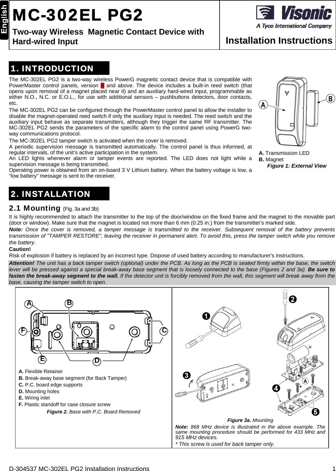 D-304537 MC-302EL PG2 Installation Instructions  1  MC-302EL PG2 Two-way Wireless  Magnetic Contact Device with Hard-wired Input  Installation Instructions 1. INTRODUCTION The MC-302EL PG2 is a two-way wireless PowerG magnetic contact device that is compatible with PowerMaster control panels, version X and above. The device includes a built-in reed switch (that opens upon removal of a magnet placed near it) and an auxiliary hard-wired input, programmable as either N.O., N.C. or E.O.L., for use with additional sensors – pushbuttons detectors, door contacts, etc. The MC-302EL PG2 can be configured through the PowerMaster control panel to allow the installer to disable the magnet-operated reed switch if only the auxiliary input is needed. The reed switch and the auxiliary input behave as separate transmitters, although they trigger the same RF transmitter. The MC-302EL PG2 sends the parameters of the specific alarm to the control panel using PowerG two-way communications protocol.  The MC-302EL PG2 tamper switch is activated when the cover is removed.  A periodic supervision message is transmitted automatically. The control panel is thus informed, at regular intervals, of the unit’s active participation in the system. An LED lights whenever alarm or tamper events are reported. The LED does not light while a supervision message is being transmitted. Operating power is obtained from an on-board 3 V Lithium battery. When the battery voltage is low, a “low battery” message is sent to the receiver.  A. Transmission LED  B. Magnet Figure 1: External View 2. INSTALLATION 2.1 Mounting (Fig. 3a and 3b) It is highly recommended to attach the transmitter to the top of the door/window on the fixed frame and the magnet to the movable part (door or window). Make sure that the magnet is located not more than 6 mm (0.25 in.) from the transmitter’s marked side.  Note:  Once the cover is removed, a tamper message is transmitted to the receiver. Subsequent removal of the battery prevents transmission of &quot;TAMPER RESTORE&quot;, leaving the receiver in permanent alert. To avoid this, press the tamper switch while you remove the battery. Caution! Risk of explosion if battery is replaced by an incorrect type. Dispose of used battery according to manufacturer&apos;s instructions. Attention! The unit has a back tamper switch (optional) under the PCB. As long as the PCB is seated firmly within the base, the switch lever will be pressed against a special break-away base segment that is loosely connected to the base (Figures 2 and 3a). Be sure to fasten the break-away segment to the wall. If the detector unit is forcibly removed from the wall, this segment will break away from the base, causing the tamper switch to open. BACDEF A. Flexible Retainer B. Break-away base segment (for Back Tamper) C. P.C. board edge supports D. Mounting holes E. Wiring inlet F. Plastic standoff for case closure screw Figure 2. Base with P.C. Board Removed   Figure 3a. Mounting Note: 868 MHz device is illustrated in the above example. The same mounting procedure should be performed for 433 MHz and 915 MHz devices. * This screw is used for back tamper only. 