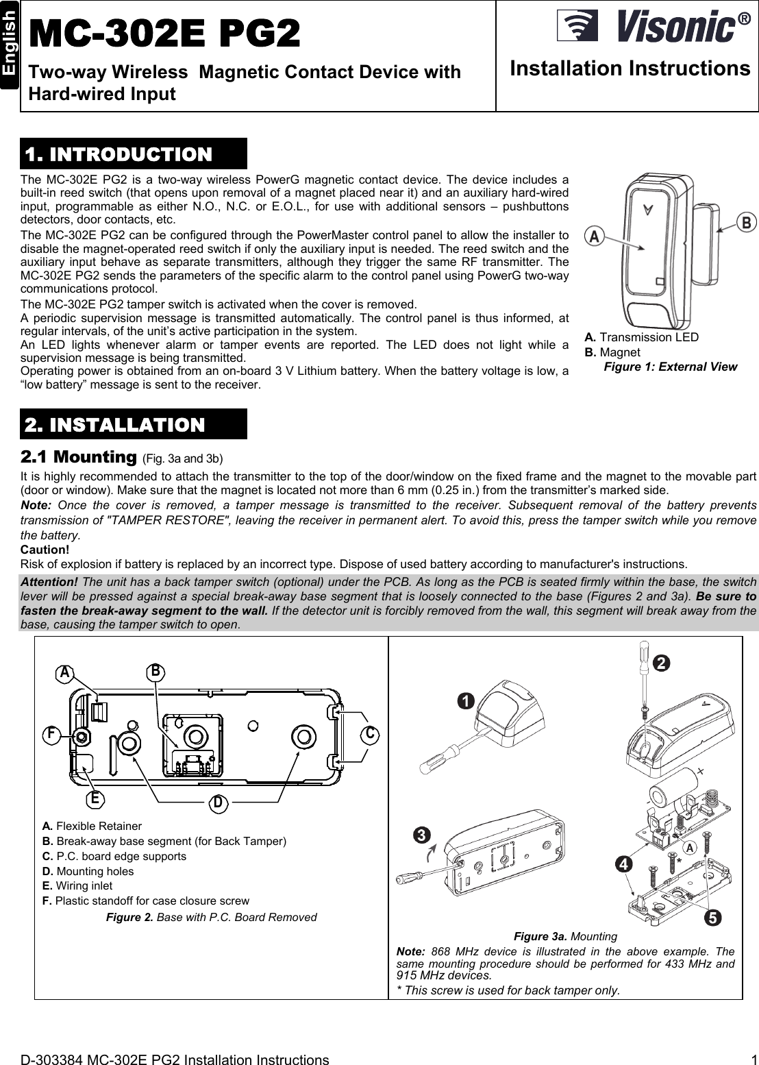 D-303384 MC-302E PG2 Installation Instructions  1  MC-302E PG2 Two-way Wireless  Magnetic Contact Device with Hard-wired Input  Installation Instructions 1. INTRODUCTION The MC-302E PG2 is a two-way wireless PowerG magnetic contact device. The device includes a built-in reed switch (that opens upon removal of a magnet placed near it) and an auxiliary hard-wired input, programmable as either N.O., N.C. or E.O.L., for use with additional sensors – pushbuttons detectors, door contacts, etc. The MC-302E PG2 can be configured through the PowerMaster control panel to allow the installer to disable the magnet-operated reed switch if only the auxiliary input is needed. The reed switch and the auxiliary input behave as separate transmitters, although they trigger the same RF transmitter. The MC-302E PG2 sends the parameters of the specific alarm to the control panel using PowerG two-way communications protocol.  The MC-302E PG2 tamper switch is activated when the cover is removed.  A periodic supervision message is transmitted automatically. The control panel is thus informed, at regular intervals, of the unit’s active participation in the system. An LED lights whenever alarm or tamper events are reported. The LED does not light while a supervision message is being transmitted. Operating power is obtained from an on-board 3 V Lithium battery. When the battery voltage is low, a “low battery” message is sent to the receiver.  A. Transmission LED  B. Magnet Figure 1: External View 2. INSTALLATION 2.1 Mounting (Fig. 3a and 3b) It is highly recommended to attach the transmitter to the top of the door/window on the fixed frame and the magnet to the movable part (door or window). Make sure that the magnet is located not more than 6 mm (0.25 in.) from the transmitter’s marked side.  Note:  Once the cover is removed, a tamper message is transmitted to the receiver. Subsequent removal of the battery prevents transmission of &quot;TAMPER RESTORE&quot;, leaving the receiver in permanent alert. To avoid this, press the tamper switch while you remove the battery. Caution! Risk of explosion if battery is replaced by an incorrect type. Dispose of used battery according to manufacturer&apos;s instructions. Attention! The unit has a back tamper switch (optional) under the PCB. As long as the PCB is seated firmly within the base, the switch lever will be pressed against a special break-away base segment that is loosely connected to the base (Figures 2 and 3a). Be sure to fasten the break-away segment to the wall. If the detector unit is forcibly removed from the wall, this segment will break away from the base, causing the tamper switch to open. BACDEF A. Flexible Retainer B. Break-away base segment (for Back Tamper) C. P.C. board edge supports D. Mounting holes E. Wiring inlet F. Plastic standoff for case closure screw Figure 2. Base with P.C. Board Removed   Figure 3a. Mounting Note: 868 MHz device is illustrated in the above example. The same mounting procedure should be performed for 433 MHz and 915 MHz devices. * This screw is used for back tamper only. 
