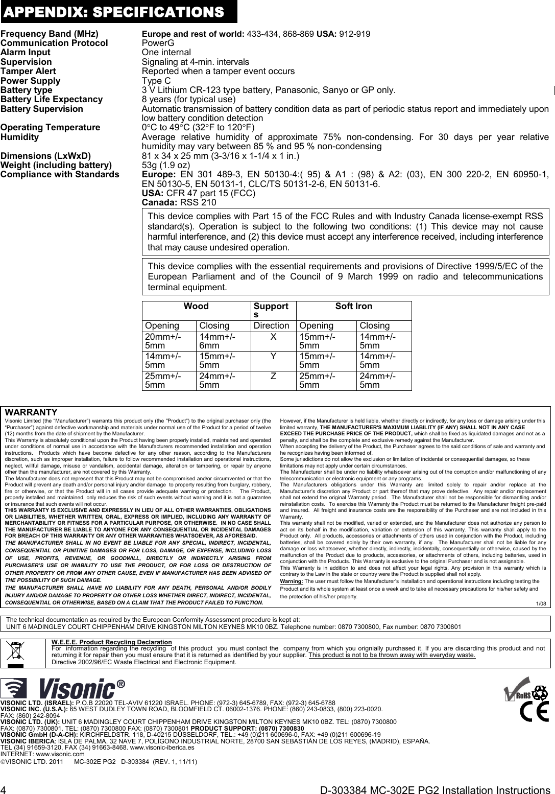 4  D-303384 MC-302E PG2 Installation Instructions APPENDIX: SPECIFICATIONS Frequency Band (MHz) Europe and rest of world: 433-434, 868-869 USA: 912-919Communication Protocol PowerG Alarm Input  One internal Supervision  Signaling at 4-min. intervalsTamper Alert  Reported when a tamper event occursPower Supply Type C Battery type  3 V Lithium CR-123 type battery, Panasonic, Sanyo or GP only.Battery Life Expectancy 8 years (for typical use)Battery Supervision  Automatic transmission of battery condition data as part of periodic status report and immediately upon low battery condition detectionOperating Temperature 0C to 49C (32F to 120F)Humidity  Average relative humidity of approximate 75% non-condensing. For 30 days per year relative humidity may vary between 85 % and 95 % non-condensingDimensions (LxWxD)  81 x 34 x 25 mm (3-3/16 x 1-1/4 x 1 in.)Weight (including battery) 53g (1.9 oz) Compliance with Standards  Europe:  EN 301 489-3, EN 50130-4:( 95) &amp; A1 : (98) &amp; A2: (03), EN 300 220-2, EN 60950-1, EN 50130-5, EN 50131-1, CLC/TS 50131-2-6, EN 50131-6. USA: CFR 47 part 15 (FCC) Canada: RSS 210 This device complies with Part 15 of the FCC Rules and with Industry Canada license-exempt RSS standard(s). Operation is subject to the following two conditions: (1) This device may not cause harmful interference, and (2) this device must accept any interference received, including interference that may cause undesired operation. This device complies with the essential requirements and provisions of Directive 1999/5/EC of the European Parliament and of the Council of 9 March 1999 on radio and telecommunications terminal equipment.   Wood Supports Soft IronOpening Closing Direction Opening Closing20mm+/-5mm  14mm+/-6mm  X 15mm+/-5mm  14mm+/-5mm 14mm+/-5mm  15mm+/-5mm  Y 15mm+/-5mm  14mm+/-5mm 25mm+/-5mm  24mm+/-5mm  Z 25mm+/-5mm  24mm+/-5mm    WARRANTY  Visonic Limited (the “Manufacturer&quot;) warrants this product only (the &quot;Product&quot;) to the original purchaser only (the “Purchaser”) against defective workmanship and materials under normal use of the Product for a period of twelve (12) months from the date of shipment by the Manufacturer.   This Warranty is absolutely conditional upon the Product having been properly installed, maintained and operated under conditions of normal use in accordance with the Manufacturers recommended installation and operation instructions.  Products which have become defective for any other reason, according to the Manufacturers discretion, such as improper installation, failure to follow recommended installation and operational instructions, neglect, willful damage, misuse or vandalism, accidental damage, alteration or tampering, or repair by anyone other than the manufacturer, are not covered by this Warranty. The Manufacturer does not represent that this Product may not be compromised and/or circumvented or that the Product will prevent any death and/or personal injury and/or damage  to property resulting from burglary, robbery, fire or otherwise, or that the Product will in all cases provide adequate warning or protection.   The Product, properly installed and maintained, only reduces the risk of such events without warning and it is not a guarantee or insurance that such events will not occur.  THIS WARRANTY IS EXCLUSIVE AND EXPRESSLY IN LIEU OF ALL OTHER WARRANTIES, OBLIGATIONS OR LIABILITIES, WHETHER WRITTEN, ORAL, EXPRESS OR IMPLIED, INCLUDING ANY WARRANTY OF MERCHANTABILITY OR FITNESS FOR A PARTICULAR PURPOSE, OR OTHERWISE.  IN NO CASE SHALL THE MANUFACTURER BE LIABLE TO ANYONE FOR ANY CONSEQUENTIAL OR INCIDENTAL DAMAGES FOR BREACH OF THIS WARRANTY OR ANY OTHER WARRANTIES WHATSOEVER, AS AFORESAID. THE MANUFACTURER SHALL IN NO EVENT BE LIABLE FOR ANY SPECIAL, INDIRECT, INCIDENTAL, CONSEQUENTIAL OR PUNITIVE DAMAGES OR FOR LOSS, DAMAGE, OR EXPENSE, INCLUDING LOSS OF USE, PROFITS, REVENUE, OR GOODWILL, DIRECTLY OR INDIRECTLY ARISING FROM PURCHASER’S USE OR INABILITY TO USE THE PRODUCT, OR FOR LOSS OR DESTRUCTION OF OTHER PROPERTY OR FROM ANY OTHER CAUSE, EVEN IF MANUFACTURER HAS BEEN ADVISED OF THE POSSIBILITY OF SUCH DAMAGE. THE MANUFACTURER SHALL HAVE NO LIABILITY FOR ANY DEATH, PERSONAL AND/OR BODILY INJURY AND/OR DAMAGE TO PROPERTY OR OTHER LOSS WHETHER DIRECT, INDIRECT, INCIDENTAL, CONSEQUENTIAL OR OTHERWISE, BASED ON A CLAIM THAT THE PRODUCT FAILED TO FUNCTION.  However, if the Manufacturer is held liable, whether directly or indirectly, for any loss or damage arising under this limited warranty, THE MANUFACTURER&apos;S MAXIMUM LIABILITY (IF ANY) SHALL NOT IN ANY CASE EXCEED THE PURCHASE PRICE OF THE PRODUCT, which shall be fixed as liquidated damages and not as a penalty, and shall be the complete and exclusive remedy against the Manufacturer.  When accepting the delivery of the Product, the Purchaser agrees to the said conditions of sale and warranty and he recognizes having been informed of. Some jurisdictions do not allow the exclusion or limitation of incidental or consequential damages, so these limitations may not apply under certain circumstances.  The Manufacturer shall be under no liability whatsoever arising out of the corruption and/or malfunctioning of any telecommunication or electronic equipment or any programs. The Manufacturers obligations under this Warranty are limited solely to repair and/or replace at the Manufacturer’s discretion any Product or part thereof that may prove defective.  Any repair and/or replacement shall not extend the original Warranty period.  The Manufacturer shall not be responsible for dismantling and/or reinstallation costs.  To exercise this Warranty the Product must be returned to the Manufacturer freight pre-paid and insured.  All freight and insurance costs are the responsibility of the Purchaser and are not included in this Warranty. This warranty shall not be modified, varied or extended, and the Manufacturer does not authorize any person to act on its behalf in the modification, variation or extension of this warranty. This warranty shall apply to the Product only.  All products, accessories or attachments of others used in conjunction with the Product, including batteries, shall be covered solely by their own warranty, if any.  The Manufacturer shall not be liable for any damage or loss whatsoever, whether directly, indirectly, incidentally, consequentially or otherwise, caused by the malfunction of the Product due to products, accessories, or attachments of others, including batteries, used in conjunction with the Products. This Warranty is exclusive to the original Purchaser and is not assignable.  This Warranty is in addition to and does not affect your legal rights. Any provision in this warranty which is contrary to the Law in the state or country were the Product is supplied shall not apply.  Warning: The user must follow the Manufacturer’s installation and operational instructions including testing the Product and its whole system at least once a week and to take all necessary precautions for his/her safety and the protection of his/her property. 1/08  The technical documentation as required by the European Conformity Assessment procedure is kept at:  UNIT 6 MADINGLEY COURT CHIPPENHAM DRIVE KINGSTON MILTON KEYNES MK10 0BZ. Telephone number: 0870 7300800, Fax number: 0870 7300801    W.E.E.E. Product Recycling Declaration For  information regarding the recycling  of this product  you must contact the  company from which you orignially purchased it. If you are discarding this product and not returning it for repair then you must ensure that it is returned as identified by your supplier. This product is not to be thrown away with everyday waste. Directive 2002/96/EC Waste Electrical and Electronic Equipment.   VISONIC LTD. (ISRAEL): P.O.B 22020 TEL-AVIV 61220 ISRAEL. PHONE: (972-3) 645-6789, FAX: (972-3) 645-6788 VISONIC INC. (U.S.A.): 65 WEST DUDLEY TOWN ROAD, BLOOMFIELD CT. 06002-1376. PHONE: (860) 243-0833, (800) 223-0020.  FAX: (860) 242-8094 VISONIC LTD. (UK): UNIT 6 MADINGLEY COURT CHIPPENHAM DRIVE KINGSTON MILTON KEYNES MK10 0BZ. TEL: (0870) 7300800  FAX: (0870) 7300801. TEL: (0870) 7300800 FAX: (0870) 7300801 PRODUCT SUPPORT: (0870) 7300830 VISONIC GmbH (D-A-CH): KIRCHFELDSTR. 118, D-40215 DÜSSELDORF, TEL.: +49 (0)211 600696-0, FAX: +49 (0)211 600696-19 VISONIC IBERICA: ISLA DE PALMA, 32 NAVE 7, POLÍGONO INDUSTRIAL NORTE, 28700 SAN SEBASTIÁN DE LOS REYES, (MADRID), ESPAÑA. TEL (34) 91659-3120, FAX (34) 91663-8468. www.visonic-iberica.es INTERNET: www.visonic.com VISONIC LTD. 2011      MC-302E PG2   D-303384  (REV. 1, 11/11)        