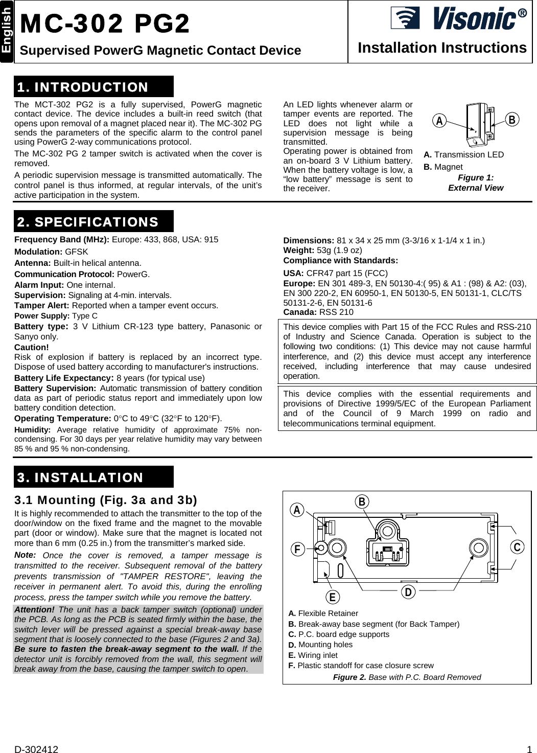 D-302412  1  MC-302 PG2 Supervised PowerG Magnetic Contact Device  Installation Instructions 1. INTRODUCTION The MCT-302 PG2 is a fully supervised, PowerG magnetic contact device. The device includes a built-in reed switch (that opens upon removal of a magnet placed near it). The MC-302 PG sends the parameters of the specific alarm to the control panel using PowerG 2-way communications protocol.  The MC-302 PG 2 tamper switch is activated when the cover is removed. A periodic supervision message is transmitted automatically. The control panel is thus informed, at regular intervals, of the unit’s active participation in the system. An LED lights whenever alarm or tamper events are reported. The LED does not light while a supervision message is being transmitted. Operating power is obtained from an on-board 3 V Lithium battery. When the battery voltage is low, a “low battery” message is sent to the receiver.  BA A. Transmission LED  B. Magnet Figure 1:  External View   2. SPECIFICATIONS Frequency Band (MHz): Europe: 433, 868, USA: 915 Modulation: GFSK  Antenna: Built-in helical antenna.  Communication Protocol: PowerG. Alarm Input: One internal. Supervision: Signaling at 4-min. intervals. Tamper Alert: Reported when a tamper event occurs. Power Supply: Type C Battery type:  3 V Lithium CR-123 type battery, Panasonic or Sanyo only. Caution! Risk of explosion if battery is replaced by an incorrect type. Dispose of used battery according to manufacturer&apos;s instructions. Battery Life Expectancy: 8 years (for typical use) Battery Supervision: Automatic transmission of battery condition data as part of periodic status report and immediately upon low battery condition detection. Operating Temperature: 0C to 49C (32F to 120F). Humidity:  Average relative humidity of approximate 75% non-condensing. For 30 days per year relative humidity may vary between 85 % and 95 % non-condensing. Dimensions: 81 x 34 x 25 mm (3-3/16 x 1-1/4 x 1 in.) Weight: 53g (1.9 oz) Compliance with Standards:  USA: CFR47 part 15 (FCC) Europe: EN 301 489-3, EN 50130-4:( 95) &amp; A1 : (98) &amp; A2: (03), EN 300 220-2, EN 60950-1, EN 50130-5, EN 50131-1, CLC/TS 50131-2-6, EN 50131-6 Canada: RSS 210 This device complies with Part 15 of the FCC Rules and RSS-210 of Industry and Science Canada. Operation is subject to the following two conditions: (1) This device may not cause harmful interference, and (2) this device must accept any interference received, including interference that may cause undesired operation. This device complies with the essential requirements and provisions of Directive 1999/5/EC of the European Parliament and of the Council of 9 March 1999 on radio and telecommunications terminal equipment.    3. INSTALLATION 3.1 Mounting (Fig. 3a and 3b) It is highly recommended to attach the transmitter to the top of the door/window on the fixed frame and the magnet to the movable part (door or window). Make sure that the magnet is located not more than 6 mm (0.25 in.) from the transmitter’s marked side.  Note:  Once the cover is removed, a tamper message is transmitted to the receiver. Subsequent removal of the battery prevents transmission of &quot;TAMPER RESTORE&quot;, leaving the receiver in permanent alert. To avoid this, during the enrolling process, press the tamper switch while you remove the battery. Attention! The unit has a back tamper switch (optional) under the PCB. As long as the PCB is seated firmly within the base, the switch lever will be pressed against a special break-away base segment that is loosely connected to the base (Figures 2 and 3a). Be sure to fasten the break-away segment to the wall. If the detector unit is forcibly removed from the wall, this segment will break away from the base, causing the tamper switch to open.  BACDEF A. Flexible Retainer B. Break-away base segment (for Back Tamper) C. P.C. board edge supports D. Mounting holes E. Wiring inlet F. Plastic standoff for case closure screw Figure 2. Base with P.C. Board Removed 