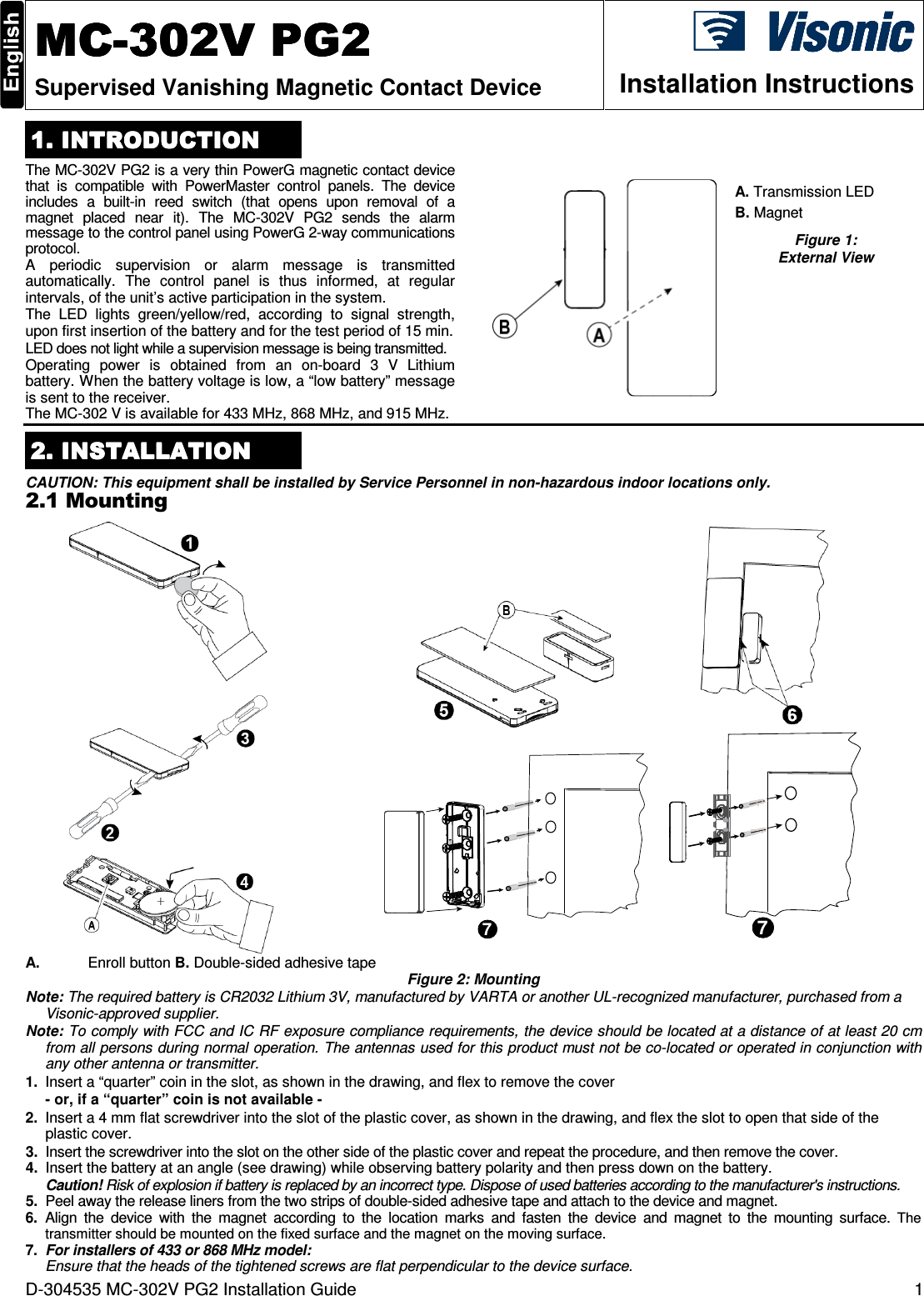 D-304535 MC-302V PG2 Installation Guide  1  MCMCMCMC----302V302V302V302V    PG2PG2PG2PG2    Supervised Vanishing Magnetic Contact Device  Installation Instructions 1. INTRODUCTION1. INTRODUCTION1. INTRODUCTION1. INTRODUCTION    The MC-302V PG2 is a very thin PowerG magnetic contact device that  is  compatible  with  PowerMaster  control  panels.  The  device includes  a  built-in  reed  switch  (that  opens  upon  removal  of  a magnet  placed  near  it).  The  MC-302V  PG2  sends  the  alarm message to the control panel using PowerG 2-way communications protocol.  A  periodic  supervision  or  alarm  message  is  transmitted automatically.  The  control  panel  is  thus  informed,  at  regular intervals, of the unit’s active participation in the system. The  LED  lights  green/yellow/red,  according  to  signal  strength, upon first insertion of the battery and for the test period of 15 min. LED does not light while a supervision message is being transmitted. Operating  power  is  obtained  from  an  on-board  3  V  Lithium battery. When the battery voltage is low, a “low battery” message is sent to the receiver. The MC-302 V is available for 433 MHz, 868 MHz, and 915 MHz.   A. Transmission LED  B. Magnet Figure 1:  External View   2222. INSTALLATION. INSTALLATION. INSTALLATION. INSTALLATION    CAUTION: This equipment shall be installed by Service Personnel in non-hazardous indoor locations only. 2.1 Mounting                                     7     7 A.  Enroll button B. Double-sided adhesive tape Figure 2: Mounting Note: The required battery is CR2032 Lithium 3V, manufactured by VARTA or another UL-recognized manufacturer, purchased from a Visonic-approved supplier. Note: To comply with FCC and IC RF exposure compliance requirements, the device should be located at a distance of at least 20 cm from all persons during normal operation. The antennas used for this product must not be co-located or operated in conjunction with any other antenna or transmitter. 1.  Insert a “quarter” coin in the slot, as shown in the drawing, and flex to remove the cover - or, if a “quarter” coin is not available - 2.  Insert a 4 mm flat screwdriver into the slot of the plastic cover, as shown in the drawing, and flex the slot to open that side of the plastic cover. 3.  Insert the screwdriver into the slot on the other side of the plastic cover and repeat the procedure, and then remove the cover. 4.  Insert the battery at an angle (see drawing) while observing battery polarity and then press down on the battery. Caution! Risk of explosion if battery is replaced by an incorrect type. Dispose of used batteries according to the manufacturer&apos;s instructions. 5.  Peel away the release liners from the two strips of double-sided adhesive tape and attach to the device and magnet. 6.  Align  the  device  with  the  magnet  according  to  the  location  marks  and  fasten  the  device  and  magnet  to  the  mounting  surface.  The transmitter should be mounted on the fixed surface and the magnet on the moving surface. 7. For installers of 433 or 868 MHz model:  Ensure that the heads of the tightened screws are flat perpendicular to the device surface. 