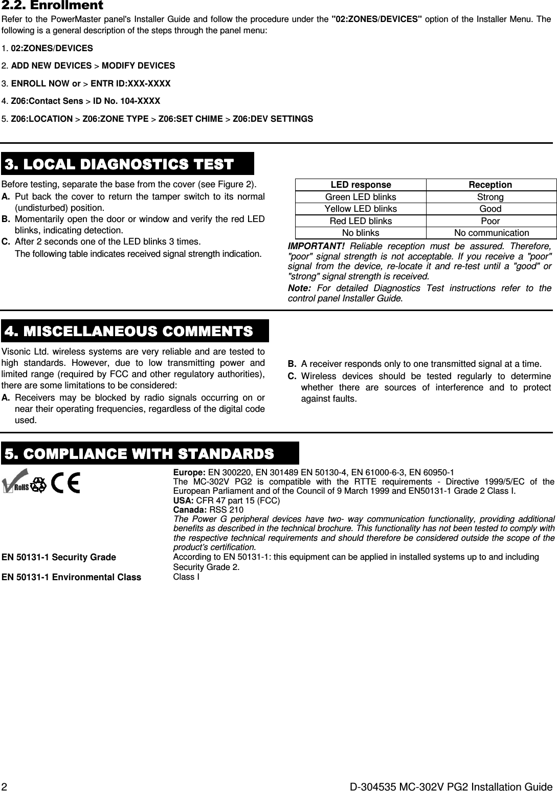 2  D-304535 MC-302V PG2 Installation Guide 2.2. Enrollment Refer to the PowerMaster panel&apos;s Installer Guide and follow the procedure under the &quot;02:ZONES/DEVICES&quot; option of the Installer Menu. The following is a general description of the steps through the panel menu: 1. 02:ZONES/DEVICES 2. ADD NEW DEVICES &gt; MODIFY DEVICES 3. ENROLL NOW or &gt; ENTR ID:XXX-XXXX 4. Z06:Contact Sens &gt; ID No. 104-XXXX 5. Z06:LOCATION &gt; Z06:ZONE TYPE &gt; Z06:SET CHIME &gt; Z06:DEV SETTINGS   3333. . . . LOCAL DIAGNOSTICS TESTLOCAL DIAGNOSTICS TESTLOCAL DIAGNOSTICS TESTLOCAL DIAGNOSTICS TEST    Before testing, separate the base from the cover (see Figure 2). A.  Put  back  the  cover to  return  the tamper  switch  to its  normal (undisturbed) position. B.  Momentarily open the door or window and verify the red LED blinks, indicating detection. C.  After 2 seconds one of the LED blinks 3 times.  The following table indicates received signal strength indication.     LED response  Reception  Green LED blinks  Strong  Yellow LED blinks  Good  Red LED blinks  Poor  No blinks  No communication IMPORTANT!  Reliable  reception  must  be  assured.  Therefore, &quot;poor&quot;  signal  strength  is  not  acceptable.  If  you  receive  a  &quot;poor&quot; signal  from  the  device,  re-locate  it  and  re-test  until  a  &quot;good&quot;  or &quot;strong&quot; signal strength is received. Note:  For  detailed  Diagnostics  Test  instructions  refer  to  the control panel Installer Guide.  4444. . . . MISCELLANEOUS COMMENTSMISCELLANEOUS COMMENTSMISCELLANEOUS COMMENTSMISCELLANEOUS COMMENTS    Visonic Ltd. wireless systems are very reliable and are tested to high  standards.  However,  due  to  low  transmitting  power  and limited range (required by FCC and other regulatory authorities), there are some limitations to be considered: A.  Receivers  may  be  blocked  by  radio  signals  occurring  on  or near their operating frequencies, regardless of the digital code used.  B.  A receiver responds only to one transmitted signal at a time. C.  Wireless  devices  should  be  tested  regularly  to  determine whether  there  are  sources  of  interference  and  to  protect against faults.  5555. COMPLIANCE WITH STANDARDS. COMPLIANCE WITH STANDARDS. COMPLIANCE WITH STANDARDS. COMPLIANCE WITH STANDARDS          Europe: EN 300220, EN 301489 EN 50130-4, EN 61000-6-3, EN 60950-1  The  MC-302V  PG2  is  compatible  with  the  RTTE  requirements  -  Directive  1999/5/EC  of  the European Parliament and of the Council of 9 March 1999 and EN50131-1 Grade 2 Class I. USA: CFR 47 part 15 (FCC) Canada: RSS 210 The  Power  G  peripheral  devices  have  two-  way  communication  functionality,  providing  additional benefits as described in the technical brochure. This functionality has not been tested to comply with the respective technical requirements and should therefore be considered outside the scope of the product’s certification. EN 50131-1 Security Grade  According to EN 50131-1: this equipment can be applied in installed systems up to and including Security Grade 2. EN 50131-1 Environmental Class  Class I 