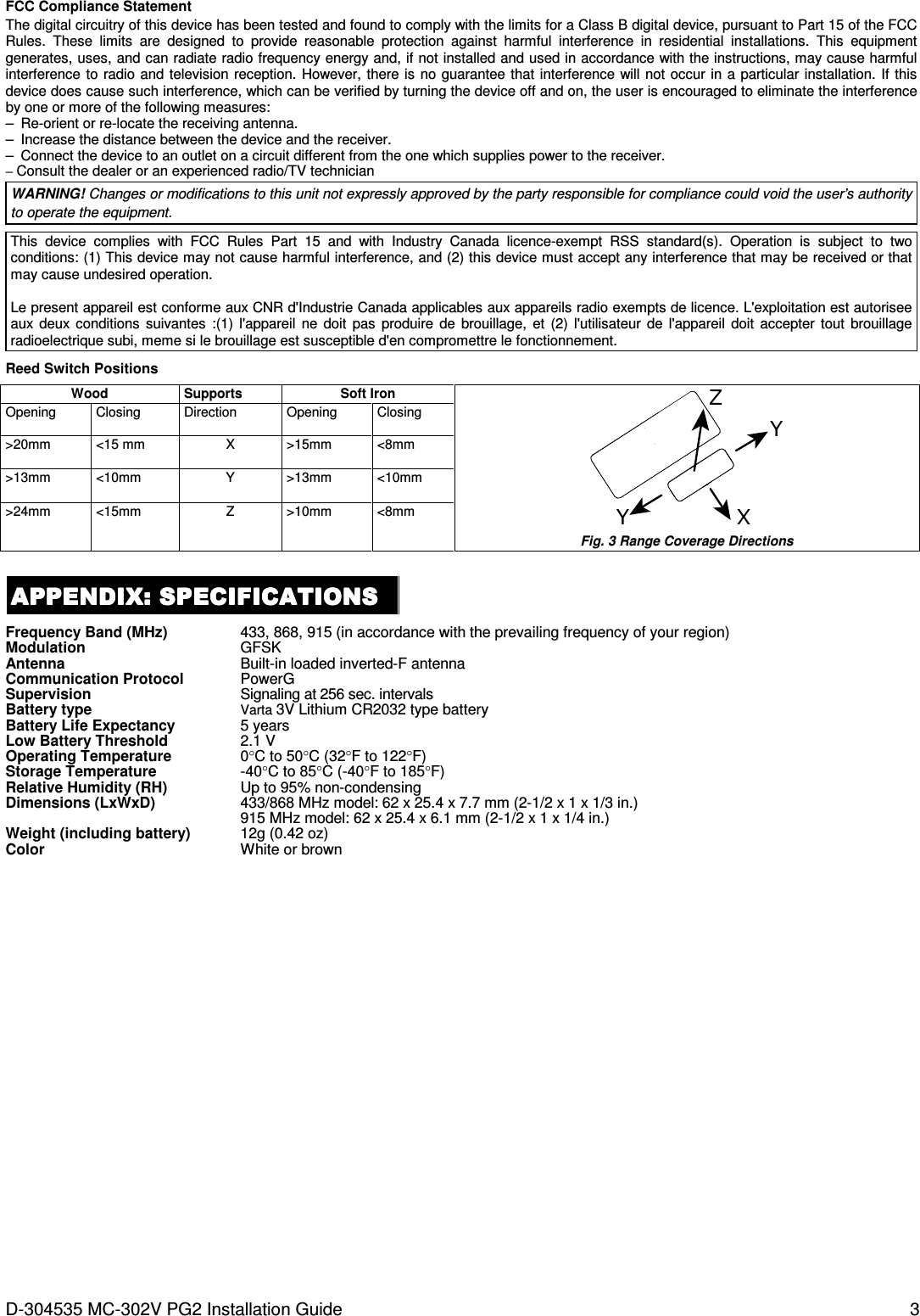 D-304535 MC-302V PG2 Installation Guide  3 FCC Compliance Statement The digital circuitry of this device has been tested and found to comply with the limits for a Class B digital device, pursuant to Part 15 of the FCC Rules.  These  limits  are  designed  to  provide  reasonable  protection  against  harmful  interference  in  residential  installations.  This  equipment generates, uses, and can radiate radio frequency energy and, if not installed and used in accordance with the instructions, may cause harmful interference to  radio  and  television reception. However, there is  no guarantee that  interference will not occur in a  particular  installation.  If this device does cause such interference, which can be verified by turning the device off and on, the user is encouraged to eliminate the interference by one or more of the following measures: –  Re-orient or re-locate the receiving antenna. –  Increase the distance between the device and the receiver. –  Connect the device to an outlet on a circuit different from the one which supplies power to the receiver. – Consult the dealer or an experienced radio/TV technician WARNING! Changes or modifications to this unit not expressly approved by the party responsible for compliance could void the user’s authority to operate the equipment.  This  device  complies  with  FCC  Rules  Part  15  and  with  Industry Canada  licence-exempt  RSS  standard(s).  Operation  is  subject  to  two conditions: (1) This device may not cause harmful interference, and (2) this device must accept any interference that may be received or that may cause undesired operation.  Le present appareil est conforme aux CNR d&apos;Industrie Canada applicables aux appareils radio exempts de licence. L&apos;exploitation est autorisee aux  deux  conditions  suivantes  :(1)  l&apos;appareil  ne  doit  pas  produire  de  brouillage,  et  (2)  l&apos;utilisateur  de  l&apos;appareil  doit  accepter  tout  brouillage radioelectrique subi, meme si le brouillage est susceptible d&apos;en compromettre le fonctionnement.  Reed Switch Positions  Wood Supports Soft Iron XYYZ Fig. 3 Range Coverage Directions Opening  Closing  Direction  Opening  Closing &gt;20mm  &lt;15 mm  X  &gt;15mm  &lt;8mm &gt;13mm  &lt;10mm  Y  &gt;13mm  &lt;10mm &gt;24mm  &lt;15mm  Z  &gt;10mm  &lt;8mm  APPENDIX: SPECIFICATIONSAPPENDIX: SPECIFICATIONSAPPENDIX: SPECIFICATIONSAPPENDIX: SPECIFICATIONS    Frequency Band (MHz) 433, 868, 915 (in accordance with the prevailing frequency of your region) Modulation GFSK Antenna Built-in loaded inverted-F antenna Communication Protocol PowerG Supervision Signaling at 256 sec. intervals Battery type Varta 3V Lithium CR2032 type battery Battery Life Expectancy 5 years  Low Battery Threshold 2.1 V Operating Temperature 0°C to 50°C (32°F to 122°F) Storage Temperature -40°C to 85°C (-40°F to 185°F) Relative Humidity (RH) Up to 95% non-condensing Dimensions (LxWxD) 433/868 MHz model: 62 x 25.4 x 7.7 mm (2-1/2 x 1 x 1/3 in.) 915 MHz model: 62 x 25.4 x 6.1 mm (2-1/2 x 1 x 1/4 in.) Weight (including battery) 12g (0.42 oz) Color  White or brown   