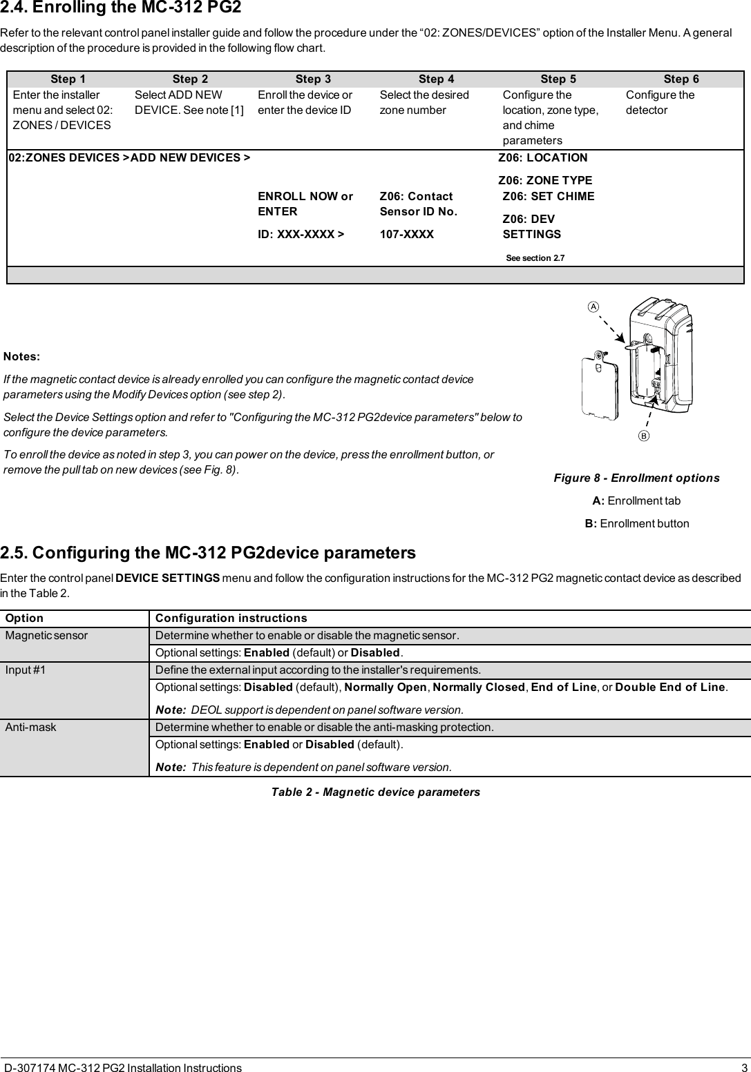 2.4. Enrolling the MC-312 PG2Refer to the relevant control panel installer guide and follow the procedure under the “02: ZONES/DEVICES” option of the Installer Menu. A generaldescription of the procedure is provided in the following flow chart.Step 1 Step 2 Step 3 Step 4 Step 5 Step 6Enter the installermenu and select 02:ZONES / DEVICESSelect ADD NEWDEVICE. See note [1]Enroll the device orenter the device IDSelect the desiredzone numberConfigure thelocation, zone type,and chimeparametersConfigure thedetector02:ZONES DEVICES &gt;ADD NEW DEVICES &gt; Z06: LOCATIONZ06: ZONE TYPEENROLL NOW orENTERID: XXX-XXXX &gt;Z06: ContactSensor ID No.107-XXXXZ06: SET CHIMEZ06: DEVSETTINGSSee section 2.7Notes:If the magnetic contact device is already enrolled you can configure the magnetic contact deviceparameters using the Modify Devices option (see step 2).Select the Device Settings option and refer to &quot;Configuring the MC-312 PG2device parameters&quot; below toconfigure the device parameters.To enroll the device as noted in step 3, you can power on the device, press the enrollment button, orremove the pull tab on new devices (see Fig. 8). Figure 8 - Enrollment optionsA: Enrollment tabB: Enrollment button2.5. Configuring the MC-312 PG2device parametersEnter the control panel DEVICE SETTINGS menu and follow the configuration instructions for the MC-312 PG2 magnetic contact device as describedin the Table 2.Option Configuration instructionsMagnetic sensor Determine whether to enable or disable the magnetic sensor.Optional settings: Enabled (default) or Disabled.Input #1 Define the external input according to the installer&apos;s requirements.Optional settings: Disabled (default), Normally Open,Normally Closed,End of Line, or Double End of Line.Note: DEOL support is dependent on panel software version.Anti-mask Determine whether to enable or disable the anti-masking protection.Optional settings: Enabled or Disabled (default).Note: This feature is dependent on panel software version.Table 2 - Magnetic device parametersD-307174 MC-312 PG2 Installation Instructions 3