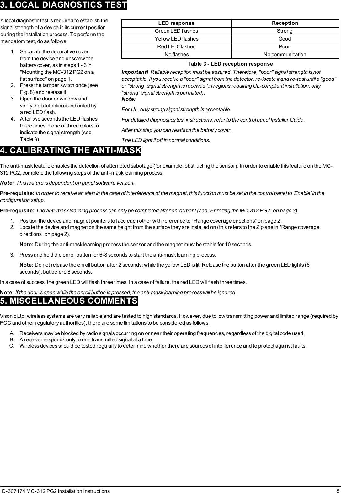 3. LOCAL DIAGNOSTICS TESTA local diagnostic test is required to establish thesignal strength of a device in its current positionduring the installation process. To perform themandatory test, do as follows:1. Separate the decorative coverfrom the device and unscrew thebattery cover, as in steps 1 - 3 in&quot;Mounting the MC-312 PG2 on aflat surface&quot; on page1.2. Press the tamper switch once (seeFig. 8) and release it.3. Open the door or window andverify that detection is indicated bya red LED flash.4. After two seconds the LED flashesthree times in one of three colors toindicate the signal strength (seeTable 3).LED response ReceptionGreen LED flashes StrongYellow LED flashes GoodRed LED flashes PoorNo flashes No communicationTable 3 - LED reception responseImportant! Reliable reception must be assured. Therefore, &quot;poor&quot; signal strength is notacceptable. If you receive a &quot;poor&quot; signal from the detector, re-locate it and re-test until a &quot;good&quot;or &quot;strong&quot; signal strength is received (in regions requiring UL-compliant installation, only“strong” signal strength is permitted).Note:For UL, only strong signal strength is acceptable.For detailed diagnostics test instructions, refer to the control panel Installer Guide.After this step you can reattach the battery cover.The LED light if off in normal conditions.4. CALIBRATING THE ANTI-MASKThe anti-mask feature enables the detection of attempted sabotage (for example, obstructing the sensor). In order to enable this feature on the MC-312 PG2, complete the following steps of the anti-mask learning process:Note: This feature is dependent on panel software version.Pre-requisite: In order to receive an alert in the case of interference of the magnet, this function must be set in the control panel to ‘Enable’ in theconfiguration setup.Pre-requisite: The anti-mask learning process can only be completed after enrollment (see &quot;Enrolling the MC-312 PG2&quot; on page3).1. Position the device and magnet pointers to face each other with reference to &quot;Range coverage directions&quot; on page2.2. Locate the device and magnet on the same height from the surface they are installed on (this refers to the Z plane in &quot;Range coveragedirections&quot; on page2).Note: During the anti-mask learning process the sensor and the magnet must be stable for 10 seconds.3. Press and hold the enroll button for 6-8 seconds to start the anti-mask learning process.Note: Do not release the enroll button after 2 seconds, while the yellow LED is lit. Release the button after the green LED lights (6seconds), but before 8 seconds.In a case of success, the green LED will flash three times. In a case of failure, the red LED will flash three times.Note: If the door is open while the enroll button is pressed, the anti-mask learning process will be ignored.5. MISCELLANEOUS COMMENTSVisonic Ltd. wireless systems are very reliable and are tested to high standards. However, due to low transmitting power and limited range (required byFCC and other regulatory authorities), there are some limitations to be considered as follows:A. Receivers may be blocked by radio signals occurring on or near their operating frequencies, regardless of the digital code used.B. A receiver responds only to one transmitted signal at a time.C. Wireless devices should be tested regularly to determine whether there are sources of interference and to protect against faults.D-307174 MC-312 PG2 Installation Instructions 5