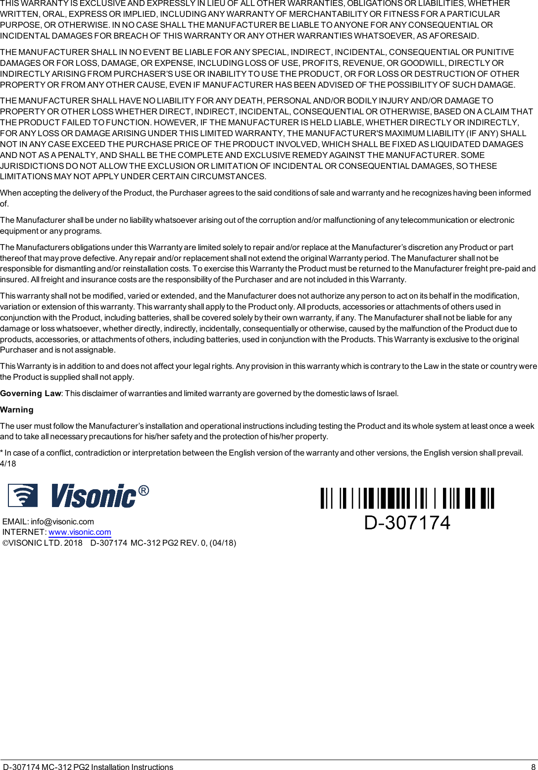 THIS WARRANTY IS EXCLUSIVE AND EXPRESSLY IN LIEU OF ALL OTHER WARRANTIES, OBLIGATIONS OR LIABILITIES, WHETHERWRITTEN, ORAL, EXPRESS OR IMPLIED, INCLUDING ANY WARRANTY OF MERCHANTABILITY OR FITNESS FOR A PARTICULARPURPOSE, OR OTHERWISE. IN NO CASE SHALL THE MANUFACTURER BE LIABLE TO ANYONE FOR ANY CONSEQUENTIAL ORINCIDENTAL DAMAGES FOR BREACH OF THIS WARRANTY OR ANY OTHER WARRANTIES WHATSOEVER, AS AFORESAID.THE MANUFACTURER SHALL IN NO EVENT BE LIABLE FOR ANY SPECIAL, INDIRECT, INCIDENTAL, CONSEQUENTIAL OR PUNITIVEDAMAGES OR FOR LOSS, DAMAGE, OR EXPENSE, INCLUDING LOSS OF USE, PROFITS, REVENUE, OR GOODWILL, DIRECTLY ORINDIRECTLY ARISING FROM PURCHASER’S USE OR INABILITY TO USE THE PRODUCT, OR FOR LOSS OR DESTRUCTION OF OTHERPROPERTY OR FROM ANY OTHER CAUSE, EVEN IF MANUFACTURER HAS BEEN ADVISED OF THE POSSIBILITY OF SUCH DAMAGE.THE MANUFACTURER SHALL HAVE NO LIABILITY FOR ANY DEATH, PERSONAL AND/OR BODILY INJURY AND/OR DAMAGE TOPROPERTY OR OTHER LOSS WHETHER DIRECT, INDIRECT, INCIDENTAL, CONSEQUENTIAL OR OTHERWISE, BASED ON A CLAIM THATTHE PRODUCT FAILED TO FUNCTION. HOWEVER, IF THE MANUFACTURER IS HELD LIABLE, WHETHER DIRECTLY OR INDIRECTLY,FOR ANY LOSS OR DAMAGE ARISING UNDER THIS LIMITED WARRANTY, THE MANUFACTURER&apos;S MAXIMUM LIABILITY (IF ANY) SHALLNOT IN ANY CASE EXCEED THE PURCHASE PRICE OF THE PRODUCT INVOLVED, WHICH SHALL BE FIXED AS LIQUIDATED DAMAGESAND NOT AS A PENALTY, AND SHALL BE THE COMPLETE AND EXCLUSIVE REMEDY AGAINST THE MANUFACTURER. SOMEJURISDICTIONS DO NOT ALLOW THE EXCLUSION OR LIMITATION OF INCIDENTAL OR CONSEQUENTIAL DAMAGES, SO THESELIMITATIONS MAY NOT APPLY UNDER CERTAIN CIRCUMSTANCES.When accepting the delivery of the Product, the Purchaser agrees to the said conditions of sale and warranty and he recognizes having been informedof.The Manufacturer shall be under no liability whatsoever arising out of the corruption and/or malfunctioning of any telecommunication or electronicequipment or any programs.The Manufacturers obligations under this Warranty are limited solely to repair and/or replace at the Manufacturer’s discretion any Product or partthereof that may prove defective. Any repair and/or replacement shall not extend the original Warranty period. The Manufacturer shall not beresponsible for dismantling and/or reinstallation costs. To exercise this Warranty the Product must be returned to the Manufacturer freight pre-paid andinsured. All freight and insurance costs are the responsibility of the Purchaser and are not included in this Warranty.This warranty shall not be modified, varied or extended, and the Manufacturer does not authorize any person to act on its behalf in the modification,variation or extension of this warranty. This warranty shall apply to the Product only. All products, accessories or attachments of others used inconjunction with the Product, including batteries, shall be covered solely by their own warranty, if any. The Manufacturer shall not be liable for anydamage or loss whatsoever, whether directly, indirectly, incidentally, consequentially or otherwise, caused by the malfunction of the Product due toproducts, accessories, or attachments of others, including batteries, used in conjunction with the Products. This Warranty is exclusive to the originalPurchaser and is not assignable.This Warranty is in addition to and does not affect your legal rights. Any provision in this warranty which is contrary to the Law in the state or country werethe Product is supplied shall not apply.Governing Law: This disclaimer of warranties and limited warranty are governed by the domestic laws of Israel.WarningThe user must follow the Manufacturer’s installation and operational instructions including testing the Product and its whole system at least once a weekand to take all necessary precautions for his/her safety and the protection of his/her property.* In case of a conflict, contradiction or interpretation between the English version of the warranty and other versions, the English version shall prevail.4/18EMAIL: info@visonic.comINTERNET: www.visonic.comVISONIC LTD. 2018D-307174MC-312 PG2 REV. 0, (04/18)D-307174 MC-312 PG2 Installation Instructions 8