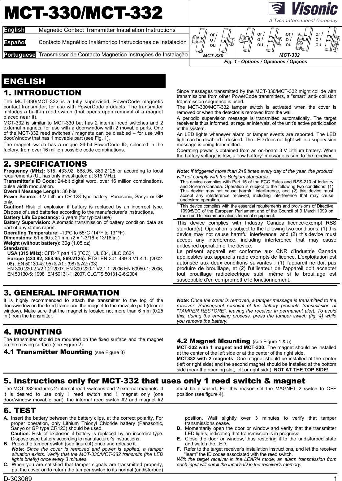 D-303069 1MCT-330/MCT-332EnglishMagnetic Contact Transmitter Installation InstructionsEspañolContacto Magnético Inalámbrico Instrucciones de InstalaciónPortugueseTransmissor de Contacto Magnético Instruções de Instalaçãoor /o /ouMCT-330or /o /ouor /o /ouor /o /ouMCT-332Fig. 1 - Options / Opciones / OpçõesENGLISH1. INTRODUCTIONThe MCT-330/MCT-332  is  a  fully  supervised,  PowerCode  magneticcontact transmitter, for use with PowerCode products. The transmitterincludes a built-in reed switch (that opens upon removal of a magnetplaced near it).MCT-332  is  similar  to MCT-330  but  has 2  internal  reed  switches  and  2external magnets, for use with a door/window with 2 movable parts. Oneof the MCT-332 reed switches / magnets can be disabled – for use withdoor/window that has 1 movable part (see Fig. 1).The  magnet  switch  has  a  unique  24-bit  PowerCode  ID,  selected  in  thefactory, from over 16 million possible code combinations.Since messages transmitted by the MCT-330/MCT-332 might collide withtransmissions from other PowerCode transmitters, a &quot;smart&quot; anti- collisiontransmission sequence is used.The MCT-330/MCT-332  tamper  switch  is  activated  when  the  cover  isremoved or when the detector is removed from the wall.A  periodic  supervision  message  is  transmitted  automatically.  The  targetreceiver is thus informed, at regular intervals, of the unit’s active participationin the system.An LED lights whenever alarm  or tamper events are reported.  The LEDlight can be disabled if desired. The LED does not light while a supervisionmessage is being transmitted.Operating power is obtained from an on-board 3 V Lithium battery. Whenthe battery voltage is low, a “low battery” message is sent to the receiver.2. SPECIFICATIONSFrequency  (MHz):  315,  433.92,  868.95,  869.2125 or  according  to  localrequirements (UL has only investigated at 315 MHz).Transmitter&apos;s ID Code: 24-bit digital word, over 16 million combinations,pulse width modulation.Overall Message Length: 36 bitsPower  Source: 3  V Lithium  CR-123 type battery, Panasonic, Sanyo or GPonly.Caution! Risk  of  explosion  if  battery  is  replaced  by  an  incorrect  type.Dispose of used batteries according to the manufacturer&apos;s instructions.Battery Life Expectancy: 6 years (for typical use)Battery  Supervision: Automatic  transmission of battery condition data  aspart of any status report.Operating Temperature: -10C to 55C (14F to 131F).Dimensions: 51 x 30 x 21 mm (2 x 1-3/16 x 13/16 in.)Weight (without battery): 30g (1.05 oz)Standards:USA (315 MHz): CFR47 part 15 (FCC) UL 634, ULC C634Europe (433.92, 868.95, 869.2125): ETSI EN 301 489-3 V1.4.1: (2002-08) , EN 50130-4:( 95) &amp; A1 : (98) &amp; A2: (03)EN 300 220-2 V2.1.2 :2007, EN 300 220-1 V2.1.1 :2006 EN 60950-1: 2006,EN 50130-5: 1998 EN 50131-1 :2007, CLC/TS 50131-2-6:2004Note: If triggered more than 218 times every day of the year, the productwill not comply with the Belgium standards.This device complies with Part 15 of the FCC Rules and RSS-210 of Industryand Science Canada. Operation is subject to the following two conditions: (1)This  device  may  not  cause  harmful  interference,  and  (2)  this  device  mustaccept  any  interference  received,  including  interference  that  may  causeundesired operation.This device complies with the essential requirements and provisions of Directive1999/5/EC of the European Parliament and of the Council of 9 March  1999 onradio and telecommunications terminal equipment.This  device  complies  with  Industry  Canada  licence-exempt  RSSstandard(s). Operation is subject to the following two conditions: (1) thisdevice  may  not  cause  harmful  interference,  and  (2)  this device  mustaccept  any  interference,  including  interference  that  may  causeundesired operation of the device.Le  présent  appareil  est  conforme  aux  CNR  d&apos;Industrie  Canadaapplicables aux appareils radio exempts de licence. L&apos;exploitation estautorisée  aux  deux  conditions  suivantes  :  (1)  l&apos;appareil  ne  doit  pasproduire  de  brouillage,  et  (2)  l&apos;utilisateur  de  l&apos;appareil  doit  acceptertout  brouillage  radioélectrique  subi,  même  si  le  brouillage  estsusceptible d&apos;en compromettre le fonctionnement.3. GENERAL INFORMATIONIt  is  highly  recommended  to  attach  the  transmitter  to  the  top  of  thedoor/window on the fixed frame and the magnet to the movable part (door orwindow). Make sure that the magnet is located not more than 6 mm (0.25in.) from the transmitter.Note: Once the cover is removed, a tamper message is transmitted to thereceiver.  Subsequent  removal  of  the  battery  prevents  transmission  of&quot;TAMPER RESTORE&quot;, leaving the  receiver  in permanent alert.  To  avoidthis,  during  the  enrolling  process,  press  the  tamper  switch (fig. 4) whileyou remove the battery.4. MOUNTINGThe transmitter should be mounted on the fixed surface and the magneton the moving surface (see Figure 2).4.1 Transmitter Mounting (see Figure 3)4.2 Magnet Mounting (see Figure 1 &amp; 5)MCT-332 with 1 magnet and MCT-330: The magnet should be installedat the center of the left side or at the center of the right side.MCT332 with 2 magnets: One magnet should be installed at the center(left or right side) and the second magnet should be installed at the bottomside (near the opening slot, left or right side), NOT AT THE TOP SIDE!5. Instructions only for MCT-332 that uses only 1 reed switch &amp; magnetThe MCT-332 includes 2 internal read switches and 2 external magnets. Ifit  is  desired  to  use  only  1  reed  switch  and  1  magnet  only  (onedoor/window  movable  part),  the  internal  reed  switch #2  and  magnet  #2must  be  disabled. For  this  reason  set  the  MAGNET  2  switch  to  OFFposition (see figure 4).6. TESTA. Insert the battery between the battery clips, at the correct polarity. Forproper  operation,  only  Lithium  Thionyl  Chloride  battery  (Panasonic,Sanyo or GP type CR123) should be used.Caution:  Risk of  explosion  if  battery  is  replaced by  an incorrect  type.Dispose used battery according to manufacturer&apos;s instructions.B. Press the tamper switch (see figure 4) once and release it.Note:  Since  the  cover  is  removed  and  power  is  applied,  a  tampersituation exists. Verify that the MCT-330/MCT-332 transmits (the LEDlights briefly) once every 3 minutes.C. When you are satisfied  that  tamper signals are transmitted properly,put the cover on to return the tamper switch to its normal (undisturbed)position.  Wait  slightly  over  3  minutes  to  verify  that  tampertransmissions cease.D. Momentarily  open the door  or  window and verify that the transmitterLED lights, indicating that transmission is in progress.E. Close  the  door  or  window,  thus  restoring  it  to  the  undisturbed  stateand watch the LED.F. Refer to the target receiver’s installation instructions, and let the receiver“learn” the ID codes associated with the reed switch.With  the  target  receiver  in  the  LEARN  mode,  an  alarm  transmission  fromeach input will enroll the input’s ID in the receiver’s memory.