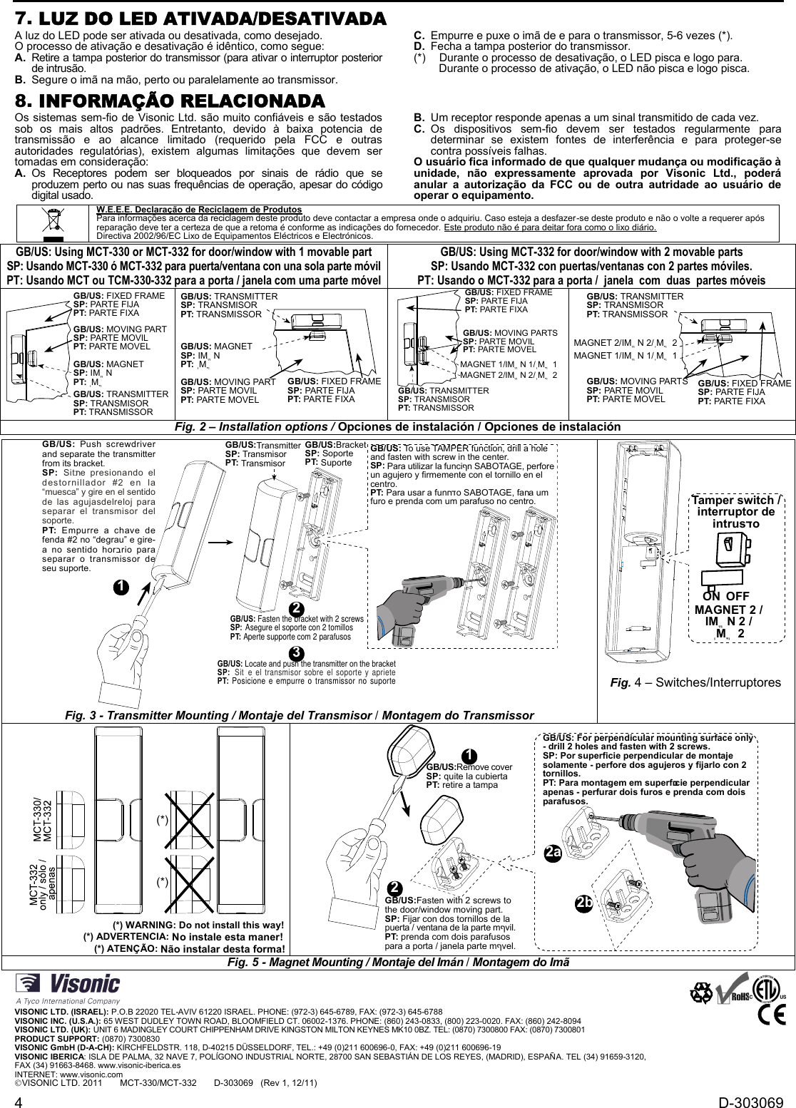 4 D-3030697. LUZ DO LED ATIVADA/DESATIVADAA luz do LED pode ser ativada ou desativada, como desejado.O processo de ativação e desativação é idêntico, como segue:A. Retire a tampa posterior do transmissor (para ativar o interruptor posteriorde intrusão.B. Segure o imã na mão, perto ou paralelamente ao transmissor.C. Empurre e puxe o imã de e para o transmissor, 5-6 vezes (*).D. Fecha a tampa posterior do transmissor.(*) Durante o processo de desativação, o LED pisca e logo para.Durante o processo de ativação, o LED não pisca e logo pisca.8. INFORMAÇÃO RELACIONADAOs sistemas sem-fio de Visonic Ltd. são muito confiáveis e são testadossob  os  mais  altos  padrões.  Entretanto,  devido  à  baixa  potencia  detransmissão  e  ao  alcance  limitado  (requerido  pela  FCC  e  outrasautoridades  regulatórias),  existem  algumas  limitações  que  devem  sertomadas em consideração:A. Os  Receptores  podem  ser  bloqueados  por  sinais  de  rádio  que  seproduzem perto ou nas suas frequências de operação, apesar do códigodigital usado.B. Um receptor responde apenas a um sinal transmitido de cada vez.C. Os  dispositivos  sem-fio  devem ser  testados  regularmente  paradeterminar  se  existem  fontes  de  interferência  e  para  proteger-secontra possíveis falhas.O usuário fica informado de que qualquer mudança ou modificação àunidade,  não  expressamente  aprovada  por Visonic  Ltd.,  poderáanular  a  autorização  da  FCC  ou  de  outra  autridade  ao  usuário  deoperar o equipamento.W.E.E.E. Declaração de Reciclagem de ProdutosPara informações acerca da reciclagem deste produto deve contactar a empresa onde o adquiriu. Caso esteja a desfazer-se deste produto e não o volte a requerer apósreparação deve ter a certeza de que a retoma é conforme as indicações do fornecedor. Este produto não é para deitar fora como o lixo diário.Directiva 2002/96/EC Lixo de Equipamentos Eléctricos e Electrónicos.GB/US: Using MCT-330 or MCT-332 for door/window with 1 movable partSP: Usando MCT-330 ó MCT-332 para puerta/ventana con una sola parte móvilPT: Usando MCT ou TCM-330-332 para a porta / janela com uma parte móvelGB/US: Using MCT-332 for door/window with 2 movable partsSP: Usando MCT-332 con puertas/ventanas con 2 partes móviles.PT: Usando o MCT-332 para a porta / janela com  duas partes móveisGB/US: TRANSMITTERSP: TRANSMISORPT: TRANSMISSORGB/US: FIXED FRAMESP: PARTE FIJAPT: PARTE FIXAGB/US: MOVING PARTSP: PARTE MOVILPT: PARTE MOVELGB/US: MAGNETSP: IMֱ NPT: ֽMֳGB/US: FIXED FRAMESP: PARTE FIJAPT: PARTE FIXAGB/US: MOVING PARTSP: PARTE MOVILPT: PARTE MOVELGB/US: MAGNETSP: IMֱ NPT: ֽMֳGB/US: TRANSMITTERSP: TRANSMISORPT: TRANSMISSORGB/US: MOVING PARTSSP: PARTE MOVILPT: PARTE MOVELGB/US: FIXED FRAMESP: PARTE FIJAPT: PARTE FIXAMAGNET 1/IMֱ N 1/ֽMֳ 1GB/US: TRANSMITTERSP: TRANSMISORPT: TRANSMISSORMAGNET 2/IMֱ N 2/ֽMֳ 2GB/US: FIXED FRAMESP: PARTE FIJAPT: PARTE FIXAGB/US: MOVING PARTSSP: PARTE MOVILPT: PARTE MOVELGB/US: TRANSMITTERSP: TRANSMISORPT: TRANSMISSORMAGNET 1/IMֱ N 1/ֽMֳ 1MAGNET 2/IMֱ N 2/ֽMֳ 2Fig. 2 – Installation options / Opciones de instalación / Opciones de instalación32GB/US: Locate and push the transmitter on the bracketSP: Sitת e el transmisor sobre el soporte y aprietePT: Posicione e empurre o transmissor no suporteGB/US:TransmitterSP: TransmisorPT: TransmisorGB/US:BracketSP: SoportePT: SuporteGB/US: To use TAMPER function, drill a holeand fasten with screw in the center.SP: Para utilizar la funciףn SABOTAGE, perforeun agujero y firmemente con el tornillo en elcentro.PT: Para usar a funחדo SABOTAGE, faחa umfuro e prenda com um parafuso no centro.GB/US: Fasten the bracket with 2 screwsSP: Asegure el soporte con 2 tomillosPT: Aperte supporte com 2 parafusosGB/US: Push screwdriverand separate the transmitterfrom its bracket.SP: Sitתe presionando eldestornillador #2 en la“muesca” y gire en el sentidode las agujasdelreloj paraseparar el transmisor delsoporte.PT: Empurre a chave defenda #2 no “degrau” e gire-a no sentido horבrio paraseparar o transmissor deseu suporte.1Fig. 3 - Transmitter Mounting / Montaje del Transmisor / Montagem do TransmissorON OFFTamper switch /interruptor deintrusדoMAGNET 2 /IMֱ N 2 /ֽMֳ 2Fig. 4 – Switches/Interruptores(*)(*)                                        (*) WARNING: Do not install this way!                             (*) ADVERTENCIA: No instale esta maner!                      (*) ATENÇÃO: Não instalar desta forma!GB/US:Remove coverSP: quite la cubiertaPT: retire a tampaGB/US:Fasten with 2 screws tothe door/window moving part.SP: Fijar con dos tornillos de lapuerta / ventana de la parte mףvil.PT: prenda com dois parafusospara a porta / janela parte mףvel.21GB/US: For perpendicular mounting surface only- drill 2 holes and fasten with 2 screws.SP: Por superficie perpendicular de montajesolamente - perfore dos agujeros y fijarlo con 2tornillos.PT: Para montagem em superfםcie perpendicularapenas - perfurar dois furos e prenda com doisparafusos.2a2bFig. 5 - Magnet Mounting / Montaje del Imán / Montagem do ImãVISONIC LTD. (ISRAEL): P.O.B 22020 TEL-AVIV 61220 ISRAEL. PHONE: (972-3) 645-6789, FAX: (972-3) 645-6788VISONIC INC. (U.S.A.): 65 WEST DUDLEY TOWN ROAD, BLOOMFIELD CT. 06002-1376. PHONE: (860) 243-0833, (800) 223-0020. FAX: (860) 242-8094VISONIC LTD. (UK): UNIT 6 MADINGLEY COURT CHIPPENHAM DRIVE KINGSTON MILTON KEYNES MK10 0BZ. TEL: (0870) 7300800 FAX: (0870) 7300801PRODUCT SUPPORT: (0870) 7300830VISONIC GmbH (D-A-CH): KIRCHFELDSTR. 118, D-40215 DÜSSELDORF, TEL.: +49 (0)211 600696-0, FAX: +49 (0)211 600696-19VISONIC IBERICA: ISLA DE PALMA, 32 NAVE 7, POLÍGONO INDUSTRIAL NORTE, 28700 SAN SEBASTIÁN DE LOS REYES, (MADRID), ESPAÑA. TEL (34) 91659-3120,FAX (34) 91663-8468. www.visonic-iberica.esINTERNET: www.visonic.comVISONIC LTD. 2011 MCT-330/MCT-332       D-303069   (Rev 1, 12/11)