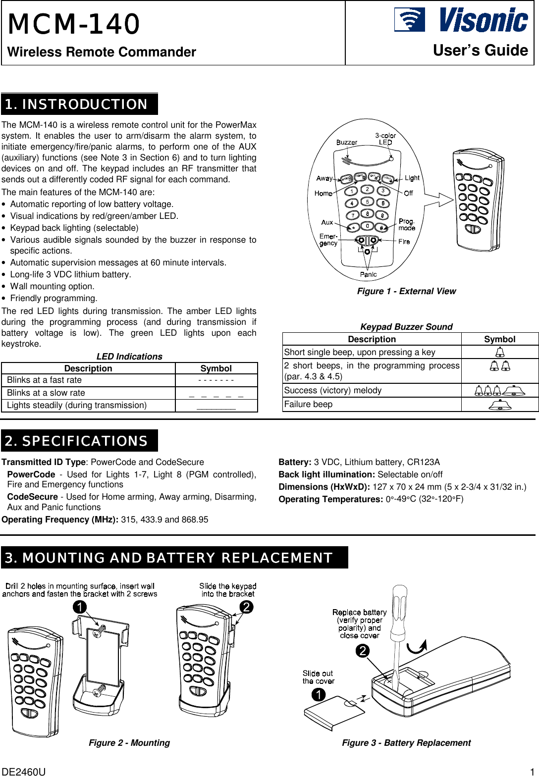 DE2460U  1 MCMMCMMCMMCM----140140140140    Wireless Remote Commander    User’s Guide  1. INSTRODUCTION1. INSTRODUCTION1. INSTRODUCTION1. INSTRODUCTION     The MCM-140 is a wireless remote control unit for the PowerMax system. It enables the user to arm/disarm the alarm system, to initiate emergency/fire/panic alarms, to perform one of the AUX (auxiliary) functions (see Note 3 in Section 6) and to turn lighting devices on and off. The keypad includes an RF transmitter that sends out a differently coded RF signal for each command.  The main features of the MCM-140 are: •  Automatic reporting of low battery voltage. •  Visual indications by red/green/amber LED. •  Keypad back lighting (selectable) •  Various audible signals sounded by the buzzer in response to specific actions.  •  Automatic supervision messages at 60 minute intervals. •  Long-life 3 VDC lithium battery. •  Wall mounting option. •  Friendly programming. The red LED lights during transmission. The amber LED lights during the programming process (and during transmission if battery voltage is low). The green LED lights upon each keystroke. LED Indications Description Symbol Blinks at a fast rate  - - - - - - -  Blinks at a slow rate  _   _   _   _   _  Lights steadily (during transmission)  ________   Figure 1 - External View   Keypad Buzzer Sound  Description Symbol Short single beep, upon pressing a key   2 short beeps, in the programming process (par. 4.3 &amp; 4.5)     Success (victory) melody   Failure beep      2. SPECIFICATIONS2. SPECIFICATIONS2. SPECIFICATIONS2. SPECIFICATIONS    Transmitted ID Type: PowerCode and CodeSecure PowerCode - Used for Lights 1-7, Light 8 (PGM controlled), Fire and Emergency functions CodeSecure - Used for Home arming, Away arming, Disarming, Aux and Panic functions Operating Frequency (MHz): 315, 433.9 and 868.95 Battery: 3 VDC, Lithium battery, CR123A Back light illumination: Selectable on/off Dimensions (HxWxD): 127 x 70 x 24 mm (5 x 2-3/4 x 31/32 in.) Operating Temperatures: 0°-49°C (32°-120°F)    3. MOUNTING AND BATTERY REPLACEMENT3. MOUNTING AND BATTERY REPLACEMENT3. MOUNTING AND BATTERY REPLACEMENT3. MOUNTING AND BATTERY REPLACEMENT Figure 2 - Mounting  Figure 3 - Battery Replacement 