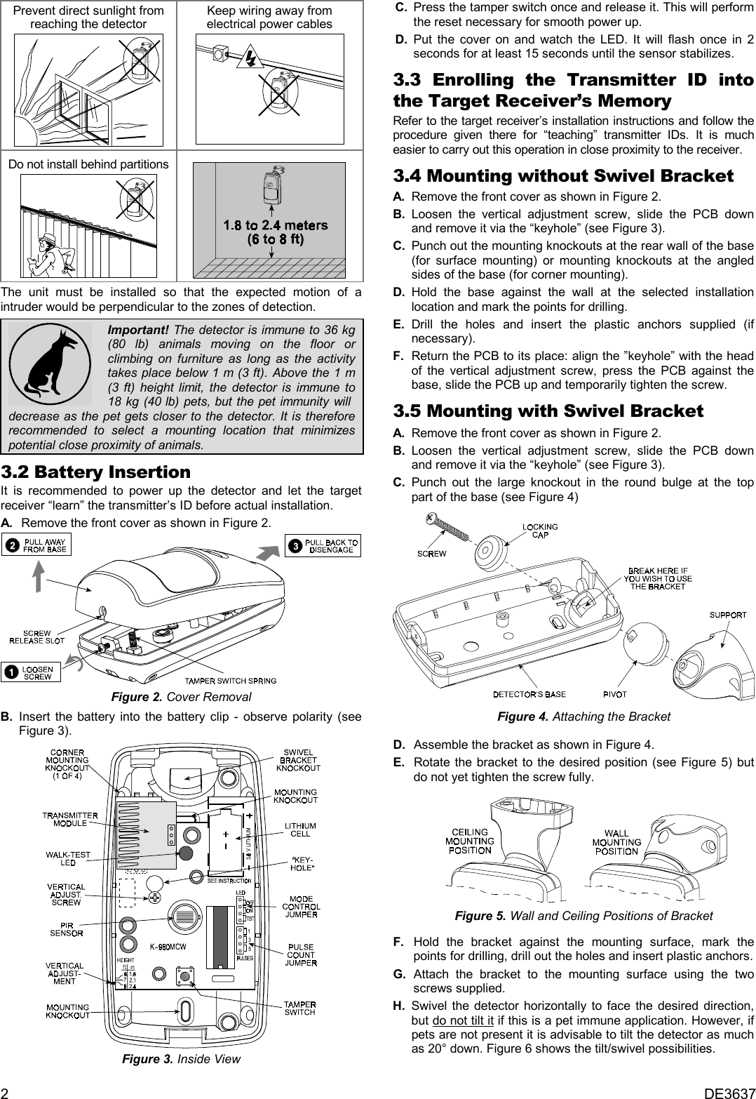 2DE3637Prevent direct sunlight fromreaching the detectorKeep wiring away fromelectrical power cablesDo not install behind partitionsThe unit must be installed so that the expected motion of aintruder would be perpendicular to the zones of detection.Important! The detector is immune to 36 kg(80 lb) animals moving on the floor orclimbing on furniture as long as the activitytakes place below 1 m (3 ft). Above the 1 m(3 ft) height limit, the detector is immune to18 kg (40 lb) pets, but the pet immunity will  decrease as the pet gets closer to the detector. It is thereforerecommended to select a mounting location that minimizespotential close proximity of animals.3.2 Battery InsertionIt is recommended to power up the detector and let the targetreceiver “learn” the transmitter’s ID before actual installation.  A .  Remove the front cover as shown in Figure 2.Figure 2. Cover RemovalB. Insert the battery into the battery clip - observe polarity (seeFigure 3).Figure 3. Inside View  C .  Press the tamper switch once and release it. This will performthe reset necessary for smooth power up.  D .  Put the cover on and watch the LED. It will flash once in 2seconds for at least 15 seconds until the sensor stabilizes.3.3 Enrolling the Transmitter ID intothe Target Receiver’s MemoryRefer to the target receiver’s installation instructions and follow theprocedure given there for “teaching” transmitter IDs. It is mucheasier to carry out this operation in close proximity to the receiver.3.4 Mounting without Swivel BracketA. Remove the front cover as shown in Figure 2.B. Loosen the vertical adjustment screw, slide the PCB downand remove it via the “keyhole” (see Figure 3).C. Punch out the mounting knockouts at the rear wall of the base(for surface mounting) or mounting knockouts at the angledsides of the base (for corner mounting).D. Hold the base against the wall at the selected installationlocation and mark the points for drilling.E. Drill the holes and insert the plastic anchors supplied (ifnecessary).F. Return the PCB to its place: align the ”keyhole” with the headof the vertical adjustment screw, press the PCB against thebase, slide the PCB up and temporarily tighten the screw.3.5 Mounting with Swivel BracketA. Remove the front cover as shown in Figure 2.B. Loosen the vertical adjustment screw, slide the PCB downand remove it via the “keyhole” (see Figure 3).C. Punch out the large knockout in the round bulge at the toppart of the base (see Figure 4)  Figure 4. Attaching the Bracket  D .  Assemble the bracket as shown in Figure 4.  E .  Rotate the bracket to the desired position (see Figure 5) butdo not yet tighten the screw fully.      Figure 5. Wall and Ceiling Positions of Bracket    F .  Hold the bracket against the mounting surface, mark thepoints for drilling, drill out the holes and insert plastic anchors.  G .  Attach the bracket to the mounting surface using the twoscrews supplied.H. Swivel the detector horizontally to face the desired direction,but do not tilt it if this is a pet immune application. However, ifpets are not present it is advisable to tilt the detector as muchas 20° down. Figure 6 shows the tilt/swivel possibilities.