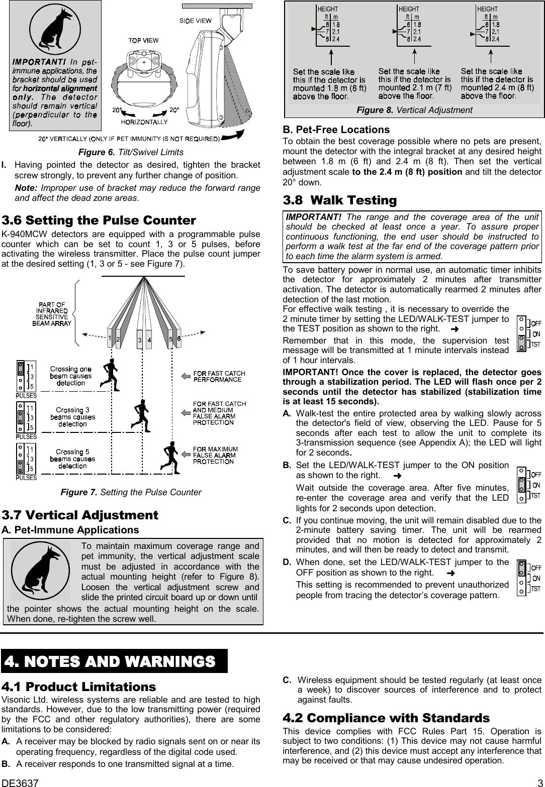 DE3637 3Figure 6. Tilt/Swivel LimitsI. Having pointed the detector as desired, tighten the bracketscrew strongly, to prevent any further change of position.Note: Improper use of bracket may reduce the forward rangeand affect the dead zone areas.3.6 Setting the Pulse CounterK-940MCW detectors are equipped with a programmable pulsecounter which can be set to count 1, 3 or 5 pulses, beforeactivating the wireless transmitter. Place the pulse count jumperat the desired setting (1, 3 or 5 - see Figure 7).Figure 7. Setting the Pulse Counter3.7 Vertical AdjustmentA. Pet-Immune ApplicationsTo maintain maximum coverage range andpet immunity, the vertical adjustment scalemust be adjusted in accordance with theactual mounting height (refer to Figure 8).Loosen the vertical adjustment screw andslide the printed circuit board up or down untilthe pointer shows the actual mounting height on the scale.When done, re-tighten the screw well.Figure 8. Vertical AdjustmentB. Pet-Free Locations  To obtain the best coverage possible where no pets are present,mount the detector with the integral bracket at any desired heightbetween 1.8 m (6 ft) and 2.4 m (8 ft). Then set the verticaladjustment scale to the 2.4 m (8 ft) position and tilt the detector20° down.3.8  Walk TestingIMPORTANT!  The range and the coverage area of the unitshould be checked at least once a year. To assure propercontinuous functioning, the end user should be instructed toperform a walk test at the far end of the coverage pattern priorto each time the alarm system is armed.To save battery power in normal use, an automatic timer inhibitsthe detector for approximately 2 minutes after transmitteractivation. The detector is automatically rearmed 2 minutes afterdetection of the last motion.For effective walk testing , it is necessary to override the2 minute timer by setting the LED/WALK-TEST jumper tothe TEST position as shown to the right.    ➜Remember that in this mode, the supervision testmessage will be transmitted at 1 minute intervals insteadof 1 hour intervals.IMPORTANT! Once the cover is replaced, the detector goesthrough a stabilization period. The LED will flash once per 2seconds until the detector has stabilized (stabilization timeis at least 15 seconds).A. Walk-test the entire protected area by walking slowly acrossthe detector&apos;s field of view, observing the LED. Pause for 5seconds after each test to allow the unit to complete its3-transmission sequence (see Appendix A); the LED will lightfor 2 seconds.B. Set the LED/WALK-TEST jumper to the ON positionas shown to the right.     ➜Wait outside the coverage area. After five minutes,re-enter the coverage area and verify that the LEDlights for 2 seconds upon detection.  C. If you continue moving, the unit will remain disabled due to the2-minute battery saving timer. The unit will be rearmedprovided that no motion is detected for approximately 2minutes, and will then be ready to detect and transmit.D. When done, set the LED/WALK-TEST jumper to theOFF position as shown to the right.     ➜This setting is recommended to prevent unauthorizedpeople from tracing the detector’s coverage pattern.4444. NOTES AND WARNINGS. NOTES AND WARNINGS. NOTES AND WARNINGS. NOTES AND WARNINGS4.1 Product LimitationsVisonic Ltd. wireless systems are reliable and are tested to highstandards. However, due to the low transmitting power (requiredby the FCC and other regulatory authorities), there are somelimitations to be considered:  A .   A receiver may be blocked by radio signals sent on or near itsoperating frequency, regardless of the digital code used.  B .  A receiver responds to one transmitted signal at a time.  C .  Wireless equipment should be tested regularly (at least oncea week) to discover sources of interference and to protectagainst faults.4.2 Compliance with StandardsThis device complies with FCC Rules Part 15. Operation issubject to two conditions: (1) This device may not cause harmfulinterference, and (2) this device must accept any interference thatmay be received or that may cause undesired operation.