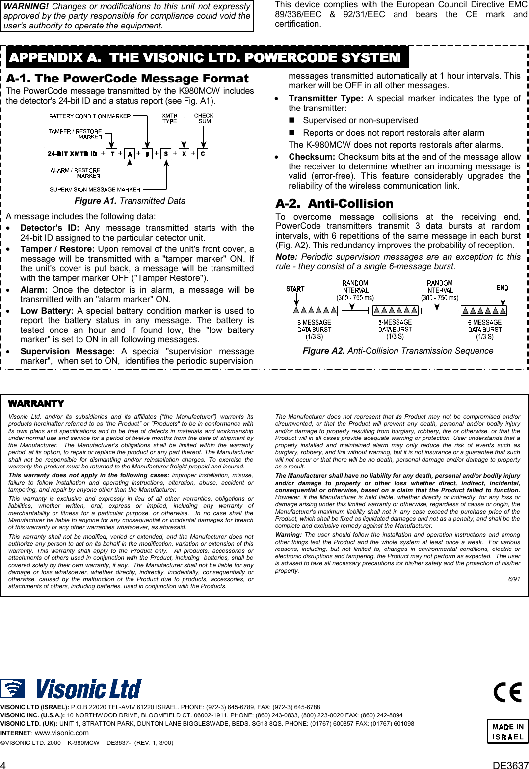 4DE3637WARNING! Changes or modifications to this unit not expresslyapproved by the party responsible for compliance could void theuser’s authority to operate the equipment.This device complies with the European Council Directive EMC89/336/EEC &amp; 92/31/EEC and bears the CE mark andcertification.APPENDIX A.  THE VISONIC LTD. POWERCODE SYSTEMAPPENDIX A.  THE VISONIC LTD. POWERCODE SYSTEMAPPENDIX A.  THE VISONIC LTD. POWERCODE SYSTEMAPPENDIX A.  THE VISONIC LTD. POWERCODE SYSTEMA-1. The PowerCode Message FormatThe PowerCode message transmitted by the K980MCW includesthe detector&apos;s 24-bit ID and a status report (see Fig. A1).Figure A1. Transmitted DataA message includes the following data: •    Detector&apos;s ID: Any message transmitted starts with the24-bit ID assigned to the particular detector unit. •    Tamper / Restore: Upon removal of the unit&apos;s front cover, amessage will be transmitted with a &quot;tamper marker&quot; ON. Ifthe unit&apos;s cover is put back, a message will be transmittedwith the tamper marker OFF (&quot;Tamper Restore&quot;). •    Alarm: Once the detector is in alarm, a message will betransmitted with an &quot;alarm marker&quot; ON. •    Low Battery: A special battery condition marker is used toreport the battery status in any message. The battery istested once an hour and if found low, the &quot;low batterymarker&quot; is set to ON in all following messages. •    Supervision Message: A special &quot;supervision messagemarker&quot;,  when set to ON,  identifies the periodic supervision  messages transmitted automatically at 1 hour intervals. Thismarker will be OFF in all other messages. •    Transmitter Type: A special marker indicates the type ofthe transmitter: &quot;  Supervised or non-supervised &quot;  Reports or does not report restorals after alarm  The K-980MCW does not reports restorals after alarms. •    Checksum: Checksum bits at the end of the message allowthe receiver to determine whether an incoming message isvalid (error-free). This feature considerably upgrades thereliability of the wireless communication link.A-2.  Anti-CollisionTo overcome message collisions at the receiving end,PowerCode transmitters transmit 3 data bursts at randomintervals, with 6 repetitions of the same message in each burst(Fig. A2). This redundancy improves the probability of reception.Note: Periodic supervision messages are an exception to thisrule - they consist of a single 6-message burst.Figure A2. Anti-Collision Transmission SequenceWARRANTYWARRANTYWARRANTYWARRANTYVisonic Ltd. and/or its subsidiaries and its affiliates (&quot;the Manufacturer&quot;) warrants itsproducts hereinafter referred to as &quot;the Product&quot; or &quot;Products&quot; to be in conformance withits own plans and specifications and to be free of defects in materials and workmanshipunder normal use and service for a period of twelve months from the date of shipment bythe Manufacturer.  The Manufacturer&apos;s obligations shall be limited within the warrantyperiod, at its option, to repair or replace the product or any part thereof. The Manufacturershall not be responsible for dismantling and/or reinstallation charges. To exercise thewarranty the product must be returned to the Manufacturer freight prepaid and insured.This warranty does not apply in the following cases: improper installation, misuse,failure to follow installation and operating instructions, alteration, abuse, accident ortampering, and repair by anyone other than the Manufacturer.This warranty is exclusive and expressly in lieu of all other warranties, obligations orliabilities, whether written, oral, express or implied, including any warranty ofmerchantability or fitness for a particular purpose, or otherwise.  In no case shall theManufacturer be liable to anyone for any consequential or incidental damages for breachof this warranty or any other warranties whatsoever, as aforesaid.This warranty shall not be modified, varied or extended, and the Manufacturer does notauthorize any person to act on its behalf in the modification, variation or extension of thiswarranty. This warranty shall apply to the Product only.  All products, accessories orattachments of others used in conjunction with the Product, including  batteries, shall becovered solely by their own warranty, if any.  The Manufacturer shall not be liable for anydamage or loss whatsoever, whether directly, indirectly, incidentally, consequentially orotherwise, caused by the malfunction of the Product due to products, accessories, orattachments of others, including batteries, used in conjunction with the Products.The Manufacturer does not represent that its Product may not be compromised and/orcircumvented, or that the Product will prevent any death, personal and/or bodily injuryand/or damage to property resulting from burglary, robbery, fire or otherwise, or that theProduct will in all cases provide adequate warning or protection. User understands that aproperly installed and maintained alarm may only reduce the risk of events such asburglary, robbery, and fire without warning, but it is not insurance or a guarantee that suchwill not occur or that there will be no death, personal damage and/or damage to propertyas a result.The Manufacturer shall have no liability for any death, personal and/or bodily injuryand/or damage to property or other loss whether direct, indirect, incidental,consequential or otherwise, based on a claim that the Product failed to function.  However, if the Manufacturer is held liable, whether directly or indirectly, for any loss ordamage arising under this limited warranty or otherwise, regardless of cause or origin, theManufacturer&apos;s maximum liability shall not in any case exceed the purchase price of theProduct, which shall be fixed as liquidated damages and not as a penalty, and shall be thecomplete and exclusive remedy against the Manufacturer.Warning: The user should follow the installation and operation instructions and amongother things test the Product and the whole system at least once a week.  For variousreasons, including, but not limited to, changes in environmental conditions, electric orelectronic disruptions and tampering, the Product may not perform as expected.  The useris advised to take all necessary precautions for his/her safety and the protection of his/herproperty.6/91VISONIC LTD (ISRAEL): P.O.B 22020 TEL-AVIV 61220 ISRAEL. PHONE: (972-3) 645-6789, FAX: (972-3) 645-6788VISONIC INC. (U.S.A.): 10 NORTHWOOD DRIVE, BLOOMFIELD CT. 06002-1911. PHONE: (860) 243-0833, (800) 223-0020 FAX: (860) 242-8094VISONIC LTD. (UK): UNIT 1, STRATTON PARK, DUNTON LANE BIGGLESWADE, BEDS. SG18 8QS. PHONE: (01767) 600857 FAX: (01767) 601098INTERNET: www.visonic.comVISONIC LTD. 2000    K-980MCW    DE3637-  (REV. 1, 3/00)