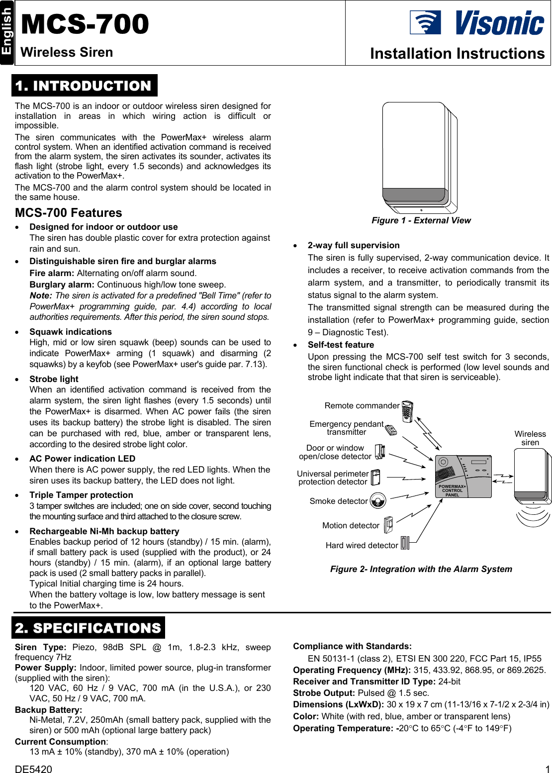 DE5420  1  MCS-700 Wireless Siren  Installation Instructions  1. INTRODUCTION The MCS-700 is an indoor or outdoor wireless siren designed for installation in areas in which wiring action is difficult or impossible. The siren communicates with the PowerMax+ wireless alarm control system. When an identified activation command is received from the alarm system, the siren activates its sounder, activates its flash light (strobe light, every 1.5 seconds) and acknowledges its activation to the PowerMax+.  The MCS-700 and the alarm control system should be located in the same house. MCS-700 Features • Designed for indoor or outdoor use The siren has double plastic cover for extra protection against rain and sun. • Distinguishable siren fire and burglar alarms Fire alarm: Alternating on/off alarm sound. Burglary alarm: Continuous high/low tone sweep. Note: The siren is activated for a predefined &quot;Bell Time&quot; (refer to PowerMax+ programming guide, par. 4.4) according to local authorities requirements. After this period, the siren sound stops.  • Squawk indications High, mid or low siren squawk (beep) sounds can be used to indicate PowerMax+ arming (1 squawk) and disarming (2 squawks) by a keyfob (see PowerMax+ user&apos;s guide par. 7.13). • Strobe light When an identified activation command is received from the alarm system, the siren light flashes (every 1.5 seconds) until the PowerMax+ is disarmed. When AC power fails (the siren uses its backup battery) the strobe light is disabled. The siren can be purchased with red, blue, amber or transparent lens, according to the desired strobe light color.  • AC Power indication LED When there is AC power supply, the red LED lights. When the siren uses its backup battery, the LED does not light. • Triple Tamper protection 3 tamper switches are included; one on side cover, second touching the mounting surface and third attached to the closure screw. • Rechargeable Ni-Mh backup battery Enables backup period of 12 hours (standby) / 15 min. (alarm), if small battery pack is used (supplied with the product), or 24 hours (standby) / 15 min. (alarm), if an optional large battery pack is used (2 small battery packs in parallel). Typical Initial charging time is 24 hours. When the battery voltage is low, low battery message is sent to the PowerMax+.   Figure 1 - External View  • 2-way full supervision The siren is fully supervised, 2-way communication device. It includes a receiver, to receive activation commands from the alarm system, and a transmitter, to periodically transmit its status signal to the alarm system. The transmitted signal strength can be measured during the installation (refer to PowerMax+ programming guide, section 9 – Diagnostic Test). • Self-test feature Upon pressing the MCS-700 self test switch for 3 seconds, the siren functional check is performed (low level sounds and strobe light indicate that that siren is serviceable). WirelesssirenHard wired detectorEmergency pendanttransmitterSmoke detectorUniversal perimeterprotection detectorDoor or windowopen/close detectorMotion detectorRemote commanderPOWERMAX+CONTROLPANEL Figure 2- Integration with the Alarm System    2. SPECIFICATIONS Siren Type: Piezo, 98dB SPL @ 1m, 1.8-2.3 kHz, sweep frequency 7Hz Power Supply: Indoor, limited power source, plug-in transformer (supplied with the siren):  120 VAC, 60 Hz / 9 VAC, 700 mA (in the U.S.A.), or 230 VAC, 50 Hz / 9 VAC, 700 mA. Backup Battery: Ni-Metal, 7.2V, 250mAh (small battery pack, supplied with the siren) or 500 mAh (optional large battery pack)  Current Consumption: 13 mA ± 10% (standby), 370 mA ± 10% (operation) Compliance with Standards: EN 50131-1 (class 2),  ETSI EN 300 220, FCC Part 15, IP55 Operating Frequency (MHz): 315, 433.92, 868.95, or 869.2625. Receiver and Transmitter ID Type: 24-bit Strobe Output: Pulsed @ 1.5 sec. Dimensions (LxWxD): 30 x 19 x 7 cm (11-13/16 x 7-1/2 x 2-3/4 in)  Color: White (with red, blue, amber or transparent lens) Operating Temperature: -20°C to 65°C (-4°F to 149°F)  
