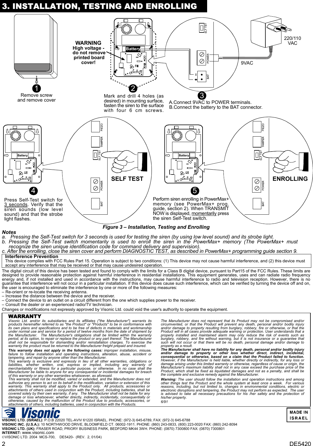 2  DE5420 3. INSTALLATION, TESTING AND ENROLLING Perform siren enrolling in PowerMax+memory (see PowerMax+ prog.guide, section 2). When TRANSMITNOW is displayed, momentarily pressthe siren Self-Test switch.5BatteryENROLLINGPress Self-Test switch for3 seconds. Verify that thesiren sounds (low levelsound) and that the strobelight flashes.4BatterySELF TESTRemove screwand remove cover1A.Connect 9VAC to POWER terminals.B.Connect the battery to the BAT connector.Battery2Mark and drill 4 holes (asdesired) in mounting surface,fasten the siren to the surfacewith four 6 cm screws.3WARNINGHigh voltage - do not remove printed boardcover!220/110VAC9VAC Figure 3 – Installation, Testing and Enrolling Notes a.  Pressing the Self-Test switch for 3 seconds is used for testing the siren (by using low level sound) and its strobe light. b. Pressing the Self-Test switch momentarily is used to enroll the siren in the PowerMax+ memory (The PowerMax+ must recognize the siren unique identification code for command delivery and supervision).  c. After the enrolling, close the siren cover and perform DIAGNOSTIC TEST, as described in PowerMax+ programming guide section 9.  Interference Prevention This device complies with FCC Rules Part 15. Operation is subject to two conditions: (1) This device may not cause harmful interference, and (2) this device must accept any interference that may be received or that may cause undesired operation.   The digital circuit of this device has been tested and found to comply with the limits for a Class B digital device, pursuant to Part15 of the FCC Rules. These limits are designed to provide reasonable protection against harmful interference in residential installations. This equipment generates, uses and can radiate radio frequency energy and, if not installed and used in accordance with the instructions, may cause harmful interference to radio and television reception. However, there is no guarantee that interference will not occur in a particular installation. If this device does cause such interference, which can be verified by turning the device off and on, the user is encouraged to eliminate the interference by one or more of the following measures: – Re-orient or re-locate the receiving antenna. – Increase the distance between the device and the receiver. – Connect the device to an outlet on a circuit different from the one which supplies power to the receiver. – Consult the dealer or an experienced radio/TV technician. Changes or modifications not expressly approved by Visonic Ltd. could void the user&apos;s authority to operate the equipment.   WARRANTY  Visonic Ltd. and/or its subsidiaries and its affiliates (&quot;the Manufacturer&quot;) warrants its products hereinafter referred to as &quot;the Product&quot; or &quot;Products&quot; to be in conformance with its own plans and specifications and to be free of defects in materials and workmanship under normal use and service for a period of twelve months from the date of shipment by the Manufacturer.  The Manufacturer&apos;s obligations shall be limited within the warranty period, at its option, to repair or replace the product or any part thereof. The Manufacturer shall not be responsible for dismantling and/or reinstallation charges. To exercise the warranty the product must be returned to the Manufacturer freight prepaid and insured. This warranty does not apply in the following cases: improper installation, misuse, failure to follow installation and operating instructions, alteration, abuse, accident or tampering, and repair by anyone other than the Manufacturer. This warranty is exclusive and expressly in lieu of all other warranties, obligations or liabilities, whether written, oral, express or implied, including any warranty of merchantability or fitness for a particular purpose, or otherwise.  In no case shall the Manufacturer be liable to anyone for any consequential or incidental damages for breach of this warranty or any other warranties whatsoever, as aforesaid. This warranty shall not be modified, varied or extended, and the Manufacturer does not authorize any person to act on its behalf in the modification, variation or extension of this warranty. This warranty shall apply to the Product only.  All products, accessories or attachments of others used in conjunction with the Product, including batteries, shall be covered solely by their own warranty, if any.  The Manufacturer shall not be liable for any damage or loss whatsoever, whether directly, indirectly, incidentally, consequentially or otherwise, caused by the malfunction of the Product due to products, accessories, or attachments of others, including batteries, used in conjunction with the Products. The Manufacturer does not represent that its Product may not be compromised and/or circumvented, or that the Product will prevent any death, personal and/or bodily injury and/or damage to property resulting from burglary, robbery, fire or otherwise, or that the Product will in all cases provide adequate warning or protection. User understands that a properly installed and maintained alarm may only reduce the risk of events such as burglary, robbery, and fire without warning, but it is not insurance or a guarantee that such will not occur or that there will be no death, personal damage and/or damage to property as a result. The Manufacturer shall have no liability for any death, personal and/or bodily injury and/or damage to property or other loss whether direct, indirect, incidental, consequential or otherwise, based on a claim that the Product failed to function.  However, if the Manufacturer is held liable, whether directly or indirectly, for any loss or damage arising under this limited warranty or otherwise, regardless of cause or origin, the Manufacturer&apos;s maximum liability shall not in any case exceed the purchase price of the Product, which shall be fixed as liquidated damages and not as a penalty, and shall be the complete and exclusive remedy against the Manufacturer. Warning: The user should follow the installation and operation instructions and among other things test the Product and the whole system at least once a week.  For various reasons, including, but not limited to, changes in environmental conditions, electric or electronic disruptions and tampering, the Product may not perform as expected.  The user is advised to take all necessary precautions for his /her safety and the protection of his/her property. 6/91   VISONIC LTD. (ISRAEL): P.O.B 22020 TEL-AVIV 61220 ISRAEL. PHONE: (972-3) 645-6789, FAX: (972-3) 645-6788 VISONIC INC. (U.S.A.): 10 NORTHWOOD DRIVE, BLOOMFIELD CT. 06002-1911. PHONE: (860) 243-0833, (800) 223-0020 FAX: (860) 242-8094 VISONIC LTD. (UK): FRASER ROAD, PRIORY BUSINESS PARK, BEDFORD MK44 3WH. PHONE: (0870) 7300800 FAX: (0870) 7300801 INTERNET: www.visonic.com VISONIC LTD. 2004  MCS-700,    DE5420-  (REV.  2, 01/04)     