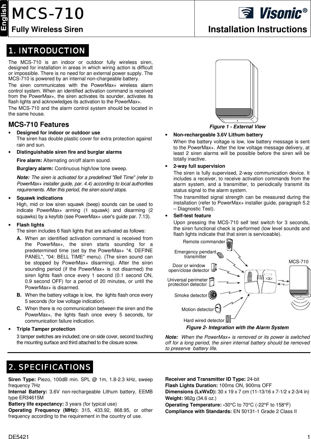 DE5421  1  MCSMCSMCSMCS----777711110000    Fully Wireless Siren Installation Instructions  1. INTRODUCTION1. INTRODUCTION1. INTRODUCTION1. INTRODUCTION    The MCS-710 is an indoor or outdoor fully wireless siren, designed for installation in areas in which wiring action is difficult or impossible. There is no need for an external power supply. The MCS-710 is powered by an internal non-chargeable battery.  The siren communicates with the PowerMax+ wireless alarm control system. When an identified activation command is received from the PowerMax+, the siren activates its sounder, activates its flash lights and acknowledges its activation to the PowerMax+. The MCS-710 and the alarm control system should be located in the same house. MCS-710 Features • Designed for indoor or outdoor use The siren has double plastic cover for extra protection against rain and sun. • Distinguishable siren fire and burglar alarms Fire alarm: Alternating on/off alarm sound. Burglary alarm: Continuous high/low tone sweep. Note: The siren is activated for a predefined &quot;Bell Time&quot; (refer to PowerMax+ installer guide, par. 4.4) according to local authorities requirements. After this period, the siren sound stops.  • Squawk indications High, mid or low siren squawk (beep) sounds can be used to indicate PowerMax+ arming (1 squawk) and disarming (2 squawks) by a keyfob (see PowerMax+ user&apos;s guide par. 7.13). • Flash lights The siren includes 6 flash lights that are activated as follows: A.  When an identified activation command is received from the PowerMax+, the siren starts sounding for a predetermined time (set by the PowerMax+ &quot;4. DEFINE PANEL&quot;, &quot;04: BELL TIME&quot; menu). (The siren sound can be stopped by PowerMax+ disarming). After the siren sounding period (if the PowerMax+ is not disarmed) the siren lights flash once every 1 second (0.1 second ON, 0.9 second OFF) for a period of 20 minutes, or until the PowerMax+ is disarmed. B.  When the battery voltage is low,  the  lights flash once every 5 seconds (for low voltage indication).  C.  When there is no communication between the siren and the PowerMax+, the lights flash once every 5 seconds, for communication failure indication. • Triple Tamper protection 3 tamper switches are included; one on side cover, second touching the mounting surface and third attached to the closure screw.    Figure 1 - External View • Non-rechargeable 3.6V Lithum battery When the battery voltage is low, low battery message is sent to the PowerMax+. After the low voltage message delivery, at least 2 siren alarms will be possible before the siren will be totally inactive.  • 2-way full supervision The siren is fully supervised, 2-way communication device. It includes a receiver, to receive activation commands from the alarm system, and a transmitter, to periodically transmit its status signal to the alarm system. The transmitted signal strength can be measured during the installation (refer to PowerMax+ installer guide, paragraph 5.2 – Diagnostic Test). • Self-test feature Upon pressing the MCS-710 self test switch for 3 seconds, the siren functional check is performed (low level sounds and flash lights indicate that that siren is serviceable). MCS-710Hard wired detectorEmergency pendanttransmitterSmoke detectorUniversal perimeterprotection detectorDoor or windowopen/close detectorMotion detectorRemote commander Figure 2- Integration with the Alarm System Note:  When the PowerMax+ is removed or its power is switched off for a long period, the siren internal battery should be removed to preserve  battery life.   2. SPECIFICATIONS2. SPECIFICATIONS2. SPECIFICATIONS2. SPECIFICATIONS    Siren Type: Piezo, 100dB min. SPL @ 1m, 1.8-2.3 kHz, sweep frequency 7Hz Internal Battery: 3.6V non-rechargeable Lithum battery, EEMB type ER34615M  Battery life expectancy: 3 years (for typical use) Operating Frequency (MHz): 315, 433.92, 868.95, or other frequency according to the requirement in the country of use.  Receiver and Transmitter ID Type: 24-bit Flash Lights Duration: 100ms ON, 900ms OFF Dimensions (LxWxD): 30 x 19 x 7 cm (11-13/16 x 7-1/2 x 2-3/4 in)  Weight: 982g (34.6 oz.) Operating Temperature: -30°C to 70°C (-22°F to 158°F) Compliance with Standards: EN 50131-1 Grade 2 Class II   