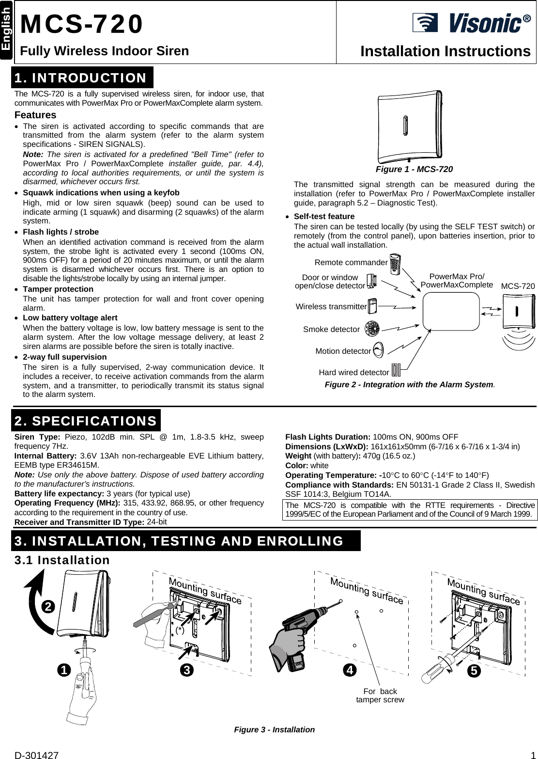 D-301427  1  MCS-720 Fully Wireless Indoor Siren  Installation Instructions 1. INTRODUCTION The MCS-720 is a fully supervised wireless siren, for indoor use, that communicates with PowerMax Pro or PowerMaxComplete alarm system.  Features • The siren is activated according to specific commands that are transmitted from the alarm system (refer to the alarm system specifications - SIREN SIGNALS). Note: The siren is activated for a predefined &quot;Bell Time&quot; (refer to PowerMax Pro / PowerMaxComplete installer guide, par. 4.4), according to local authorities requirements, or until the system is disarmed, whichever occurs first. • Squawk indications when using a keyfob High, mid or low siren squawk (beep) sound can be used to indicate arming (1 squawk) and disarming (2 squawks) of the alarm system. • Flash lights / strobe When an identified activation command is received from the alarm system, the strobe light is activated every 1 second (100ms ON, 900ms OFF) for a period of 20 minutes maximum, or until the alarm system is disarmed whichever occurs first. There is an option to disable the lights/strobe locally by using an internal jumper. • Tamper protection The unit has tamper protection for wall and front cover opening alarm. • Low battery voltage alert When the battery voltage is low, low battery message is sent to the alarm system. After the low voltage message delivery, at least 2 siren alarms are possible before the siren is totally inactive. • 2-way full supervision The siren is a fully supervised, 2-way communication device. It includes a receiver, to receive activation commands from the alarm system, and a transmitter, to periodically transmit its status signal to the alarm system.  Figure 1 - MCS-720 The transmitted signal strength can be measured during the installation (refer to PowerMax Pro / PowerMaxComplete installer guide, paragraph 5.2 – Diagnostic Test). • Self-test feature The siren can be tested locally (by using the SELF TEST switch) or remotely (from the control panel), upon batteries insertion, prior to the actual wall installation.  MCS-720Hard wired detectorSmoke detectorWireless transmitterDoor or windowopen/close detectorMotion detectorRemote commanderPowerMax Pro/PowerMaxComplete Figure 2 - Integration with the Alarm System.     2. SPECIFICATIONS Siren Type: Piezo, 102dB min. SPL @ 1m, 1.8-3.5 kHz, sweep frequency 7Hz.          Internal Battery: 3.6V 13Ah non-rechargeable EVE Lithium battery, EEMB type ER34615M. Note: Use only the above battery. Dispose of used battery according to the manufacturer&apos;s instructions. Battery life expectancy: 3 years (for typical use) Operating Frequency (MHz): 315, 433.92, 868.95, or other frequency according to the requirement in the country of use.  Receiver and Transmitter ID Type: 24-bit Flash Lights Duration: 100ms ON, 900ms OFF  Dimensions (LxWxD): 161x161x50mm (6-7/16 x 6-7/16 x 1-3/4 in)  Weight (with battery): 470g (16.5 oz.) Color: white Operating Temperature: -10°C to 60°C (-14°F to 140°F)  Compliance with Standards: EN 50131-1 Grade 2 Class II, Swedish SSF 1014:3, Belgium TO14A. The MCS-720 is compatible with the RTTE requirements - Directive 1999/5/EC of the European Parliament and of the Council of 9 March 1999.  3. INSTALLATION, TESTING AND ENROLLING 3.1 Installation 123(*)4For  backtamper screw5 Figure 3 - Installation 