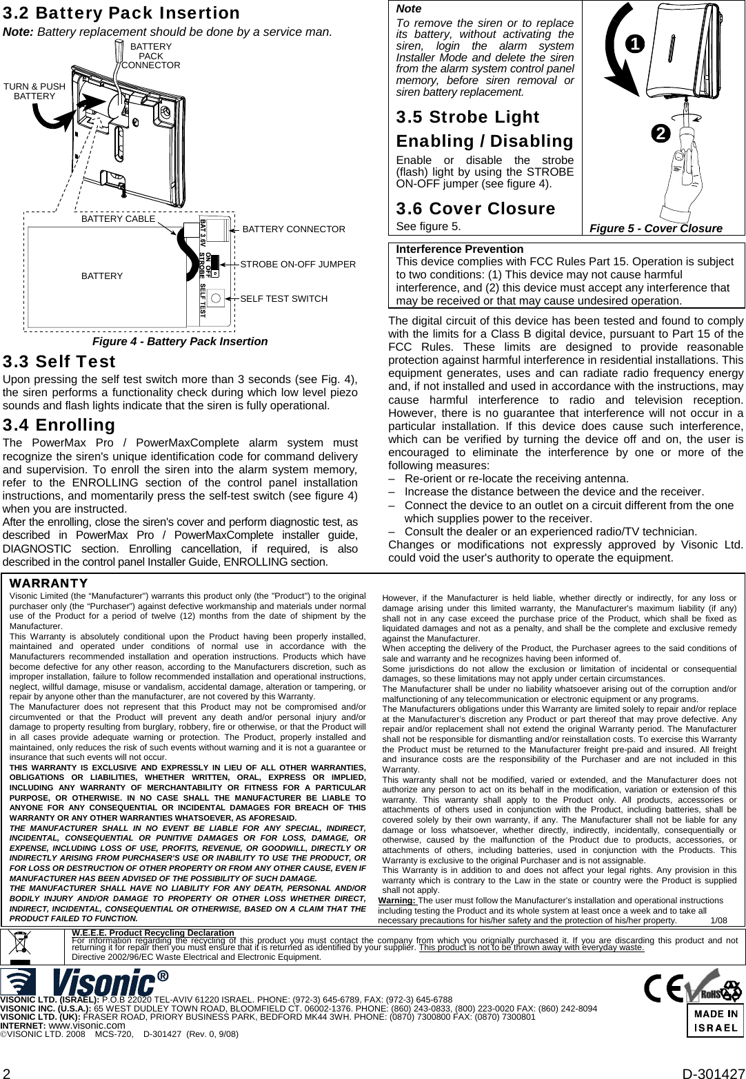 2  D-301427 3.2 Battery Pack Insertion Note: Battery replacement should be done by a service man. BATTERYPACKCONNECTORTURN &amp; PUSHBATTERYBATTERYBATTERY CABLE BATTERY CONNECTORSTROBE ON-OFF JUMPERSELF TEST SWITCH Figure 4 - Battery Pack Insertion 3.3 Self Test Upon pressing the self test switch more than 3 seconds (see Fig. 4), the siren performs a functionality check during which low level piezo sounds and flash lights indicate that the siren is fully operational.   3.4 Enrolling The PowerMax Pro / PowerMaxComplete alarm system must recognize the siren&apos;s unique identification code for command delivery and supervision. To enroll the siren into the alarm system memory, refer to the ENROLLING section of the control panel installation instructions, and momentarily press the self-test switch (see figure 4) when you are instructed. After the enrolling, close the siren&apos;s cover and perform diagnostic test, as described in PowerMax Pro / PowerMaxComplete installer guide, DIAGNOSTIC section. Enrolling cancellation, if required, is also described in the control panel Installer Guide, ENROLLING section. Note To remove the siren or to replace its battery, without activating the siren, login the alarm system Installer Mode and delete the siren from the alarm system control panel memory, before siren removal or siren battery replacement. 3.5 Strobe Light Enabling / Disabling Enable or disable the strobe (flash) light by using the STROBE ON-OFF jumper (see figure 4). 3.6 Cover Closure See figure 5. 12 Figure 5 - Cover Closure   Interference PreventionThis device complies with FCC Rules Part 15. Operation is subject to two conditions: (1) This device may not cause harmful interference, and (2) this device must accept any interference that may be received or that may cause undesired operation.   The digital circuit of this device has been tested and found to comply with the limits for a Class B digital device, pursuant to Part 15 of the FCC Rules. These limits are designed to provide reasonable protection against harmful interference in residential installations. This equipment generates, uses and can radiate radio frequency energy and, if not installed and used in accordance with the instructions, may cause harmful interference to radio and television reception. However, there is no guarantee that interference will not occur in a particular installation. If this device does cause such interference, which can be verified by turning the device off and on, the user is encouraged to eliminate the interference by one or more of the following measures: –   Re-orient or re-locate the receiving antenna. –   Increase the distance between the device and the receiver. –   Connect the device to an outlet on a circuit different from the one which supplies power to the receiver. –   Consult the dealer or an experienced radio/TV technician. Changes or modifications not expressly approved by Visonic Ltd. could void the user&apos;s authority to operate the equipment.      WARRANTY  Visonic Limited (the “Manufacturer&quot;) warrants this product only (the &quot;Product&quot;) to the original purchaser only (the “Purchaser”) against defective workmanship and materials under normal use of the Product for a period of twelve (12) months from the date of shipment by the Manufacturer.  This Warranty is absolutely conditional upon the Product having been properly installed, maintained and operated under conditions of normal use in accordance with the Manufacturers recommended installation and operation instructions. Products which have become defective for any other reason, according to the Manufacturers discretion, such as improper installation, failure to follow recommended installation and operational instructions, neglect, willful damage, misuse or vandalism, accidental damage, alteration or tampering, or repair by anyone other than the manufacturer, are not covered by this Warranty. The Manufacturer does not represent that this Product may not be compromised and/or circumvented or that the Product will prevent any death and/or personal injury and/or damage to property resulting from burglary, robbery, fire or otherwise, or that the Product will in all cases provide adequate warning or protection. The Product, properly installed and maintained, only reduces the risk of such events without warning and it is not a guarantee or insurance that such events will not occur.  THIS WARRANTY IS EXCLUSIVE AND EXPRESSLY IN LIEU OF ALL OTHER WARRANTIES, OBLIGATIONS OR LIABILITIES, WHETHER WRITTEN, ORAL, EXPRESS OR IMPLIED, INCLUDING ANY WARRANTY OF MERCHANTABILITY OR FITNESS FOR A PARTICULAR PURPOSE, OR OTHERWISE. IN NO CASE SHALL THE MANUFACTURER BE LIABLE TO ANYONE FOR ANY CONSEQUENTIAL OR INCIDENTAL DAMAGES FOR BREACH OF THIS WARRANTY OR ANY OTHER WARRANTIES WHATSOEVER, AS AFORESAID. THE MANUFACTURER SHALL IN NO EVENT BE LIABLE FOR ANY SPECIAL, INDIRECT, INCIDENTAL, CONSEQUENTIAL OR PUNITIVE DAMAGES OR FOR LOSS, DAMAGE, OR EXPENSE, INCLUDING LOSS OF USE, PROFITS, REVENUE, OR GOODWILL, DIRECTLY OR INDIRECTLY ARISING FROM PURCHASER’S USE OR INABILITY TO USE THE PRODUCT, OR FOR LOSS OR DESTRUCTION OF OTHER PROPERTY OR FROM ANY OTHER CAUSE, EVEN IF MANUFACTURER HAS BEEN ADVISED OF THE POSSIBILITY OF SUCH DAMAGE. THE MANUFACTURER SHALL HAVE NO LIABILITY FOR ANY DEATH, PERSONAL AND/OR BODILY INJURY AND/OR DAMAGE TO PROPERTY OR OTHER LOSS WHETHER DIRECT, INDIRECT, INCIDENTAL, CONSEQUENTIAL OR OTHERWISE, BASED ON A CLAIM THAT THE PRODUCT FAILED TO FUNCTION. However, if the Manufacturer is held liable, whether directly or indirectly, for any loss or damage arising under this limited warranty, the Manufacturer&apos;s maximum liability (if any) shall not in any case exceed the purchase price of the Product, which shall be fixed as liquidated damages and not as a penalty, and shall be the complete and exclusive remedy against the Manufacturer. When accepting the delivery of the Product, the Purchaser agrees to the said conditions of sale and warranty and he recognizes having been informed of. Some jurisdictions do not allow the exclusion or limitation of incidental or consequential damages, so these limitations may not apply under certain circumstances.  The Manufacturer shall be under no liability whatsoever arising out of the corruption and/or malfunctioning of any telecommunication or electronic equipment or any programs. The Manufacturers obligations under this Warranty are limited solely to repair and/or replace at the Manufacturer’s discretion any Product or part thereof that may prove defective. Any repair and/or replacement shall not extend the original Warranty period. The Manufacturer shall not be responsible for dismantling and/or reinstallation costs. To exercise this Warranty the Product must be returned to the Manufacturer freight pre-paid and insured. All freight and insurance costs are the responsibility of the Purchaser and are not included in this Warranty. This warranty shall not be modified, varied or extended, and the Manufacturer does not authorize any person to act on its behalf in the modification, variation or extension of this warranty. This warranty shall apply to the Product only. All products, accessories or attachments of others used in conjunction with the Product, including batteries, shall be covered solely by their own warranty, if any. The Manufacturer shall not be liable for any damage or loss whatsoever, whether directly, indirectly, incidentally, consequentially or otherwise, caused by the malfunction of the Product due to products, accessories, or attachments of others, including batteries, used in conjunction with the Products. This Warranty is exclusive to the original Purchaser and is not assignable.  This Warranty is in addition to and does not affect your legal rights. Any provision in this warranty which is contrary to the Law in the state or country were the Product is supplied shall not apply.  Warning: The user must follow the Manufacturer’s installation and operational instructions including testing the Product and its whole system at least once a week and to take all necessary precautions for his/her safety and the protection of his/her property.       1/08   W.E.E.E. Product Recycling Declaration For information regarding the recycling of this product you must contact the company from which you orignially purchased it. If you are discarding this product and not returning it for repair then you must ensure that it is returned as identified by your supplier. This product is not to be thrown away with everyday waste. Directive 2002/96/EC Waste Electrical and Electronic Equipment.    VISONIC LTD. (ISRAEL): P.O.B 22020 TEL-AVIV 61220 ISRAEL. PHONE: (972-3) 645-6789, FAX: (972-3) 645-6788 VISONIC INC. (U.S.A.): 65 WEST DUDLEY TOWN ROAD, BLOOMFIELD CT. 06002-1376. PHONE: (860) 243-0833, (800) 223-0020 FAX: (860) 242-8094 VISONIC LTD. (UK): FRASER ROAD, PRIORY BUSINESS PARK, BEDFORD MK44 3WH. PHONE: (0870) 7300800 FAX: (0870) 7300801 INTERNET: www.visonic.com ©VISONIC LTD. 2008    MCS-720,    D-301427  (Rev. 0, 9/08)  