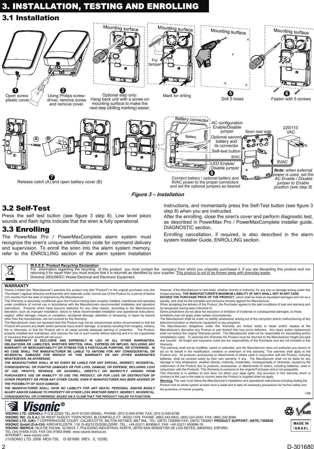 2  D-301680 3. INSTALLATION, TESTING AND ENROLLING 3.1 Installation Optional step only:Hang back unit with a screw onmounting surface to make thenext step (drilling marking) easier.3Mark for driling4Fortamper1Open screwplastic cover Using Philips screw-driver, remove screwand remove cover.2Drill 5 holes5 6Fasten with 5 screwsBARelease catch (A) and open battery cover (B)7Optional secondbattery andits connectorSelf-test buttonConnect battery / optional battery and9VAC power to the proper connectorsand set the optional jumpers as desired8220/110VAC9VAC9VACSiren rear sideLED Enable/Disable jumperAC configurationEnable/DisablejumperNote: when externalpower is used, set the AC Enable / Disablejumper to Enableposition (see step 8)  Figure 3 – Installation3.2 Self-Test Press the self test button (see figure 3 step 8). Low level piezo sounds and flash lights indicate that the siren is fully operational.  3.3 Enrolling The PowerMax Pro / PowerMaxComplete alarm system must recognize the siren&apos;s unique identification code for command delivery and supervision. To enroll the siren into the alarm system memory, refer to the ENROLLING section of the alarm system installation instructions, and momentarily press the Self-Test button (see figure 3 step 8) when you are instructed. After the enrolling, close the siren&apos;s cover and perform diagnostic test, as described in PowerMax Pro / PowerMaxComplete installer guide, DIAGNOSTIC section.  Enrolling cancellation, if required, is also described in the alarm system Installer Guide, ENROLLING section.                 W.E.E.E. Product Recycling Declaration For  information regarding the recycling  of this product  you must contact the  company from which you orignially purchased it. If you are discarding this product and not returning it for repair then you must ensure that it is returned as identified by your supplier. This product is not to be thrown away with everyday waste. Directive 2002/96/EC Waste Electrical and Electronic Equipment.     WARRANTY  Visonic Limited (the “Manufacturer&quot;) warrants this product only (the &quot;Product&quot;) to the original purchaser only (the “Purchaser”) against defective workmanship and materials under normal use of the Product for a period of twelve (12) months from the date of shipment by the Manufacturer.   This Warranty is absolutely conditional upon the Product having been properly installed, maintained and operated under conditions of normal use in accordance with the Manufacturers recommended installation and operation instructions.  Products which have become defective for any other reason, according to the Manufacturers discretion, such as improper installation, failure to follow recommended installation and operational instructions, neglect, willful damage, misuse or vandalism, accidental damage, alteration or tampering, or repair by anyone other than the manufacturer, are not covered by this Warranty. The Manufacturer does not represent that this Product may not be compromised and/or circumvented or that the Product will prevent any death and/or personal injury and/or damage  to property resulting from burglary, robbery, fire or otherwise, or that the Product will in all cases provide adequate warning or protection.   The Product, properly installed and maintained, only reduces the risk of such events without warning and it is not a guarantee or insurance that such events will not occur.  THIS WARRANTY IS EXCLUSIVE AND EXPRESSLY IN LIEU OF ALL OTHER WARRANTIES, OBLIGATIONS OR LIABILITIES, WHETHER WRITTEN, ORAL, EXPRESS OR IMPLIED, INCLUDING ANY WARRANTY OF MERCHANTABILITY OR FITNESS FOR A PARTICULAR PURPOSE, OR OTHERWISE.  IN NO CASE SHALL THE MANUFACTURER BE LIABLE TO ANYONE FOR ANY CONSEQUENTIAL OR INCIDENTAL DAMAGES FOR BREACH OF THIS WARRANTY OR ANY OTHER WARRANTIES WHATSOEVER, AS AFORESAID. THE MANUFACTURER SHALL IN NO EVENT BE LIABLE FOR ANY SPECIAL, INDIRECT, INCIDENTAL, CONSEQUENTIAL OR PUNITIVE DAMAGES OR FOR LOSS, DAMAGE, OR EXPENSE, INCLUDING LOSS OF USE, PROFITS, REVENUE, OR GOODWILL, DIRECTLY OR INDIRECTLY ARISING FROM PURCHASER’S USE OR INABILITY TO USE THE PRODUCT, OR FOR LOSS OR DESTRUCTION OF OTHER PROPERTY OR FROM ANY OTHER CAUSE, EVEN IF MANUFACTURER HAS BEEN ADVISED OF THE POSSIBILITY OF SUCH DAMAGE. THE MANUFACTURER SHALL HAVE NO LIABILITY FOR ANY DEATH, PERSONAL AND/OR BODILY INJURY AND/OR DAMAGE TO PROPERTY OR OTHER LOSS WHETHER DIRECT, INDIRECT, INCIDENTAL, CONSEQUENTIAL OR OTHERWISE, BASED ON A CLAIM THAT THE PRODUCT FAILED TO FUNCTION.  However, if the Manufacturer is held liable, whether directly or indirectly, for any loss or damage arising under this limited warranty, THE MANUFACTURER&apos;S MAXIMUM LIABILITY (IF ANY) SHALL NOT IN ANY CASE EXCEED THE PURCHASE PRICE OF THE PRODUCT, which shall be fixed as liquidated damages and not as a penalty, and shall be the complete and exclusive remedy against the Manufacturer.  When accepting the delivery of the Product, the Purchaser agrees to the said conditions of sale and warranty and he recognizes having been informed of. Some jurisdictions do not allow the exclusion or limitation of incidental or consequential damages, so these limitations may not apply under certain circumstances.  The Manufacturer shall be under no liability whatsoever arising out of the corruption and/or malfunctioning of any telecommunication or electronic equipment or any programs. The Manufacturers obligations under this Warranty are limited solely to repair and/or replace at the Manufacturer’s discretion any Product or part thereof that may prove defective.  Any repair and/or replacement shall not extend the original Warranty period.  The Manufacturer shall not be responsible for dismantling and/or reinstallation costs.  To exercise this Warranty the Product must be returned to the Manufacturer freight pre-paid and insured.  All freight and insurance costs are the responsibility of the Purchaser and are not included in this Warranty. This warranty shall not be modified, varied or extended, and the Manufacturer does not authorize any person to act on its behalf in the modification, variation or extension of this warranty. This warranty shall apply to the Product only.  All products, accessories or attachments of others used in conjunction with the Product, including batteries, shall be covered solely by their own warranty, if any.  The Manufacturer shall not be liable for any damage or loss whatsoever, whether directly, indirectly, incidentally, consequentially or otherwise, caused by the malfunction of the Product due to products, accessories, or attachments of others, including batteries, used in conjunction with the Products. This Warranty is exclusive to the original Purchaser and is not assignable.  This Warranty is in addition to and does not affect your legal rights. Any provision in this warranty which is contrary to the Law in the state or country were the Product is supplied shall not apply.  Warning: The user must follow the Manufacturer’s installation and operational instructions including testing the Product and its whole system at least once a week and to take all necessary precautions for his/her safety and the protection of his/her property. 1/08      VISONIC LTD. (ISRAEL): P.O.B 22020 TEL-AVIV 61220 ISRAEL. PHONE: (972-3) 645-6789, FAX: (972-3) 645-6788 VISONIC INC. (U.S.A.): 65 WEST DUDLEY TOWN ROAD, BLOOMFIELD CT. 06002-1376. PHONE: (860) 243-0833, (800) 223-0020. FAX: (860) 242-8094 VISONIC LTD. (UK): 7 COPPERHOUSE COURT, CALDECOTTE, MILTON KEYNES. MK7 8NL. TEL: (0870) 7300800 FAX: (0870) 7300801 PRODUCT SUPPORT: (0870) 7300830 VISONIC GmbH (D-A-CH): KIRCHFELDSTR. 118, D-40215 DÜSSELDORF, TEL.: +49 (0)211 600696-0, FAX: +49 (0)211 600696-19 VISONIC IBERICA: ISLA DE PALMA, 32 NAVE 7, POLÍGONO INDUSTRIAL NORTE, 28700 SAN SEBASTIÁN DE LOS REYES, (MADRID), ESPAÑA. TEL (34) 91659-3120, FAX (34) 91663-8468. www.visonic-iberica.es INTERNET: www.visonic.com ©VISONIC LTD. 2008  MCS-730,    D-301680  (REV.  0, 12/08)       