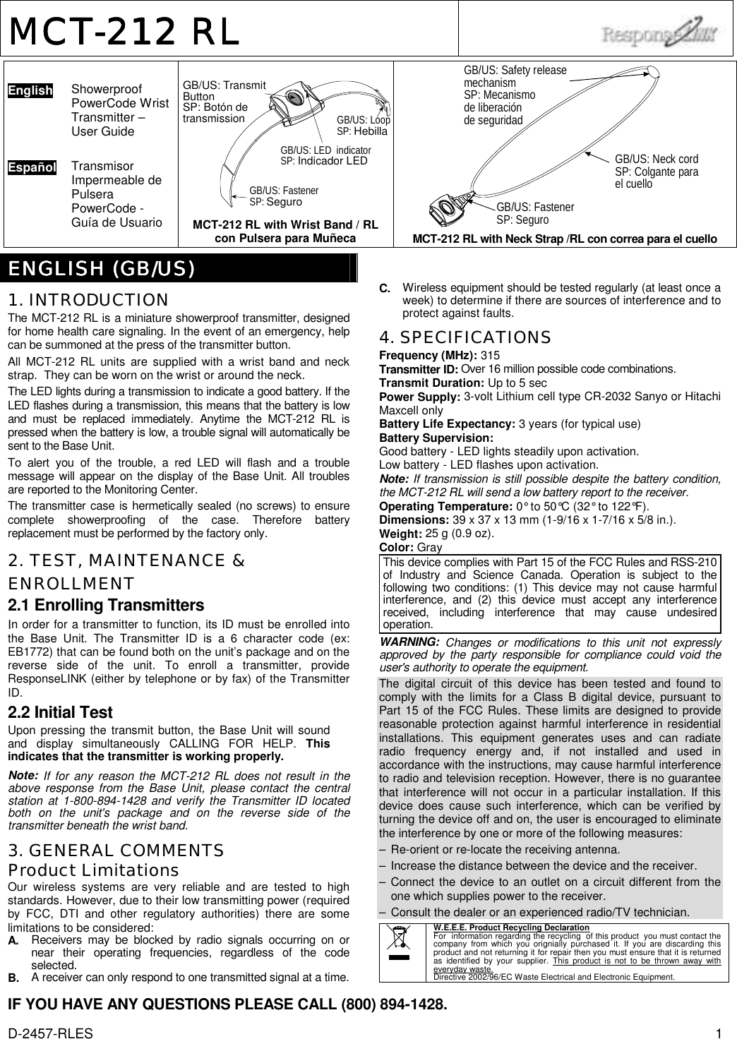 D-2457-RLES  1 MCTMCTMCTMCT----212 RL212 RL212 RL212 RL       English  Showerproof PowerCode Wrist Transmitter – User Guide   Español  Transmisor Impermeable de Pulsera PowerCode - Guía de Usuario    GB/US: LED  indicatorSP: Indicador LEDGB/US: FastenerSP: SeguroGB/US: TransmitButtonSP: Botón detransmission GB/US: LoopSP: HebillaMCT-212 RL with Wrist Band / RL con Pulsera para Muñeca GB/US: Safety releasemechanismSP: Mecanismode liberaciónde seguridadGB/US: Neck cordSP: Colgante parael cuelloGB/US: FastenerSP: Seguro MCT-212 RL with Neck Strap /RL con correa para el cuello   ENGLISHENGLISHENGLISHENGLISH (GB/US) (GB/US) (GB/US) (GB/US)    1. INTRODUCTION The MCT-212 RL is a miniature showerproof transmitter, designed for home health care signaling. In the event of an emergency, help can be summoned at the press of the transmitter button.  All MCT-212 RL units are supplied with a wrist band and neck strap.  They can be worn on the wrist or around the neck.  The LED lights during a transmission to indicate a good battery. If the LED flashes during a transmission, this means that the battery is low and must be replaced immediately. Anytime the MCT-212 RL is pressed when the battery is low, a trouble signal will automatically be sent to the Base Unit. To alert you of the trouble, a red LED will flash and a trouble message will appear on the display of the Base Unit. All troubles are reported to the Monitoring Center. The transmitter case is hermetically sealed (no screws) to ensure complete showerproofing of the case. Therefore battery replacement must be performed by the factory only.  2. TEST, MAINTENANCE &amp; ENROLLMENT 2.1 Enrolling Transmitters In order for a transmitter to function, its ID must be enrolled into the Base Unit. The Transmitter ID is a 6 character code (ex: EB1772) that can be found both on the unit’s package and on the reverse side of the unit. To enroll a transmitter, provide ResponseLINK (either by telephone or by fax) of the Transmitter ID. 2.2 Initial Test Upon pressing the transmit button, the Base Unit will sound and display simultaneously CALLING FOR HELP. This indicates that the transmitter is working properly. Note: If for any reason the MCT-212 RL does not result in the above response from the Base Unit, please contact the central station at 1-800-894-1428 and verify the Transmitter ID located both on the unit&apos;s package and on the reverse side of the transmitter beneath the wrist band.  3. GENERAL COMMENTS Product Limitations Our wireless systems are very reliable and are tested to high standards. However, due to their low transmitting power (required by FCC, DTI and other regulatory authorities) there are some limitations to be considered: A.  Receivers may be blocked by radio signals occurring on or near their operating frequencies, regardless of the code selected. B.  A receiver can only respond to one transmitted signal at a time. C.  Wireless equipment should be tested regularly (at least once a week) to determine if there are sources of interference and to protect against faults. 4. SPECIFICATIONS Frequency (MHz): 315 Transmitter ID: Over 16 million possible code combinations. Transmit Duration: Up to 5 sec Power Supply: 3-volt Lithium cell type CR-2032 Sanyo or Hitachi Maxcell only Battery Life Expectancy: 3 years (for typical use) Battery Supervision:  Good battery - LED lights steadily upon activation. Low battery - LED flashes upon activation. Note: If transmission is still possible despite the battery condition, the MCT-212 RL will send a low battery report to the receiver. Operating Temperature: 0° to 50°C (32° to 122°F). Dimensions: 39 x 37 x 13 mm (1-9/16 x 1-7/16 x 5/8 in.).  Weight: 25 g (0.9 oz). Color: Gray This device complies with Part 15 of the FCC Rules and RSS-210 of Industry and Science Canada. Operation is subject to the following two conditions: (1) This device may not cause harmful interference, and (2) this device must accept any interference received, including interference that may cause undesired operation. WARNING:  Changes or modifications to this unit not expressly approved by the party responsible for compliance could void the user&apos;s authority to operate the equipment. The digital circuit of this device has been tested and found to comply with the limits for a Class B digital device, pursuant to Part 15 of the FCC Rules. These limits are designed to provide reasonable protection against harmful interference in residential installations. This equipment generates uses and can radiate radio frequency energy and, if not installed and used in accordance with the instructions, may cause harmful interference to radio and television reception. However, there is no guarantee that interference will not occur in a particular installation. If this device does cause such interference, which can be verified by turning the device off and on, the user is encouraged to eliminate the interference by one or more of the following measures: –  Re-orient or re-locate the receiving antenna. –  Increase the distance between the device and the receiver. – Connect the device to an outlet on a circuit different from the one which supplies power to the receiver. –  Consult the dealer or an experienced radio/TV technician.   W.E.E.E. Product Recycling Declaration For  information regarding the recycling  of this product  you must contact the  company from which you orignially purchased it. If you are discarding this product and not returning it for repair then you must ensure that it is returned as identified by your supplier. This product is not to be thrown away with everyday waste. Directive 2002/96/EC Waste Electrical and Electronic Equipment. IF YOU HAVE ANY QUESTIONS PLEASE CALL (800) 894-1428. 
