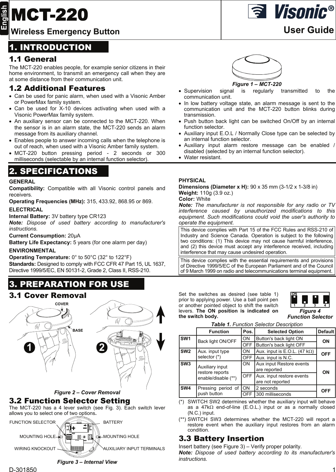 D-301850  1  MCT-220 Wireless Emergency Button  User Guide1. INTRODUCTION 1.1 General The MCT-220 enables people, for example senior citizens in their home environment, to transmit an emergency call when they are at some distance from their communication unit.  1.2 Additional Features •  Can be used for panic alarm, when used with a Visonic Amber or PowerMax family system. • Can be used for X-10 devices activating when used with a Visonic PowerMax family system. •  An auxiliary sensor can be connected to the MCT-220. When the sensor is in an alarm state, the MCT-220 sends an alarm message from its auxiliary channel.  •  Enables people to answer incoming calls when the telephone is out of reach, when used with a Visonic Amber family system. • MCT-220 button pressing period - 2 seconds or 300 milliseconds (selectable by an internal function selector).  Figure 1 – MCT-220 • Supervision signal is regularly transmitted to the communication unit. • In low battery voltage state, an alarm message is sent to the communication unit and the MCT-220 button blinks during transmission. • Push button back light can be switched On/Off by an internal function selector. •  Auxiliary input E.O.L / Normally Close type can be selected by an internal function selector. • Auxiliary input alarm restore message can be enabled / disabled (selected by an internal function selector). • Water resistant.  2. SPECIFICATIONS GENERAL Compatibility:  Compatible with all Visonic control panels and receivers. Operating Frequencies (MHz): 315, 433.92, 868.95 or 869.  ELECTRICAL Internal Battery: 3V battery type CR123 Note: Dispose of used battery according to manufacturer&apos;s instructions. Current Consumption: 20µA Battery Life Expectancy: 5 years (for one alarm per day) ENVIRONMENTAL Operating Temperature: 0° to 50°C (32° to 122°F) Standards: Designed to comply with FCC CFR 47 Part 15, UL 1637, Directive 1999/5/EC, EN 50131-2, Grade 2, Class II, RSS-210. PHYSICAL Dimensions (Diameter x H): 90 x 35 mm (3-1/2 x 1-3/8 in)  Weight: 110g (3.9 oz.) Color: White Note: The manufacturer is not responsible for any radio or TV interference caused by unauthorized modifications to this equipment. Such modifications could void the user&apos;s authority to operate the equipment. This device complies with Part 15 of the FCC Rules and RSS-210 of Industry and Science Canada. Operation is subject to the following two conditions: (1) This device may not cause harmful interference, and (2) this device must accept any interference received, including interference that may cause undesired operation.  This device complies with the essential requirements and provisions of Directive 1999/5/EC of the European Parliament and of the Council of 9 March 1999 on radio and telecommunications terminal equipment.  3. PREPARATION FOR USE 3.1 Cover Removal 1 2COVERBASE Figure 2 – Cover Removal 3.2 Function Selector Setting The MCT-220 has a 4 lever switch (see Fig. 3). Each switch lever allows you to select one of two options. BATTERYMOUNTING HOLEFUNCTION SELECTORWIRING KNOCKOUTMOUNTING HOLEAUXILIARY INPUT TERMINALS Figure 3 – Internal View Set the switches as desired (see table 1) prior to applying power. Use a ball point pen or another pointed object to shift the switch levers. The ON position is indicated on the switch body. ON1234 Figure 4 Function Selector Table 1. Function Selector Description  Function Pos. Selected Option DefaultON  Button&apos;s back light ON SW1 Back light ON/OFF  OFF  Button&apos;s back light OFF  ON ON  Aux. input is E.O.L. (47 kΩ)SW2 Aux. input type selector (*)  OFF  Aux. input is N.C.  OFF ON  Aux input Restore events are reported SW3 Auxiliary input restore reports enable/disable (**)  OFF  Aux. input restore events are not reported ON ON 2 seconds SW4  Pressing  period  of push button   OFF 300 milliseconds  OFF (*)   SWITCH SW2 determines whether the auxiliary input will behave as a 47kΩ end-of-line (E.O.L.) input or as a normally closed (N.C.) input. (**) SWITCH SW3 determines whether the MCT-220 will report a restore event when the auxiliary input restores from an alarm condition. 3.3 Battery Insertion Insert battery (see Figure 3) – Verify proper polarity. Note: Dispose of used battery according to its manufacturer&apos;s instructions.