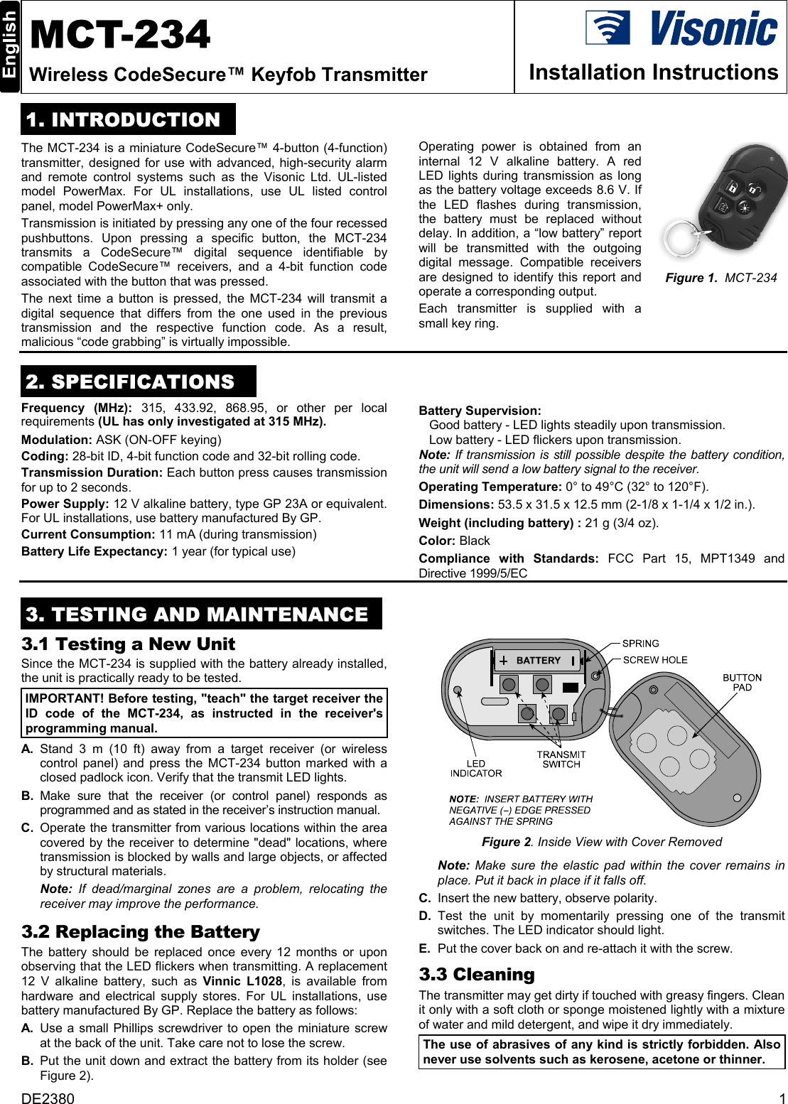 DE2380  1  MCT-234 Wireless CodeSecure™ Keyfob Transmitter  Installation Instructions 1. INTRODUCTION The MCT-234 is a miniature CodeSecure™ 4-button (4-function) transmitter, designed for use with advanced, high-security alarm and remote control systems such as the Visonic Ltd. UL-listed model PowerMax. For UL installations, use UL listed control panel, model PowerMax+ only. Transmission is initiated by pressing any one of the four recessed pushbuttons. Upon pressing a specific button, the MCT-234 transmits a CodeSecure™ digital sequence identifiable by compatible CodeSecure™ receivers, and a 4-bit function code associated with the button that was pressed.  The next time a button is pressed, the MCT-234 will transmit a digital sequence that differs from the one used in the previous transmission and the respective function code. As a result, malicious “code grabbing” is virtually impossible.  Operating power is obtained from an internal 12 V alkaline battery. A red LED lights during transmission as long as the battery voltage exceeds 8.6 V. If the LED flashes during transmission, the battery must be replaced without delay. In addition, a “low battery” report will be transmitted with the outgoing digital message. Compatible receivers are designed to identify this report and operate a corresponding output. Each transmitter is supplied with a small key ring.  Figure 1.  MCT-234  2. SPECIFICATIONS Frequency (MHz): 315, 433.92, 868.95, or other per local requirements (UL has only investigated at 315 MHz). Modulation: ASK (ON-OFF keying) Coding: 28-bit ID, 4-bit function code and 32-bit rolling code.  Transmission Duration: Each button press causes transmission for up to 2 seconds. Power Supply: 12 V alkaline battery, type GP 23A or equivalent. For UL installations, use battery manufactured By GP. Current Consumption: 11 mA (during transmission)  Battery Life Expectancy: 1 year (for typical use) Battery Supervision:  Good battery - LED lights steadily upon transmission. Low battery - LED flickers upon transmission. Note:  If transmission is still possible despite the battery condition, the unit will send a low battery signal to the receiver. Operating Temperature: 0° to 49°C (32° to 120°F). Dimensions: 53.5 x 31.5 x 12.5 mm (2-1/8 x 1-1/4 x 1/2 in.). Weight (including battery) : 21 g (3/4 oz). Color: Black Compliance with Standards: FCC Part 15, MPT1349 and Directive 1999/5/EC  3. TESTING AND MAINTENANCE 3.1 Testing a New Unit  Since the MCT-234 is supplied with the battery already installed, the unit is practically ready to be tested. IMPORTANT! Before testing, &quot;teach&quot; the target receiver the ID code of the MCT-234, as instructed in the receiver&apos;s programming manual. A. Stand 3 m (10 ft) away from a target receiver (or wireless control panel) and press the MCT-234 button marked with a closed padlock icon. Verify that the transmit LED lights.  B. Make sure that the receiver (or control panel) responds as programmed and as stated in the receiver’s instruction manual.   C.  Operate the transmitter from various locations within the area covered by the receiver to determine &quot;dead&quot; locations, where transmission is blocked by walls and large objects, or affected by structural materials.   Note: If dead/marginal zones are a problem, relocating the receiver may improve the performance. 3.2 Replacing the Battery The battery should be replaced once every 12 months or upon observing that the LED flickers when transmitting. A replacement 12 V alkaline battery, such as Vinnic L1028, is available from hardware and electrical supply stores. For UL installations, use battery manufactured By GP. Replace the battery as follows: A.  Use a small Phillips screwdriver to open the miniature screw at the back of the unit. Take care not to lose the screw. B.  Put the unit down and extract the battery from its holder (see Figure 2).  Figure 2. Inside View with Cover Removed  Note:  Make sure the elastic pad within the cover remains in place. Put it back in place if it falls off.   C.  Insert the new battery, observe polarity. D. Test the unit by momentarily pressing one of the transmit switches. The LED indicator should light. E.  Put the cover back on and re-attach it with the screw. 3.3 Cleaning The transmitter may get dirty if touched with greasy fingers. Clean it only with a soft cloth or sponge moistened lightly with a mixture of water and mild detergent, and wipe it dry immediately. The use of abrasives of any kind is strictly forbidden. Also never use solvents such as kerosene, acetone or thinner.   