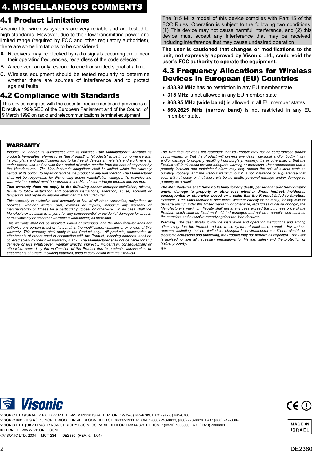 2  DE2380 4. MISCELLANEOUS COMMENTS 4.1 Product Limitations Visonic Ltd. wireless systems are very reliable and are tested to high standards. However, due to their low transmitting power and limited range (required by FCC and other regulatory authorities), there are some limitations to be considered: A.  Receivers may be blocked by radio signals occurring on or near their operating frequencies, regardless of the code selected. B.  A receiver can only respond to one transmitted signal at a time. C. Wireless equipment should be tested regularly to determine whether there are sources of interference and to protect against faults. 4.2 Compliance with Standards This device complies with the essential requirements and provisions of Directive 1999/5/EC of the European Parliament and of the Council of 9 March 1999 on radio and telecommunications terminal equipment. The 315 MHz model of this device complies with Part 15 of the FCC Rules. Operation is subject to the following two conditions: (1) This device may not cause harmful interference, and (2) this device must accept any interference that may be received, including interference that may cause undesired operation. The user is cautioned that changes or modifications to the unit, not expressly approved by Visonic Ltd., could void the user&apos;s FCC authority to operate the equipment. 4.3 Frequency Allocations for Wireless Devices in European (EU) Countries • 433.92 MHz has no restriction in any EU member state.  • 315 MHz is not allowed in any EU member state • 868.95 MHz (wide band) is allowed in all EU member states • 869.2625 MHz (narrow band) is not restricted in any EU member state.    WARRANTY  Visonic Ltd. and/or its subsidiaries and its affiliates (&quot;the Manufacturer&quot;) warrants its products hereinafter referred to as &quot;the Product&quot; or &quot;Products&quot; to be in conformance with its own plans and specifications and to be free of defects in materials and workmanship under normal use and service for a period of twelve months from the date of shipment by the Manufacturer.  The Manufacturer&apos;s obligations shall be limited within the warranty period, at its option, to repair or replace the product or any part thereof. The Manufacturer shall not be responsible for dismantling and/or reinstallation charges. To exercise the warranty the product must be returned to the Manufacturer freight prepaid and insured. This warranty does not apply in the following cases: improper installation, misuse, failure to follow installation and operating instructions, alteration, abuse, accident or tampering, and repair by anyone other than the Manufacturer. This warranty is exclusive and expressly in lieu of all other warranties, obligations or liabilities, whether written, oral, express or implied, including any warranty of merchantability or fitness for a particular purpose, or otherwise.  In no case shall the Manufacturer be liable to anyone for any consequential or incidental damages for breach of this warranty or any other warranties whatsoever, as aforesaid. This warranty shall not be modified, varied or extended, and the Manufacturer does not authorize any person to act on its behalf in the modification, variation or extension of this warranty. This warranty shall apply to the Product only.  All products, accessories or attachments of others used in conjunction with the Product, including batteries, shall be covered solely by their own warranty, if any.  The Manufacturer shall not be liable for any damage or loss whatsoever, whether directly, indirectly, incidentally, consequentially or otherwise, caused by the malfunction of the Product due to products, accessories, or attachments of others, including batteries, used in conjunction with the Products. The Manufacturer does not represent that its Product may not be compromised and/or circumvented, or that the Product will prevent any death, personal and/or bodily injury and/or damage to property resulting from burglary, robbery, fire or otherwise, or that the Product will in all cases provide adequate warning or protection. User understands that a properly installed and maintained alarm may only reduce the risk of events such as burglary, robbery, and fire without warning, but it is not insurance or a guarantee that such will not occur or that there will be no death, personal damage and/or damage to property as a result. The Manufacturer shall have no liability for any death, personal and/or bodily injury and/or damage to property or other loss whether direct, indirect, incidental, consequential or otherwise, based on a claim that the Product failed to function.  However, if the Manufacturer is held liable, whether directly or indirectly, for any loss or damage arising under this limited warranty or otherwise, regardless of cause or origin, the Manufacturer&apos;s maximum liability shall not in any case exceed the purchase price of the Product, which shall be fixed as liquidated damages and not as a penalty, and shall be the complete and exclusive remedy against the Manufacturer. Warning: The user should follow the installation and operation instructions and among other things test the Product and the whole system at least once a week.  For various reasons, including, but not limited to, changes in environmental conditions, electric or electronic disruptions and tampering, the Product may not perform as expected.  The user is advised to take all necessary precautions for his /her safety and the protection of his/her property. 6/91                                   VISONIC LTD (ISRAEL): P.O.B 22020 TEL-AVIV 61220 ISRAEL. PHONE: (972-3) 645-6789, FAX: (972-3) 645-6788 VISONIC INC. (U.S.A.): 10 NORTHWOOD DRIVE, BLOOMFIELD CT. 06002-1911. PHONE: (860) 243-0833, (800) 223-0020  FAX: (860) 242-8094 VISONIC LTD. (UK): FRASER ROAD, PRIORY BUSINESS PARK, BEDFORD MK44 3WH. PHONE: (0870) 7300800 FAX: (0870) 7300801 INTERNET:  WWW.VISONIC.COM VISONIC LTD. 2004     MCT-234      DE2380- (REV. 5,  1/04)       
