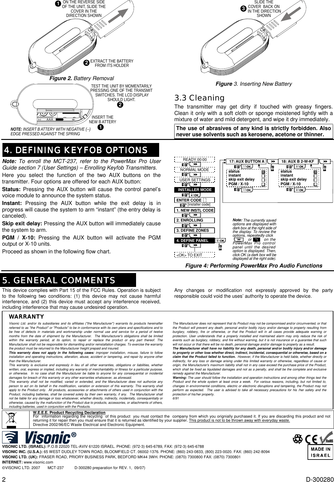 2  D-300280 21ON THE REVERSE SIDEOF THE UNIT, SLIDE THECOVER IN THEDIRECTION SHOWNEXTRACT THE BATTERYFROM ITS HOLDER Figure 2. Battery Removal NOTE: INSERT B ATTERY WITH NEGATIVE (--)EDGE PRESSED AGAINST THE SPRING(  ) (  )AAA12INSERT THENEW B ATTERYTEST THE UNIT BY MOMENTARILYPRESSING ONE OF THE TRANSMIT SWITCHES. THE LCD DISPLAYSHOULD LIGHT. 3SLIDE THECOVER  BACK ON IN THE DIRECTIONSHOWN  Figure 3. Inserting New Battery 3.3 Cleaning The transmitter may get dirty if touched with greasy fingers. Clean it only with a soft cloth or sponge moistened lightly with a mixture of water and mild detergent, and wipe it dry immediately. The use of abrasives of any kind is strictly forbidden. Also never use solvents such as kerosene, acetone or thinner.   4. DEFINING KEYFOB OPTIONS4. DEFINING KEYFOB OPTIONS4. DEFINING KEYFOB OPTIONS4. DEFINING KEYFOB OPTIONSNote:  To enroll the MCT-237, refer to the PowerMax Pro User Guide section 7 (User Settings) – Enrolling Keyfob Transmitters. Here you select the function of the two AUX buttons on the transmitter. Four options are offered for each AUX button: Status: Pressing the AUX button will cause the control panel’s voice module to announce the system status.  Instant: Pressing the AUX button while the exit delay is in progress will cause the system to arm “instant” (the entry delay is canceled). Skip exit delay: Pressing the AUX button will immediately cause the system to arm.  PGM / X-10: Pressing the AUX button will activate the PGM output or X-10 units. Proceed as shown in the following flow chart.  READY 00:00USER SETTINGSNORMAL MODEENTER CODE1. NEW INSTL CODE2. ENROLLING3. DEFINE ZONES[installer code]INSTALLER MODE4. DEFINE PANEL&lt;OK&gt; TO EXITNote: The currently saved options are displayed with dark box at the right side of the display. To review the options, repeatedly click              or        on the PowerMax Pro control panel until the desired option is displayed. Then, click OK (a dark box will be displayed at the right side). 17: AUX BUTTON AstatusinstantPGM / X-10skip exit delay18: AUX B 2-W-KFstatusinstantPGM / X-10skip exit delay Figure 4: Performing PowerMax Pro Audio Functions  5. GENERAL COMMENTS5. GENERAL COMMENTS5. GENERAL COMMENTS5. GENERAL COMMENTS This device complies with Part 15 of the FCC Rules. Operation is subject to the following two conditions: (1) this device may not cause harmful interference, and (2) this device must accept any interference received, including interference that may cause undesired operation. Any changes or modification not expressly approved by the party responsible could void the uses’ authority to operate the device.   WARRANTYWARRANTYWARRANTYWARRANTY   Visonic Ltd. and/or its subsidiaries and its affiliates (&quot;the Manufacturer&quot;) warrants its products hereinafter referred to as &quot;the Product&quot; or &quot;Products&quot; to be in conformance with its own plans and specifications and to be free of defects in materials and workmanship under normal use and service for a period of twelve months from the date of shipment by the Manufacturer.  The Manufacturer&apos;s obligations shall be limited within the warranty period, at its option, to repair or replace the product or any part thereof. The Manufacturer shall not be responsible for dismantling and/or reinstallation charges. To exercise the warranty the product must be returned to the Manufacturer freight prepaid and insured. This warranty does not apply in the following cases: improper installation, misuse, failure to follow installation and operating instructions, alteration, abuse, accident or tampering, and repair by anyone other than the Manufacturer. This warranty is exclusive and expressly in lieu of all other warranties, obligations or liabilities, whether written, oral, express or implied, including any warranty of merchantability or fitness for a particular purpose, or otherwise.  In no case shall the Manufacturer be liable to anyone for any consequential or incidental damages for breach of this warranty or any other warranties whatsoever, as aforesaid. This warranty shall not be modified, varied or extended, and the Manufacturer does not authorize any person to act on its behalf in the modification, variation or extension of this warranty. This warranty shall apply to the Product only.  All products, accessories or attachments of others used in conjunction with the Product, including batteries, shall be covered solely by their own warranty, if any.  The Manufacturer shall not be liable for any damage or loss whatsoever, whether directly, indirectly, incidentally, consequentially or otherwise, caused by the malfunction of the Product due to products, accessories, or attachments of others, including batteries, used in conjunction with the Products. The Manufacturer does not represent that its Product may not be compromised and/or circumvented, or that the Product will prevent any death, personal and/or bodily injury and/or damage to property resulting from burglary, robbery, fire or otherwise, or that the Product will in all cases provide adequate warning or protection. User understands that a properly installed and maintained alarm may only reduce the risk of events such as burglary, robbery, and fire without warning, but it is not insurance or a guarantee that such will not occur or that there will be no death, personal damage and/or damage to property as a result. The Manufacturer shall have no liability for any death, personal and/or bodily injury and/or damage to property or other loss whether direct, indirect, incidental, consequential or otherwise, based on a claim that the Product failed to function.  However, if the Manufacturer is held liable, whether directly or indirectly, for any loss or damage arising under this limited warranty or otherwise, regardless of cause or origin, the Manufacturer&apos;s maximum liability shall not in any case exceed the purchase price of the Product, which shall be fixed as liquidated damages and not as a penalty, and shall be the complete and exclusive remedy against the Manufacturer. Warning: The user should follow the installation and operation instructions and among other things test the Product and the whole system at least once a week.  For various reasons, including, but not limited to, changes in environmental conditions, electric or electronic disruptions and tampering, the Product may not perform as expected.  The user is advised to take all necessary precautions for his /her safety and the protection of his/her property. 6/91   W.E.E.E. Product Recycling Declaration For  information regarding the recycling  of this product  you must contact the  company from which you orignially purchased it. If you are discarding this product and not returning it for repair then you must ensure that it is returned as identified by your supplier. This product is not to be thrown away with everyday waste. Directive 2002/96/EC Waste Electrical and Electronic Equipment.   VISONIC LTD. (ISRAEL): P.O.B 22020 TEL-AVIV 61220 ISRAEL. PHONE: (972-3) 645-6789, FAX: (972-3) 645-6788 VISONIC INC. (U.S.A.): 65 WEST DUDLEY TOWN ROAD, BLOOMFIELD CT. 06002-1376. PHONE: (860) 243-0833, (800) 223-0020. FAX: (860) 242-8094 VISONIC LTD. (UK): FRASER ROAD, PRIORY BUSINESS PARK, BEDFORD MK44 3WH. PHONE: (0870) 7300800 FAX: (0870) 7300801 INTERNET: www.visonic.com VISONIC LTD. 2007       MCT-237          D-300280 preparation for REV. 1,  09/07)       