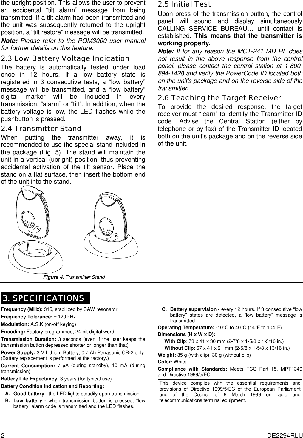 2  DE2294RLU the upright position. This allows the user to prevent an accidental “tilt alarm” message from being transmitted. If a tilt alarm had been transmitted and the unit was subsequently returned to the upright position, a “tilt restore” message will be transmitted. Note: Please refer to the POM3000 user manual for further details on this feature.  2.3 Low Battery Voltage Indication The battery is automatically tested under load once in 12 hours. If a low battery state is registered in 3 consecutive tests, a “low battery” message will be transmitted, and a “low battery” digital marker will be included in every transmission, “alarm” or “tilt”. In addition, when the battery voltage is low, the LED flashes while the pushbutton is pressed.  2.4 Transmitter Stand When putting the transmitter away, it is recommended to use the special stand included in the package (Fig. 5). The stand will maintain the unit in a vertical (upright) position, thus preventing accidental activation of the tilt sensor. Place the stand on a flat surface, then insert the bottom end of the unit into the stand.     Figure 4. Transmitter Stand 2.5 Initial Test Upon press of the transmission button, the control panel will sound and display simultaneously CALLING SERVICE BUREAU… until contact is established.  This means that the transmitter is working properly. Note: If for any reason the MCT-241 MD RL does not result in the above response from the control panel, please contact the central station at 1-800-894-1428 and verify the PowerCode ID located both on the unit&apos;s package and on the reverse side of the transmitter. 2.6 Teaching the Target Receiver To provide the desired response, the target receiver must “learn” to identify the Transmitter ID code. Advise the Central Station (either by telephone or by fax) of the Transmitter ID located both on the unit&apos;s package and on the reverse side of the unit.  3333. SPECIFICATIONS. SPECIFICATIONS. SPECIFICATIONS. SPECIFICATIONS Frequency (MHz): 315, stabilized by SAW resonator Frequency Tolerance: ± 120 kHz Modulation: A.S.K (on-off keying) Encoding: Factory programmed, 24-bit digital word Transmission Duration: 3 seconds (even if the user keeps the transmission button depressed shorter or longer than that) Power Supply: 3 V Lithium Battery, 0.7 Ah Panasonic CR-2 only. (Battery replacement is performed at the factory.) Current Consumption: 7 µA (during standby), 10 mA (during transmission) Battery Life Expectancy: 3 years (for typical use) Battery Condition Indication and Reporting: A. Good battery - the LED lights steadily upon transmission. B. Low battery - when transmission button is pressed, “low battery” alarm code is transmitted and the LED flashes. C. Battery supervision - every 12 hours. If 3 consecutive “low battery” states are detected, a “low battery” message is transmitted. Operating Temperature: -10°C to 40°C (14°F to 104°F) Dimensions (H x W x D): With Clip: 73 x 41 x 30 mm (2-7/8 x 1-5/8 x 1-3/16 in.) Without Clip: 67 x 41 x 21 mm (2-5/8 x 1-5/8 x 13/16 in.) Weight: 35 g (with clip), 30 g (without clip) Color: White Compliance with Standards: Meets FCC Part 15, MPT1349 and Directive 1999/5/EC This device complies with the essential requirements and provisions of Directive 1999/5/EC of the European Parliament and of the Council of 9 March 1999 on radio and telecommunications terminal equipment.  